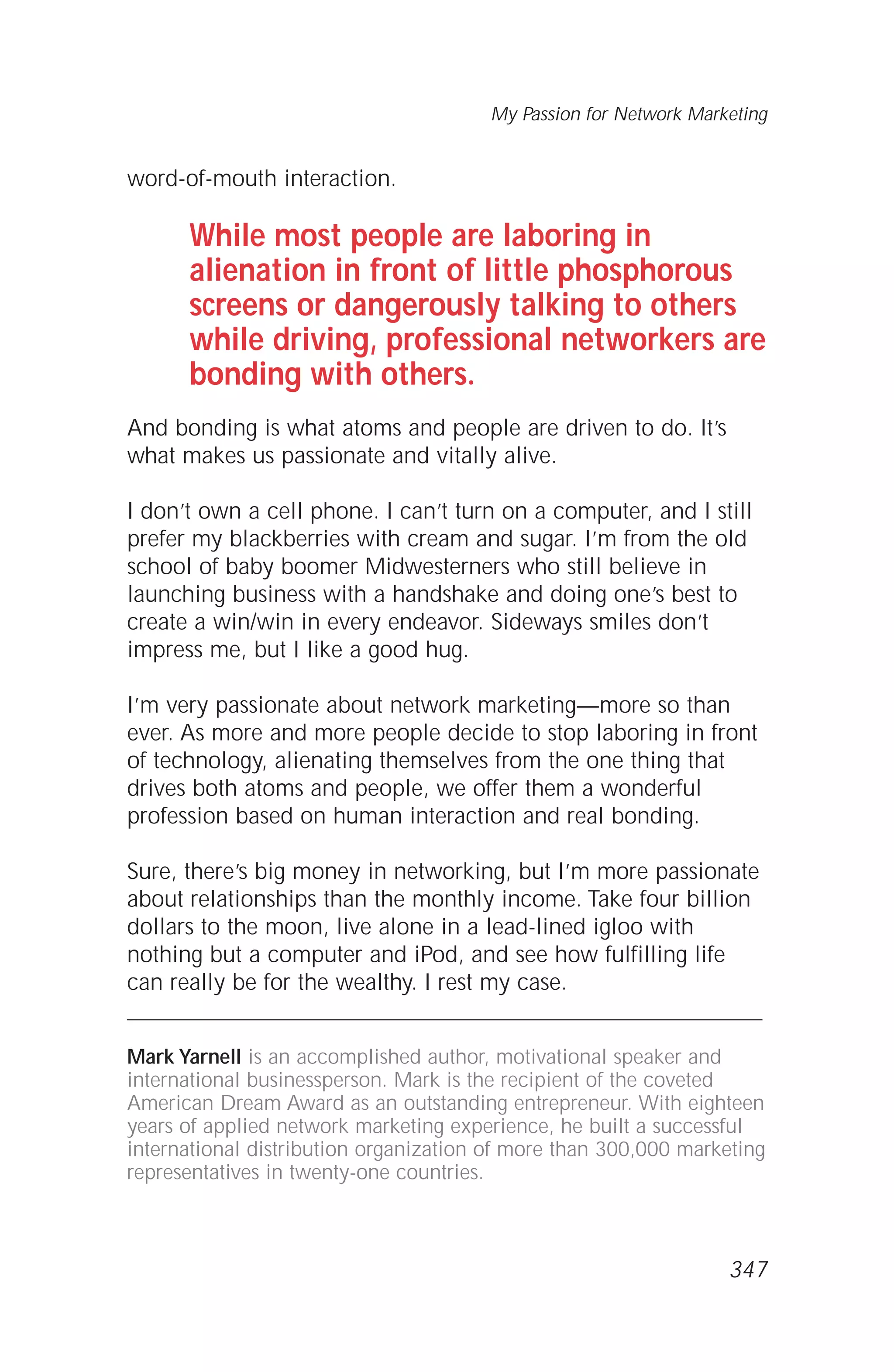 word-of-mouth interaction.
While most people are laboring in
alienation in front of little phosphorous
screens or dangerously talking to others
while driving, professional networkers are
bonding with others.
And bonding is what atoms and people are driven to do. It’s
what makes us passionate and vitally alive.
I don’t own a cell phone. I can’t turn on a computer, and I still
prefer my blackberries with cream and sugar. I’m from the old
school of baby boomer Midwesterners who still believe in
launching business with a handshake and doing one’s best to
create a win/win in every endeavor. Sideways smiles don’t
impress me, but I like a good hug.
I’m very passionate about network marketing—more so than
ever. As more and more people decide to stop laboring in front
of technology, alienating themselves from the one thing that
drives both atoms and people, we offer them a wonderful
profession based on human interaction and real bonding.
Sure, there’s big money in networking, but I’m more passionate
about relationships than the monthly income. Take four billion
dollars to the moon, live alone in a lead-lined igloo with
nothing but a computer and iPod, and see how fulfilling life
can really be for the wealthy. I rest my case.
Mark Yarnell is an accomplished author, motivational speaker and
international businessperson. Mark is the recipient of the coveted
American Dream Award as an outstanding entrepreneur. With eighteen
years of applied network marketing experience, he built a successful
international distribution organization of more than 300,000 marketing
representatives in twenty-one countries.
My Passion for Network Marketing
347
 