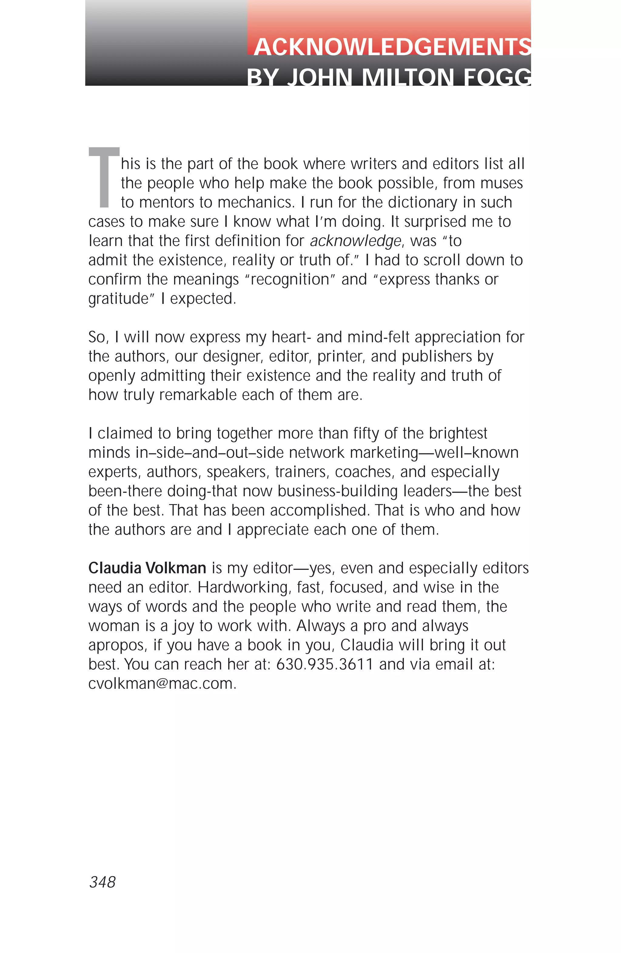 This is the part of the book where writers and editors list all
the people who help make the book possible, from muses
to mentors to mechanics. I run for the dictionary in such
cases to make sure I know what I’m doing. It surprised me to
learn that the first definition for acknowledge, was “to
admit the existence, reality or truth of.” I had to scroll down to
confirm the meanings “recognition” and “express thanks or
gratitude” I expected.
So, I will now express my heart- and mind-felt appreciation for
the authors, our designer, editor, printer, and publishers by
openly admitting their existence and the reality and truth of
how truly remarkable each of them are.
I claimed to bring together more than fifty of the brightest
minds in–side–and–out–side network marketing—well–known
experts, authors, speakers, trainers, coaches, and especially
been-there doing-that now business-building leaders—the best
of the best. That has been accomplished. That is who and how
the authors are and I appreciate each one of them.
Claudia Volkman is my editor—yes, even and especially editors
need an editor. Hardworking, fast, focused, and wise in the
ways of words and the people who write and read them, the
woman is a joy to work with. Always a pro and always
apropos, if you have a book in you, Claudia will bring it out
best. You can reach her at: 630.935.3611 and via email at:
cvolkman@mac.com.
ACKNOWLEDGEMENTS
BY JOHN MILTON FOGG
348
 