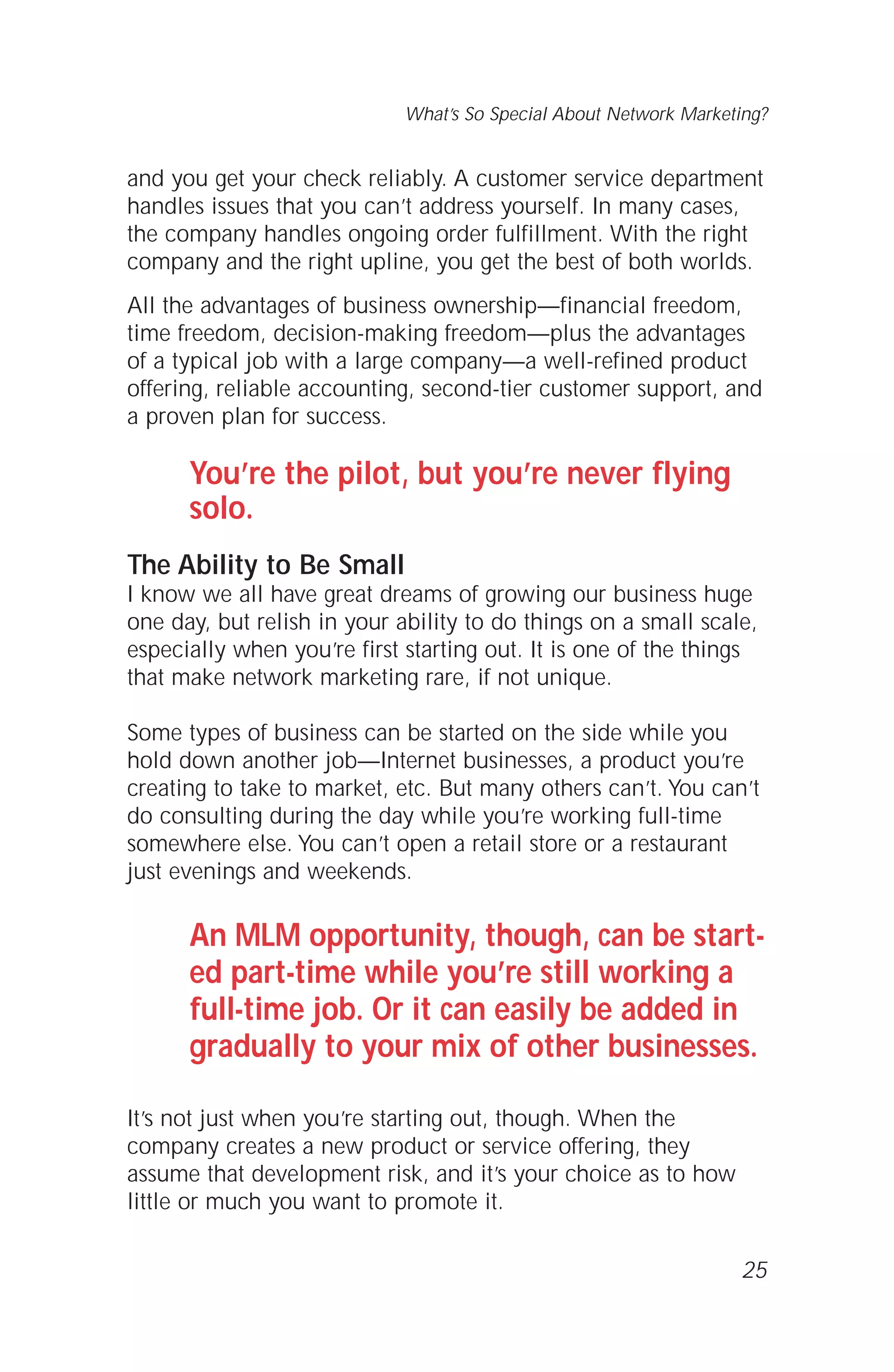 and you get your check reliably. A customer service department
handles issues that you can’t address yourself. In many cases,
the company handles ongoing order fulfillment. With the right
company and the right upline, you get the best of both worlds.
All the advantages of business ownership—financial freedom,
time freedom, decision-making freedom—plus the advantages
of a typical job with a large company—a well-refined product
offering, reliable accounting, second-tier customer support, and
a proven plan for success.
You’re the pilot, but you’re never flying
solo.
The Ability to Be Small
I know we all have great dreams of growing our business huge
one day, but relish in your ability to do things on a small scale,
especially when you’re first starting out. It is one of the things
that make network marketing rare, if not unique.
Some types of business can be started on the side while you
hold down another job—Internet businesses, a product you’re
creating to take to market, etc. But many others can’t. You can’t
do consulting during the day while you’re working full-time
somewhere else. You can’t open a retail store or a restaurant
just evenings and weekends.
An MLM opportunity, though, can be start-
ed part-time while you’re still working a
full-time job. Or it can easily be added in
gradually to your mix of other businesses.
It’s not just when you’re starting out, though. When the
company creates a new product or service offering, they
assume that development risk, and it’s your choice as to how
little or much you want to promote it.
25
What’s So Special About Network Marketing?
 