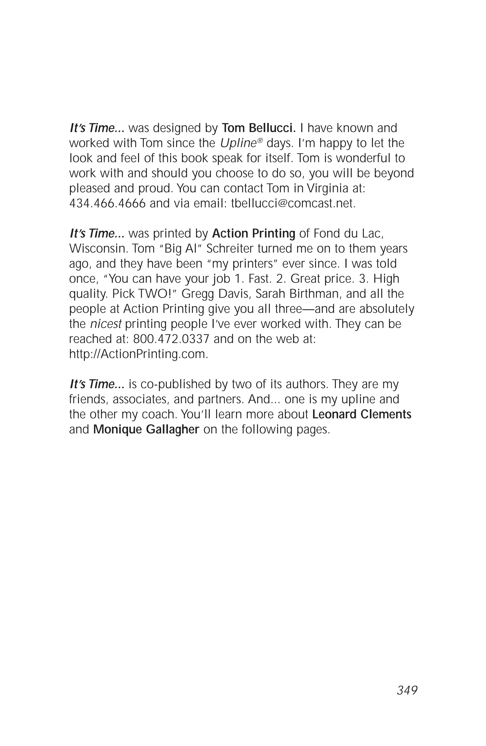 It’s Time... was designed by Tom Bellucci. I have known and
worked with Tom since the Upline® days. I’m happy to let the
look and feel of this book speak for itself. Tom is wonderful to
work with and should you choose to do so, you will be beyond
pleased and proud. You can contact Tom in Virginia at:
434.466.4666 and via email: tbellucci@comcast.net.
It’s Time... was printed by Action Printing of Fond du Lac,
Wisconsin. Tom “Big Al” Schreiter turned me on to them years
ago, and they have been “my printers” ever since. I was told
once, “You can have your job 1. Fast. 2. Great price. 3. High
quality. Pick TWO!” Gregg Davis, Sarah Birthman, and all the
people at Action Printing give you all three—and are absolutely
the nicest printing people I’ve ever worked with. They can be
reached at: 800.472.0337 and on the web at:
http://ActionPrinting.com.
It’s Time... is co-published by two of its authors. They are my
friends, associates, and partners. And... one is my upline and
the other my coach. You’ll learn more about Leonard Clements
and Monique Gallagher on the following pages.
349
 