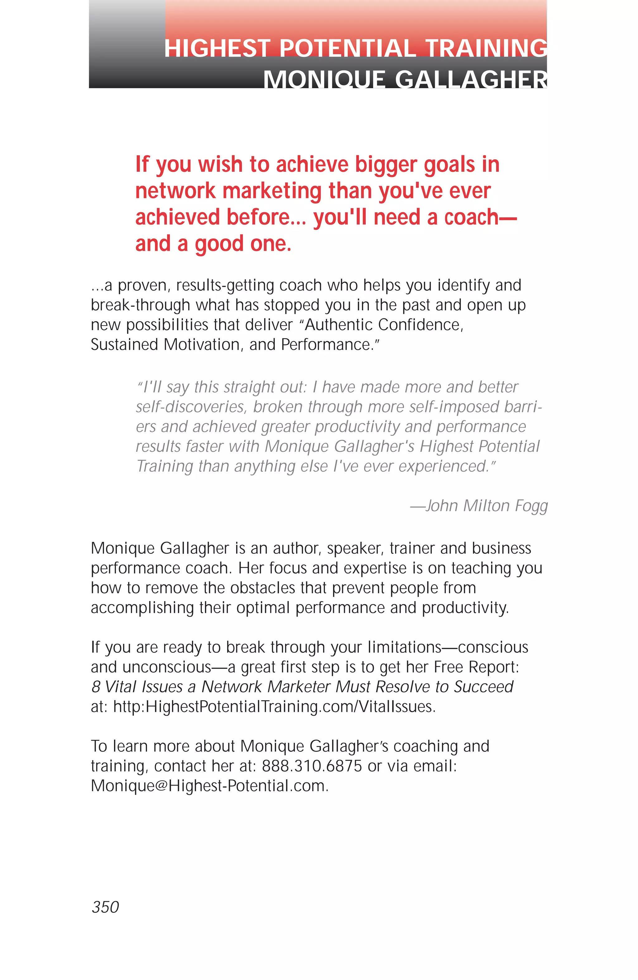 350
If you wish to achieve bigger goals in
network marketing than you've ever
achieved before... you'll need a coach—
and a good one.
...a proven, results-getting coach who helps you identify and
break-through what has stopped you in the past and open up
new possibilities that deliver “Authentic Confidence,
Sustained Motivation, and Performance.”
“I'll say this straight out: I have made more and better
self-discoveries, broken through more self-imposed barri-
ers and achieved greater productivity and performance
results faster with Monique Gallagher's Highest Potential
Training than anything else I've ever experienced.”
—John Milton Fogg
Monique Gallagher is an author, speaker, trainer and business
performance coach. Her focus and expertise is on teaching you
how to remove the obstacles that prevent people from
accomplishing their optimal performance and productivity.
If you are ready to break through your limitations—conscious
and unconscious—a great first step is to get her Free Report:
8 Vital Issues a Network Marketer Must Resolve to Succeed
at: http:HighestPotentialTraining.com/VitalIssues.
To learn more about Monique Gallagher’s coaching and
training, contact her at: 888.310.6875 or via email:
Monique@Highest-Potential.com.
HIGHEST POTENTIAL TRAINING
MONIQUE GALLAGHER
 