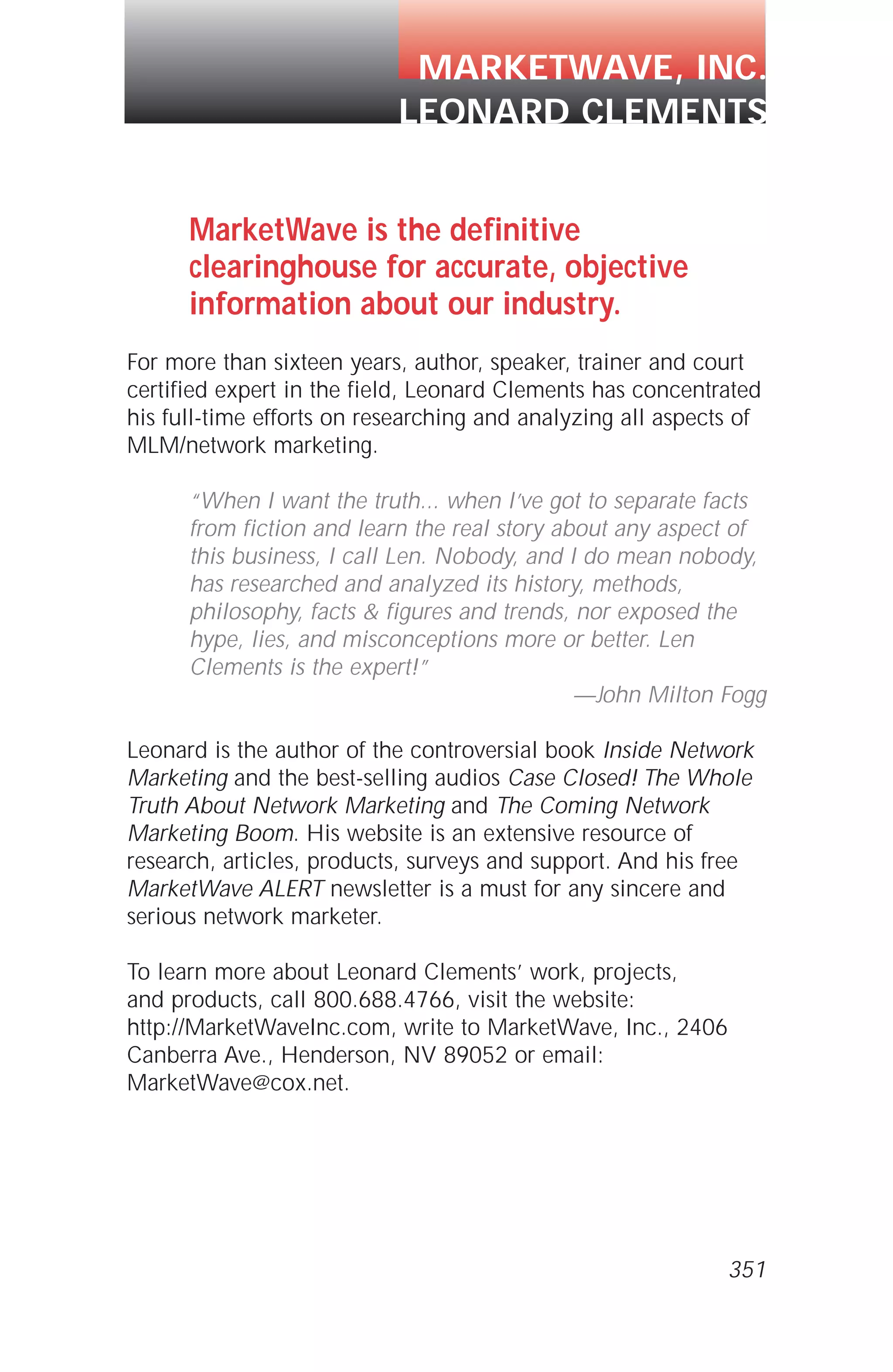 MarketWave is the definitive
clearinghouse for accurate, objective
information about our industry.
For more than sixteen years, author, speaker, trainer and court
certified expert in the field, Leonard Clements has concentrated
his full-time efforts on researching and analyzing all aspects of
MLM/network marketing.
“When I want the truth... when I’ve got to separate facts
from fiction and learn the real story about any aspect of
this business, I call Len. Nobody, and I do mean nobody,
has researched and analyzed its history, methods,
philosophy, facts & figures and trends, nor exposed the
hype, lies, and misconceptions more or better. Len
Clements is the expert!”
—John Milton Fogg
Leonard is the author of the controversial book Inside Network
Marketing and the best-selling audios Case Closed! The Whole
Truth About Network Marketing and The Coming Network
Marketing Boom. His website is an extensive resource of
research, articles, products, surveys and support. And his free
MarketWave ALERT newsletter is a must for any sincere and
serious network marketer.
To learn more about Leonard Clements’ work, projects,
and products, call 800.688.4766, visit the website:
http://MarketWaveInc.com, write to MarketWave, Inc., 2406
Canberra Ave., Henderson, NV 89052 or email:
MarketWave@cox.net.
351
MARKETWAVE, INC.
LEONARD CLEMENTS
 