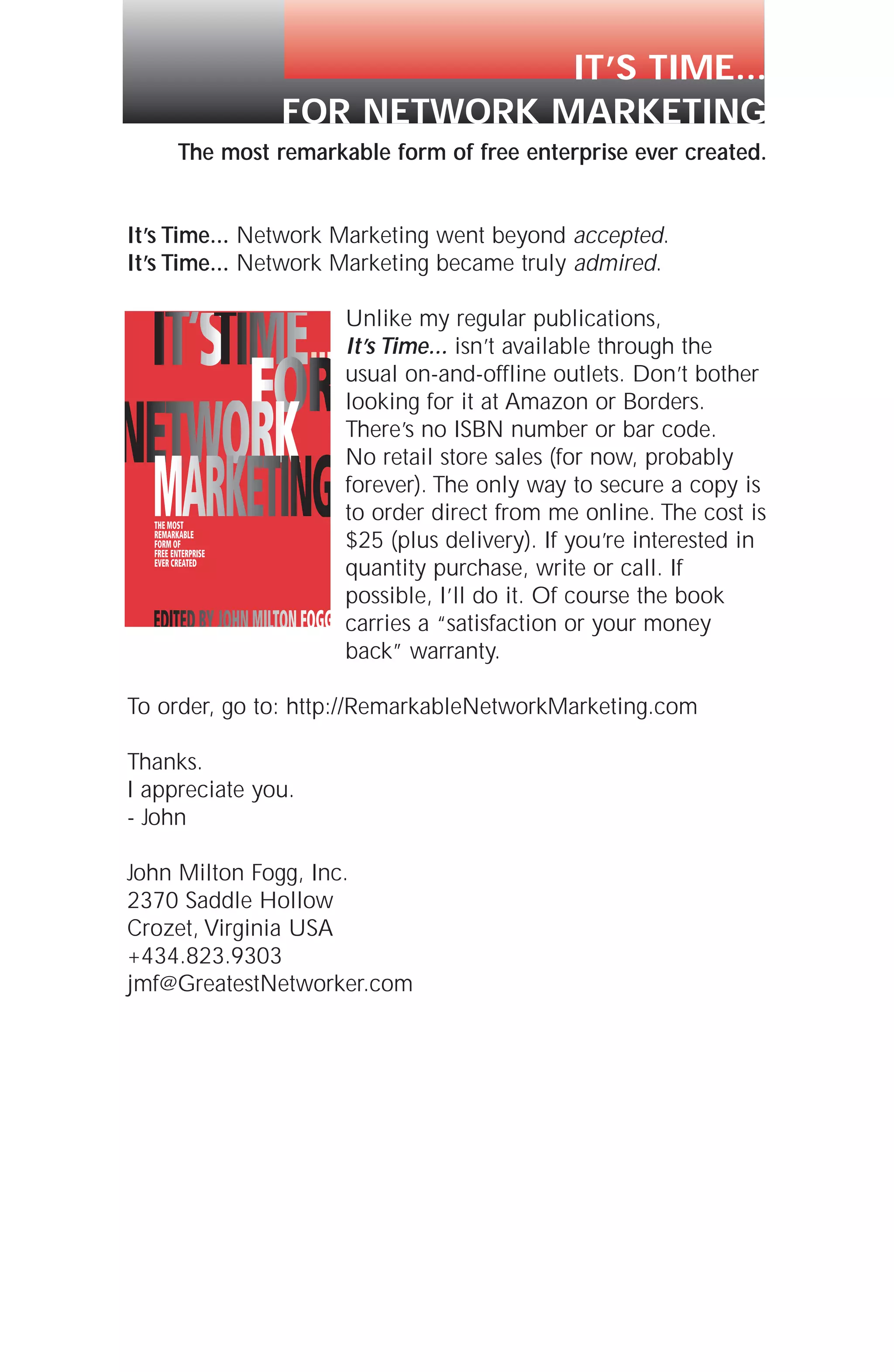 The most remarkable form of free enterprise ever created.
It’s Time... Network Marketing went beyond accepted.
It’s Time... Network Marketing became truly admired.
Unlike my regular publications,
It’s Time... isn’t available through the
usual on-and-offline outlets. Don’t bother
looking for it at Amazon or Borders.
There’s no ISBN number or bar code.
No retail store sales (for now, probably
forever). The only way to secure a copy is
to order direct from me online. The cost is
$25 (plus delivery). If you’re interested in
quantity purchase, write or call. If
possible, I’ll do it. Of course the book
carries a “satisfaction or your money
back” warranty.
To order, go to: http://RemarkableNetworkMarketing.com
Thanks.
I appreciate you.
- John
John Milton Fogg, Inc.
2370 Saddle Hollow
Crozet, Virginia USA
+434.823.9303
jmf@GreatestNetworker.com
IT’S TIME...
FOR NETWORK MARKETING
 