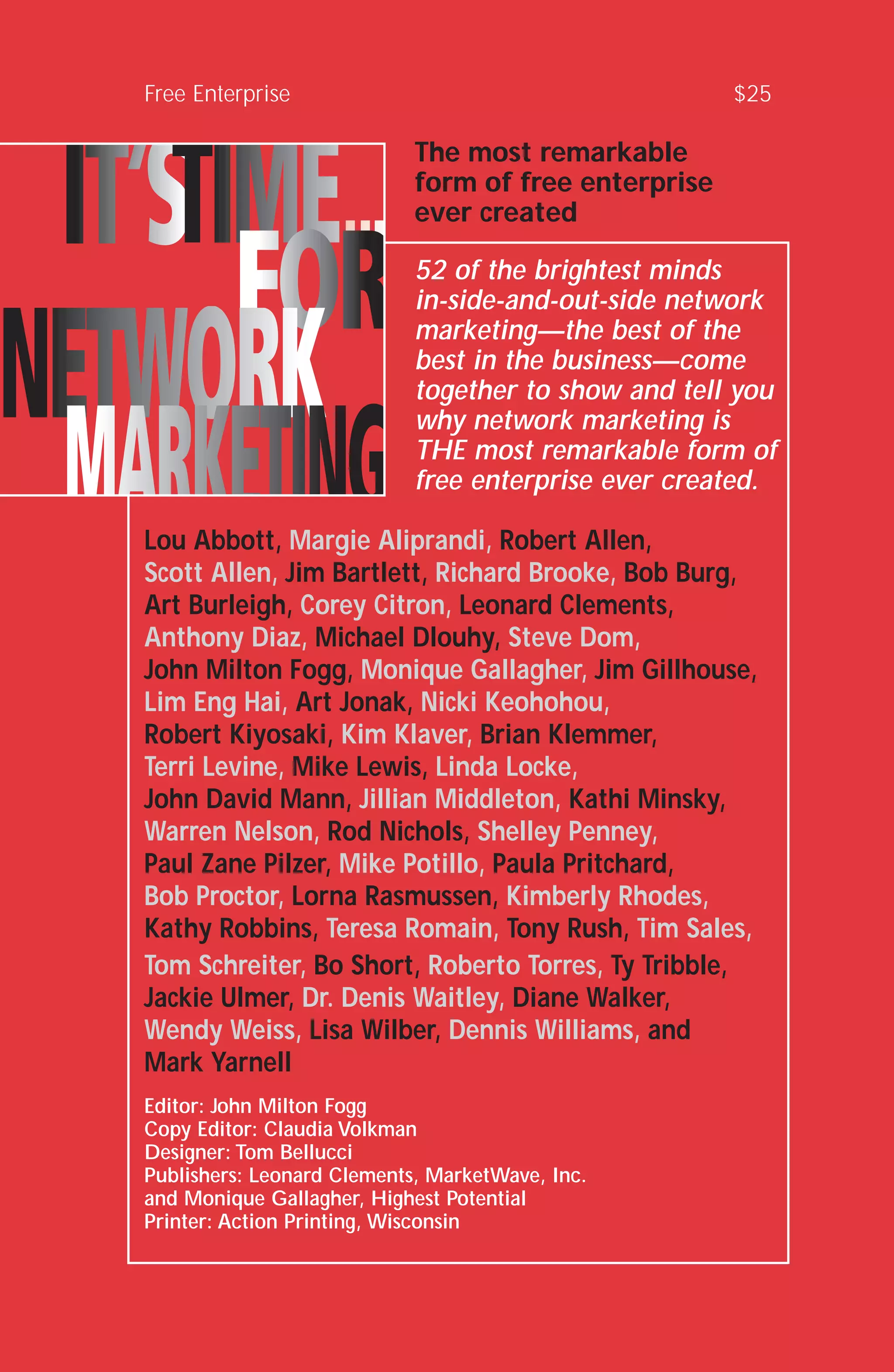 Free Enterprise $25
The most remarkable
form of free enterprise
ever created
52 of the brightest minds
in-side-and-out-side network
marketing—the best of the
best in the business—come
together to show and tell you
why network marketing is
THE most remarkable form of
free enterprise ever created.
Lou Abbott, Margie Aliprandi, Robert Allen,
Scott Allen, Jim Bartlett, Richard Brooke, Bob Burg,
Art Burleigh, Corey Citron, Leonard Clements,
Anthony Diaz, Michael Dlouhy, Steve Dom,
John Milton Fogg, Monique Gallagher, Jim Gillhouse,
Lim Eng Hai, Art Jonak, Nicki Keohohou,
Robert Kiyosaki, Kim Klaver, Brian Klemmer,
Terri Levine, Mike Lewis, Linda Locke,
John David Mann, Jillian Middleton, Kathi Minsky,
Warren Nelson, Rod Nichols, Shelley Penney,
Paul Zane Pilzer, Mike Potillo, Paula Pritchard,
Bob Proctor, Lorna Rasmussen, Kimberly Rhodes,
Kathy Robbins, Teresa Romain, Tony Rush, Tim Sales,
Tom Schreiter, Bo Short, Roberto Torres, Ty Tribble,
Jackie Ulmer, Dr. Denis Waitley, Diane Walker,
Wendy Weiss, Lisa Wilber, Dennis Williams, and
Mark Yarnell
Editor: John Milton Fogg
Copy Editor: Claudia Volkman
Designer: Tom Bellucci
Publishers: Leonard Clements, MarketWave, Inc.
and Monique Gallagher, Highest Potential
Printer: Action Printing, Wisconsin
 