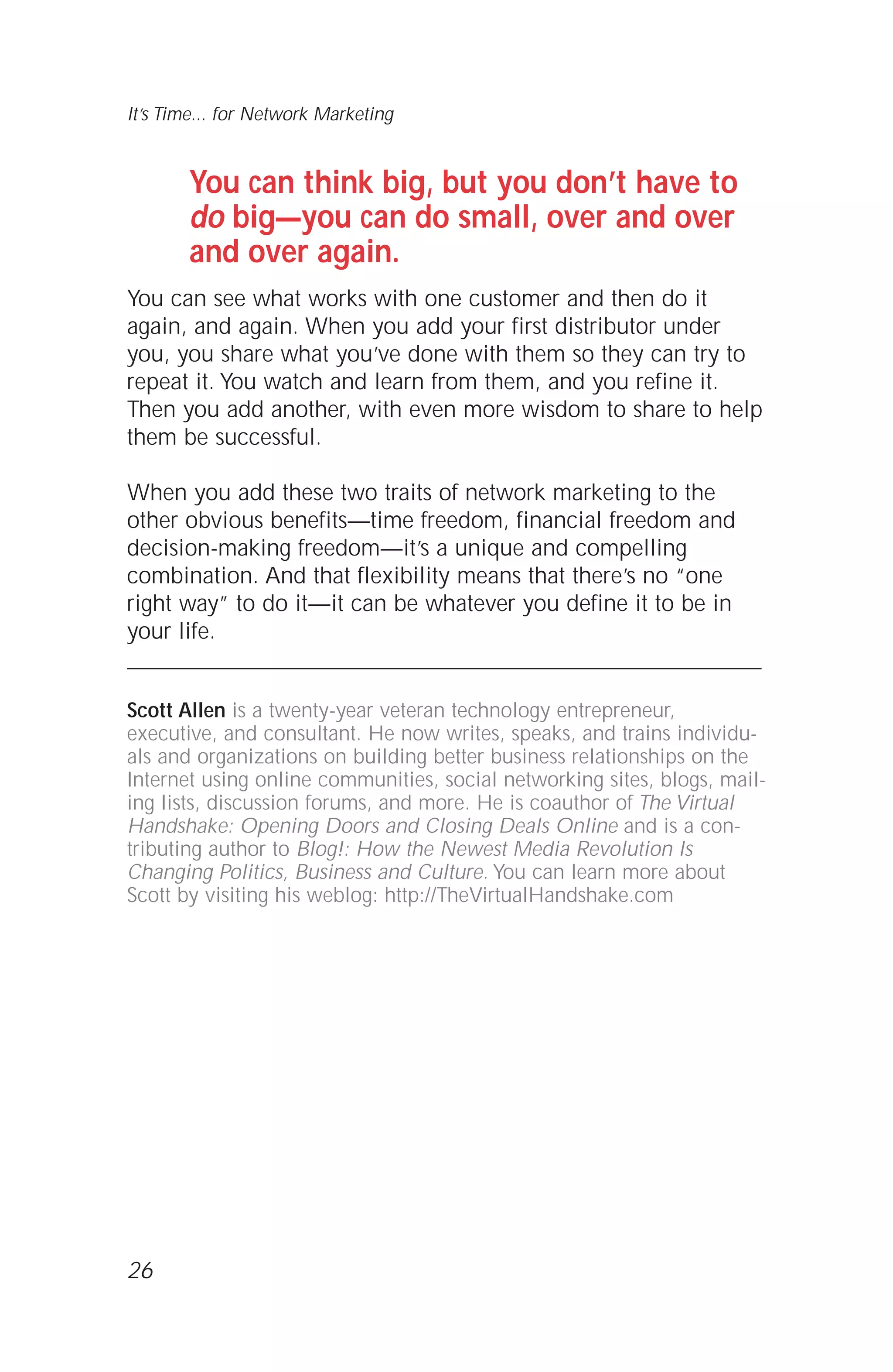 You can think big, but you don’t have to
do big—you can do small, over and over
and over again.
You can see what works with one customer and then do it
again, and again. When you add your first distributor under
you, you share what you’ve done with them so they can try to
repeat it. You watch and learn from them, and you refine it.
Then you add another, with even more wisdom to share to help
them be successful.
When you add these two traits of network marketing to the
other obvious benefits—time freedom, financial freedom and
decision-making freedom—it’s a unique and compelling
combination. And that flexibility means that there’s no “one
right way” to do it—it can be whatever you define it to be in
your life.
Scott Allen is a twenty-year veteran technology entrepreneur,
executive, and consultant. He now writes, speaks, and trains individu-
als and organizations on building better business relationships on the
Internet using online communities, social networking sites, blogs, mail-
ing lists, discussion forums, and more. He is coauthor of The Virtual
Handshake: Opening Doors and Closing Deals Online and is a con-
tributing author to Blog!: How the Newest Media Revolution Is
Changing Politics, Business and Culture. You can learn more about
Scott by visiting his weblog: http://TheVirtualHandshake.com
26
It’s Time... for Network Marketing
 
