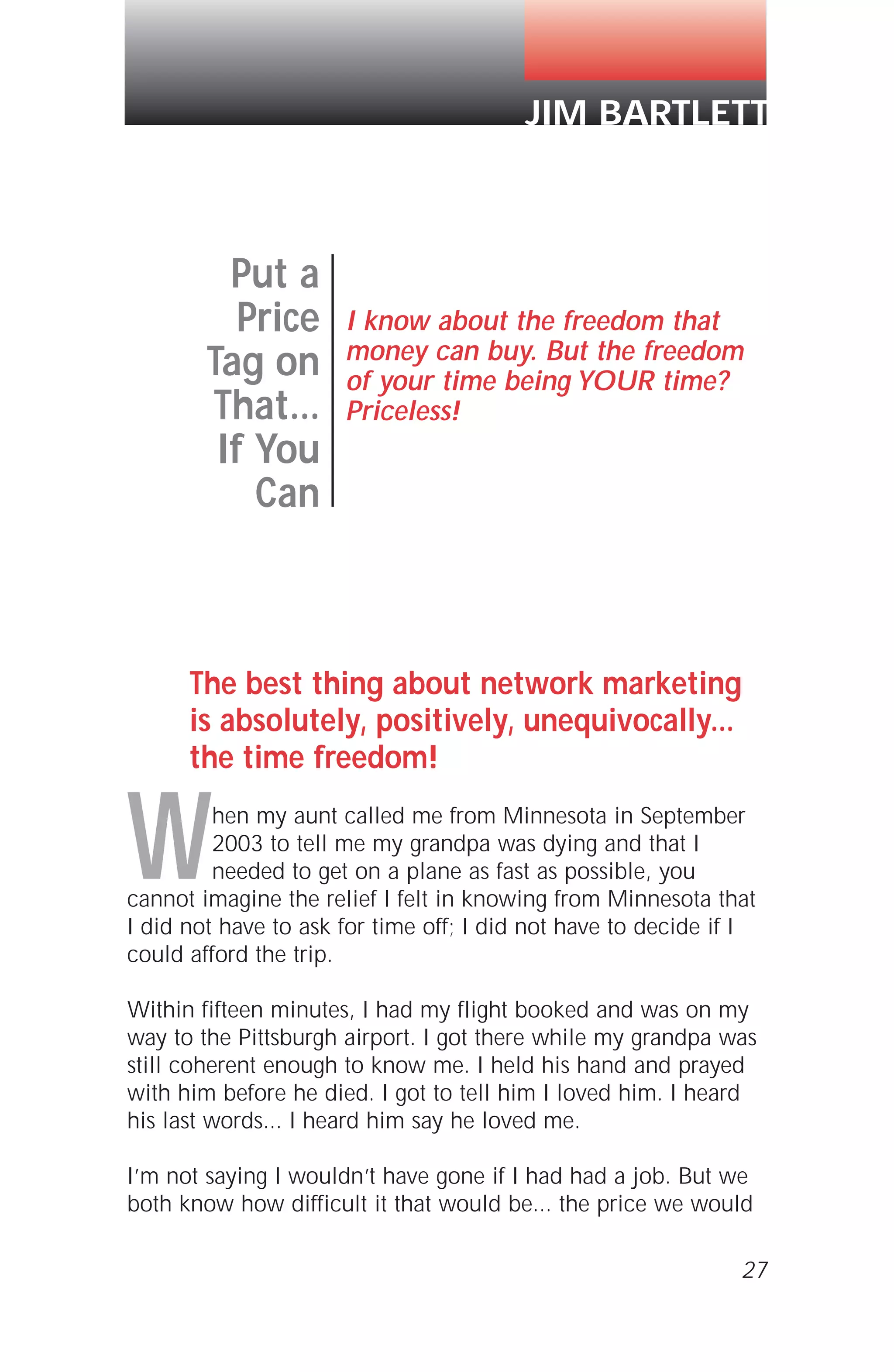 27
The best thing about network marketing
is absolutely, positively, unequivocally...
the time freedom!
When my aunt called me from Minnesota in September
2003 to tell me my grandpa was dying and that I
needed to get on a plane as fast as possible, you
cannot imagine the relief I felt in knowing from Minnesota that
I did not have to ask for time off; I did not have to decide if I
could afford the trip.
Within fifteen minutes, I had my flight booked and was on my
way to the Pittsburgh airport. I got there while my grandpa was
still coherent enough to know me. I held his hand and prayed
with him before he died. I got to tell him I loved him. I heard
his last words... I heard him say he loved me.
I’m not saying I wouldn’t have gone if I had had a job. But we
both know how difficult it that would be... the price we would
Put a
Price
Tag on
That...
If You
Can
I know about the freedom that
money can buy. But the freedom
of your time being YOUR time?
Priceless!
JIM BARTLETT
 