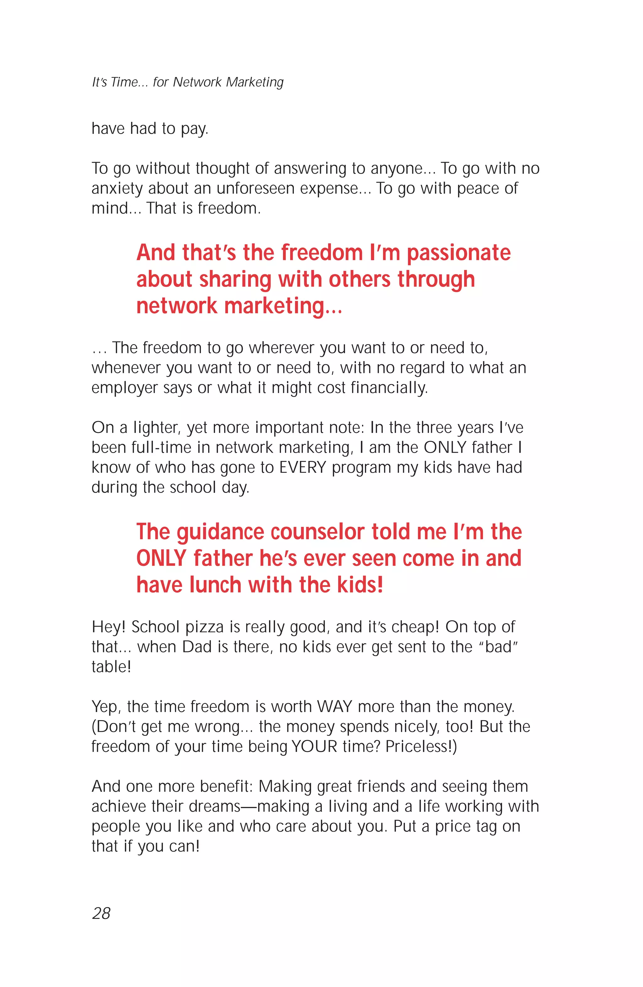 It’s Time... for Network Marketing
have had to pay.
To go without thought of answering to anyone... To go with no
anxiety about an unforeseen expense... To go with peace of
mind... That is freedom.
And that’s the freedom I’m passionate
about sharing with others through
network marketing…
… The freedom to go wherever you want to or need to,
whenever you want to or need to, with no regard to what an
employer says or what it might cost financially.
On a lighter, yet more important note: In the three years I’ve
been full-time in network marketing, I am the ONLY father I
know of who has gone to EVERY program my kids have had
during the school day.
The guidance counselor told me I’m the
ONLY father he’s ever seen come in and
have lunch with the kids!
Hey! School pizza is really good, and it’s cheap! On top of
that... when Dad is there, no kids ever get sent to the “bad”
table!
Yep, the time freedom is worth WAY more than the money.
(Don’t get me wrong... the money spends nicely, too! But the
freedom of your time being YOUR time? Priceless!)
And one more benefit: Making great friends and seeing them
achieve their dreams—making a living and a life working with
people you like and who care about you. Put a price tag on
that if you can!
28
 