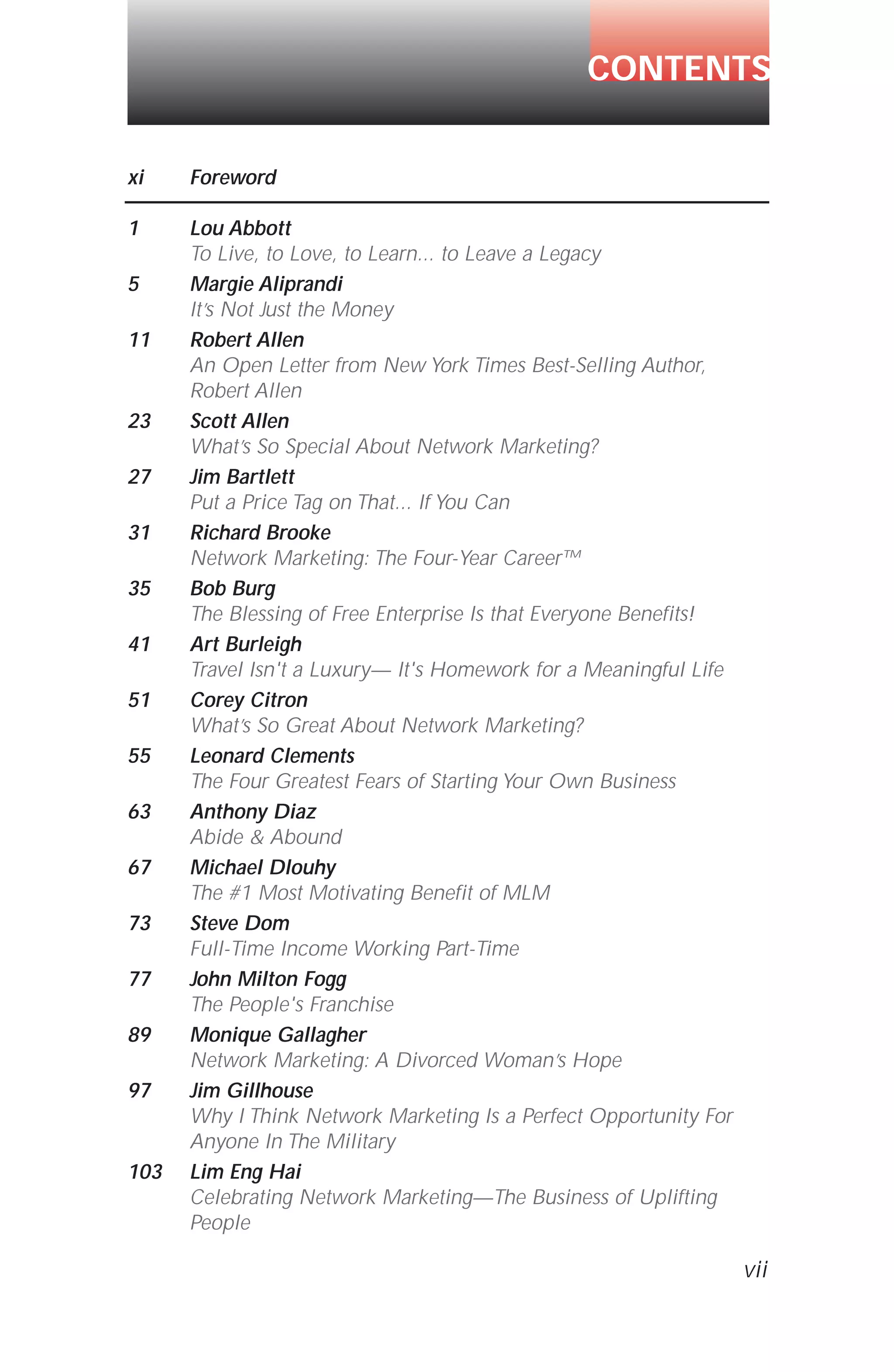 xi Foreword
1 Lou Abbott
To Live, to Love, to Learn... to Leave a Legacy
5 Margie Aliprandi
It’s Not Just the Money
11 Robert Allen
An Open Letter from New York Times Best-Selling Author,
Robert Allen
23 Scott Allen
What’s So Special About Network Marketing?
27 Jim Bartlett
Put a Price Tag on That... If You Can
31 Richard Brooke
Network Marketing: The Four-Year Career™
35 Bob Burg
The Blessing of Free Enterprise Is that Everyone Benefits!
41 Art Burleigh
Travel Isn't a Luxury— It's Homework for a Meaningful Life
51 Corey Citron
What’s So Great About Network Marketing?
55 Leonard Clements
The Four Greatest Fears of Starting Your Own Business
63 Anthony Diaz
Abide & Abound
67 Michael Dlouhy
The #1 Most Motivating Benefit of MLM
73 Steve Dom
Full-Time Income Working Part-Time
77 John Milton Fogg
The People's Franchise
89 Monique Gallagher
Network Marketing: A Divorced Woman’s Hope
97 Jim Gillhouse
Why I Think Network Marketing Is a Perfect Opportunity For
Anyone In The Military
103 Lim Eng Hai
Celebrating Network Marketing—The Business of Uplifting
People
CONTENTS
vii
 