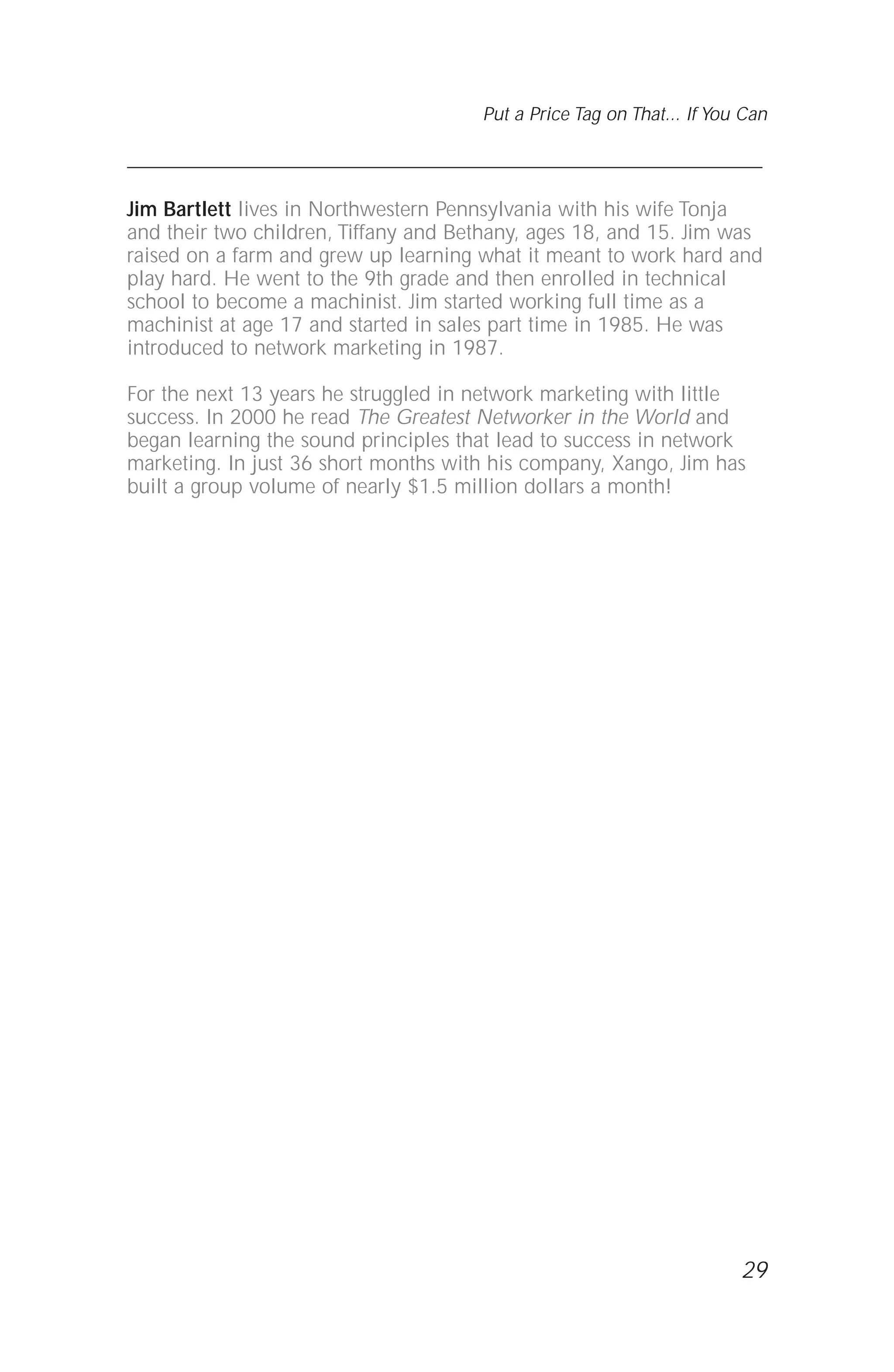 29
Put a Price Tag on That... If You Can
Jim Bartlett lives in Northwestern Pennsylvania with his wife Tonja
and their two children, Tiffany and Bethany, ages 18, and 15. Jim was
raised on a farm and grew up learning what it meant to work hard and
play hard. He went to the 9th grade and then enrolled in technical
school to become a machinist. Jim started working full time as a
machinist at age 17 and started in sales part time in 1985. He was
introduced to network marketing in 1987.
For the next 13 years he struggled in network marketing with little
success. In 2000 he read The Greatest Networker in the World and
began learning the sound principles that lead to success in network
marketing. In just 36 short months with his company, Xango, Jim has
built a group volume of nearly $1.5 million dollars a month!
 