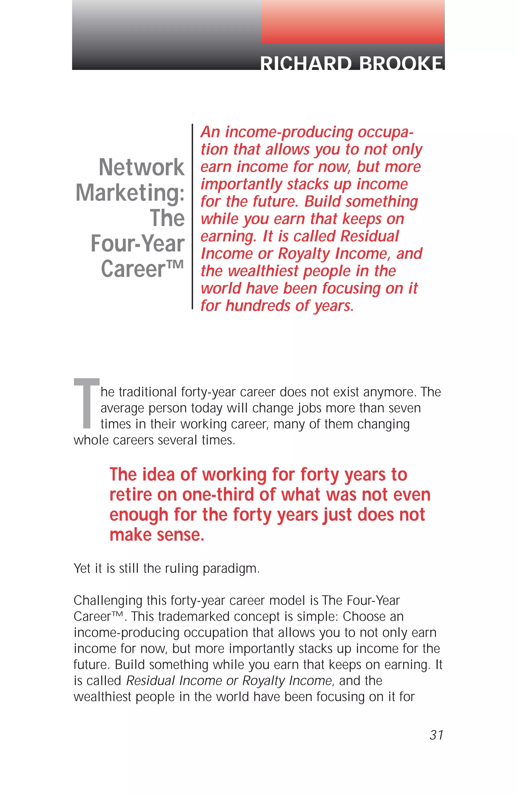 31
The traditional forty-year career does not exist anymore. The
average person today will change jobs more than seven
times in their working career, many of them changing
whole careers several times.
The idea of working for forty years to
retire on one-third of what was not even
enough for the forty years just does not
make sense.
Yet it is still the ruling paradigm.
Challenging this forty-year career model is The Four-Year
Career™. This trademarked concept is simple: Choose an
income-producing occupation that allows you to not only earn
income for now, but more importantly stacks up income for the
future. Build something while you earn that keeps on earning. It
is called Residual Income or Royalty Income, and the
wealthiest people in the world have been focusing on it for
RICHARD BROOKE
Network
Marketing:
The
Four-Year
Career™
An income-producing occupa-
tion that allows you to not only
earn income for now, but more
importantly stacks up income
for the future. Build something
while you earn that keeps on
earning. It is called Residual
Income or Royalty Income, and
the wealthiest people in the
world have been focusing on it
for hundreds of years.
 