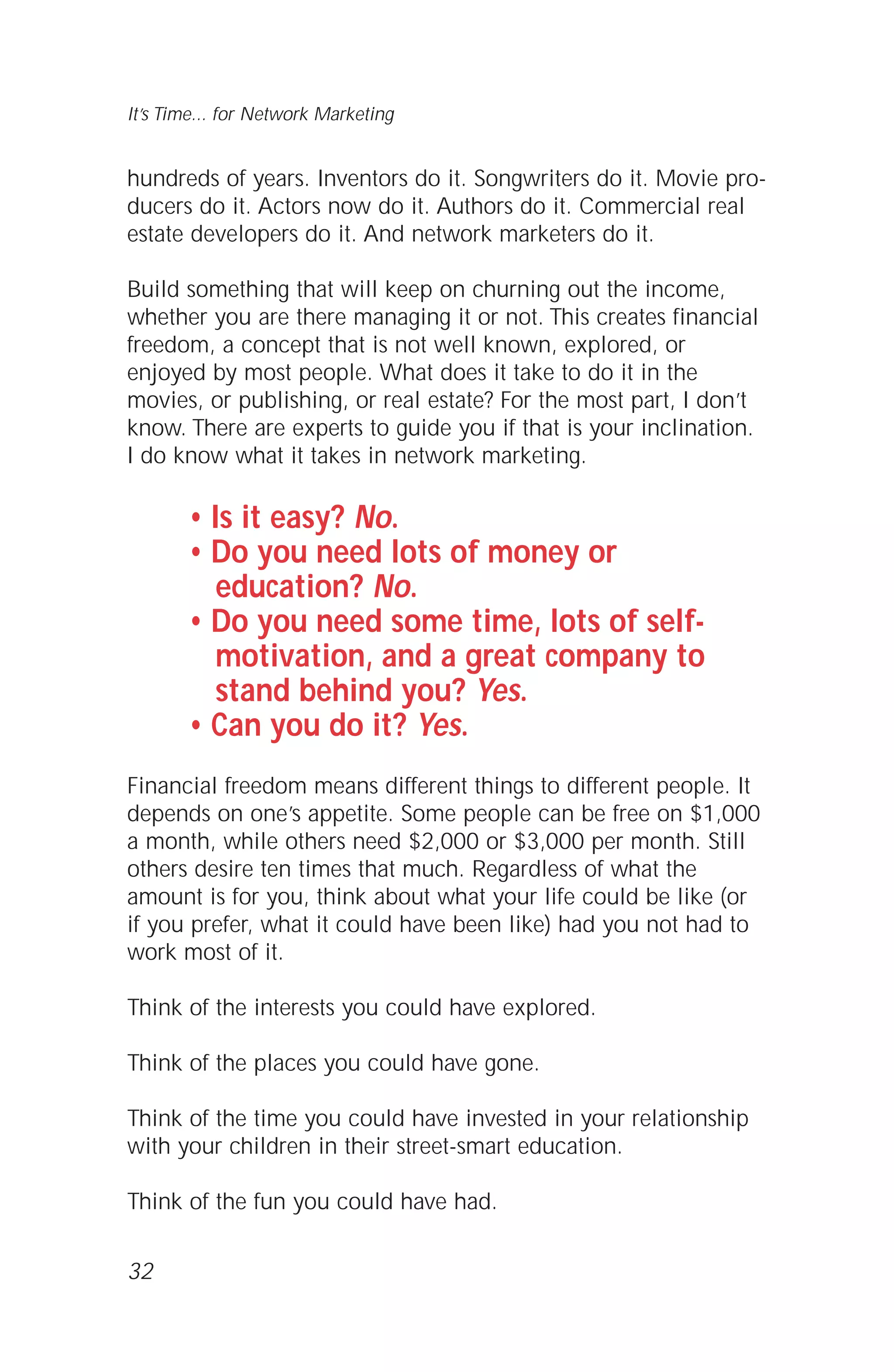 32
It’s Time... for Network Marketing
hundreds of years. Inventors do it. Songwriters do it. Movie pro-
ducers do it. Actors now do it. Authors do it. Commercial real
estate developers do it. And network marketers do it.
Build something that will keep on churning out the income,
whether you are there managing it or not. This creates financial
freedom, a concept that is not well known, explored, or
enjoyed by most people. What does it take to do it in the
movies, or publishing, or real estate? For the most part, I don’t
know. There are experts to guide you if that is your inclination.
I do know what it takes in network marketing.
• Is it easy? No.
• Do you need lots of money or
education? No.
• Do you need some time, lots of self-
motivation, and a great company to
stand behind you? Yes.
• Can you do it? Yes.
Financial freedom means different things to different people. It
depends on one’s appetite. Some people can be free on $1,000
a month, while others need $2,000 or $3,000 per month. Still
others desire ten times that much. Regardless of what the
amount is for you, think about what your life could be like (or
if you prefer, what it could have been like) had you not had to
work most of it.
Think of the interests you could have explored.
Think of the places you could have gone.
Think of the time you could have invested in your relationship
with your children in their street-smart education.
Think of the fun you could have had.
 