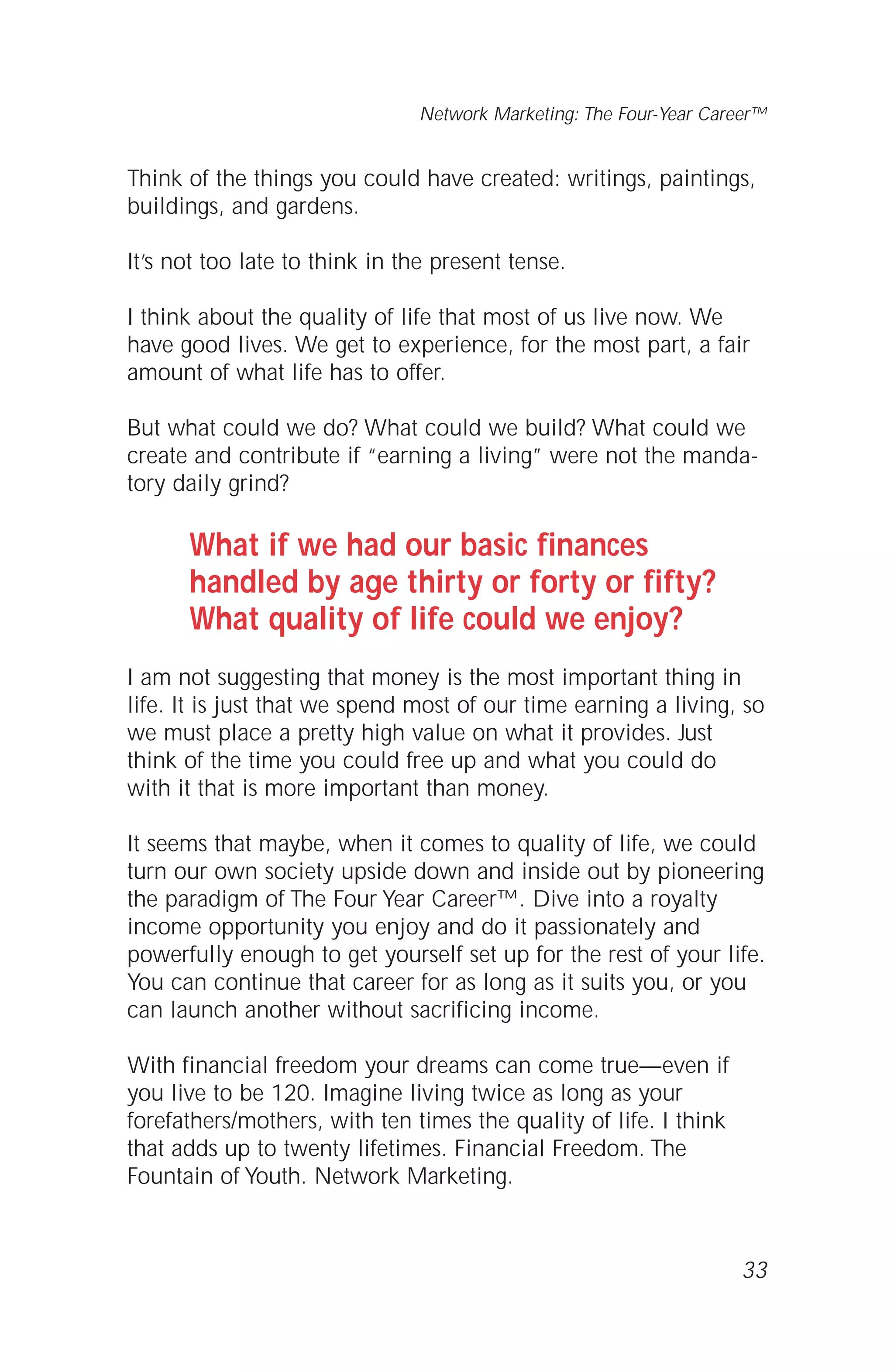 33
Network Marketing: The Four-Year Career™
Think of the things you could have created: writings, paintings,
buildings, and gardens.
It’s not too late to think in the present tense.
I think about the quality of life that most of us live now. We
have good lives. We get to experience, for the most part, a fair
amount of what life has to offer.
But what could we do? What could we build? What could we
create and contribute if “earning a living” were not the manda-
tory daily grind?
What if we had our basic finances
handled by age thirty or forty or fifty?
What quality of life could we enjoy?
I am not suggesting that money is the most important thing in
life. It is just that we spend most of our time earning a living, so
we must place a pretty high value on what it provides. Just
think of the time you could free up and what you could do
with it that is more important than money.
It seems that maybe, when it comes to quality of life, we could
turn our own society upside down and inside out by pioneering
the paradigm of The Four Year Career™. Dive into a royalty
income opportunity you enjoy and do it passionately and
powerfully enough to get yourself set up for the rest of your life.
You can continue that career for as long as it suits you, or you
can launch another without sacrificing income.
With financial freedom your dreams can come true—even if
you live to be 120. Imagine living twice as long as your
forefathers/mothers, with ten times the quality of life. I think
that adds up to twenty lifetimes. Financial Freedom. The
Fountain of Youth. Network Marketing.
 