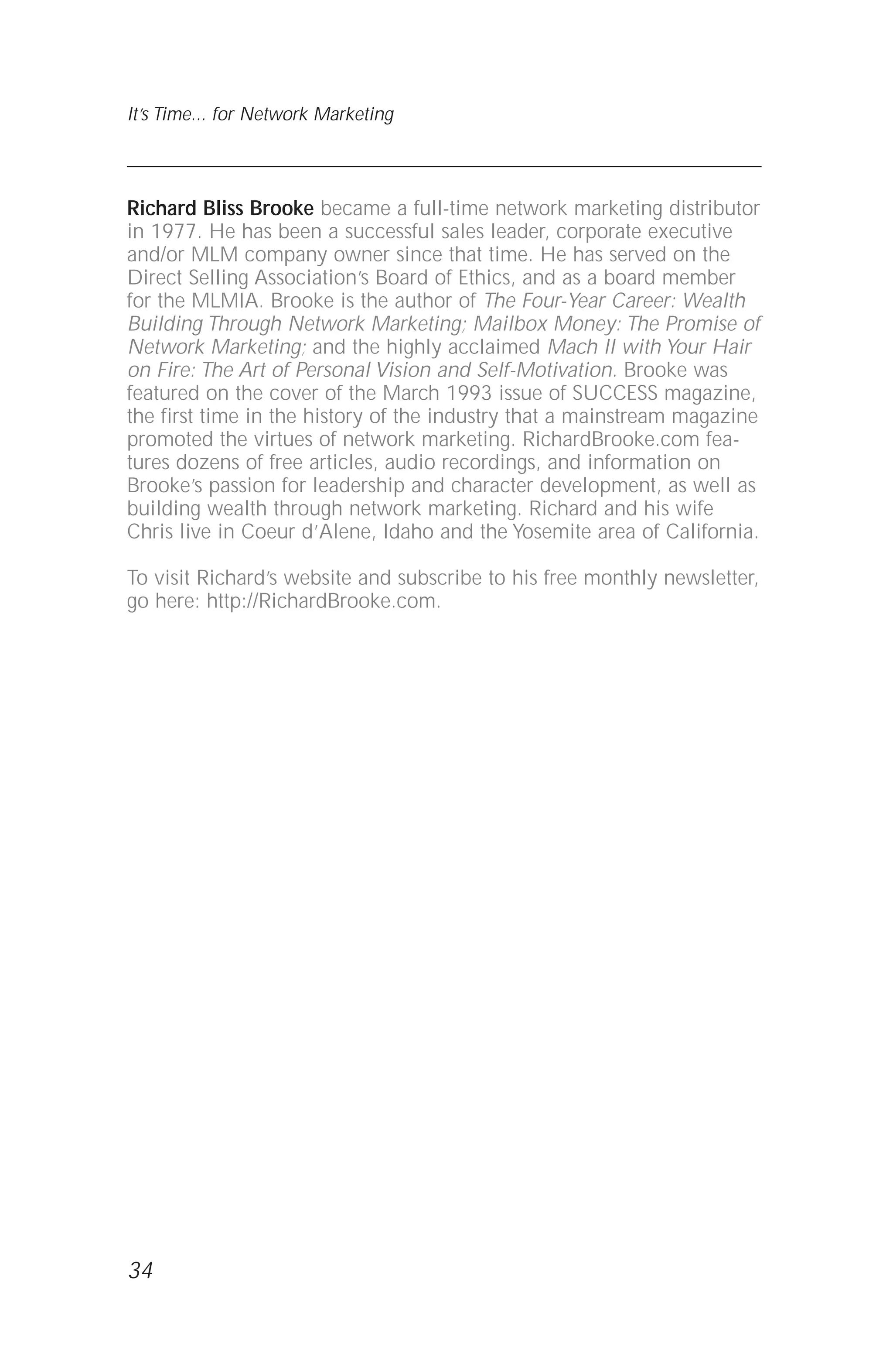 34
It’s Time... for Network Marketing
Richard Bliss Brooke became a full-time network marketing distributor
in 1977. He has been a successful sales leader, corporate executive
and/or MLM company owner since that time. He has served on the
Direct Selling Association’s Board of Ethics, and as a board member
for the MLMIA. Brooke is the author of The Four-Year Career: Wealth
Building Through Network Marketing; Mailbox Money: The Promise of
Network Marketing; and the highly acclaimed Mach II with Your Hair
on Fire: The Art of Personal Vision and Self-Motivation. Brooke was
featured on the cover of the March 1993 issue of SUCCESS magazine,
the first time in the history of the industry that a mainstream magazine
promoted the virtues of network marketing. RichardBrooke.com fea-
tures dozens of free articles, audio recordings, and information on
Brooke’s passion for leadership and character development, as well as
building wealth through network marketing. Richard and his wife
Chris live in Coeur d’Alene, Idaho and the Yosemite area of California.
To visit Richard’s website and subscribe to his free monthly newsletter,
go here: http://RichardBrooke.com.
 
