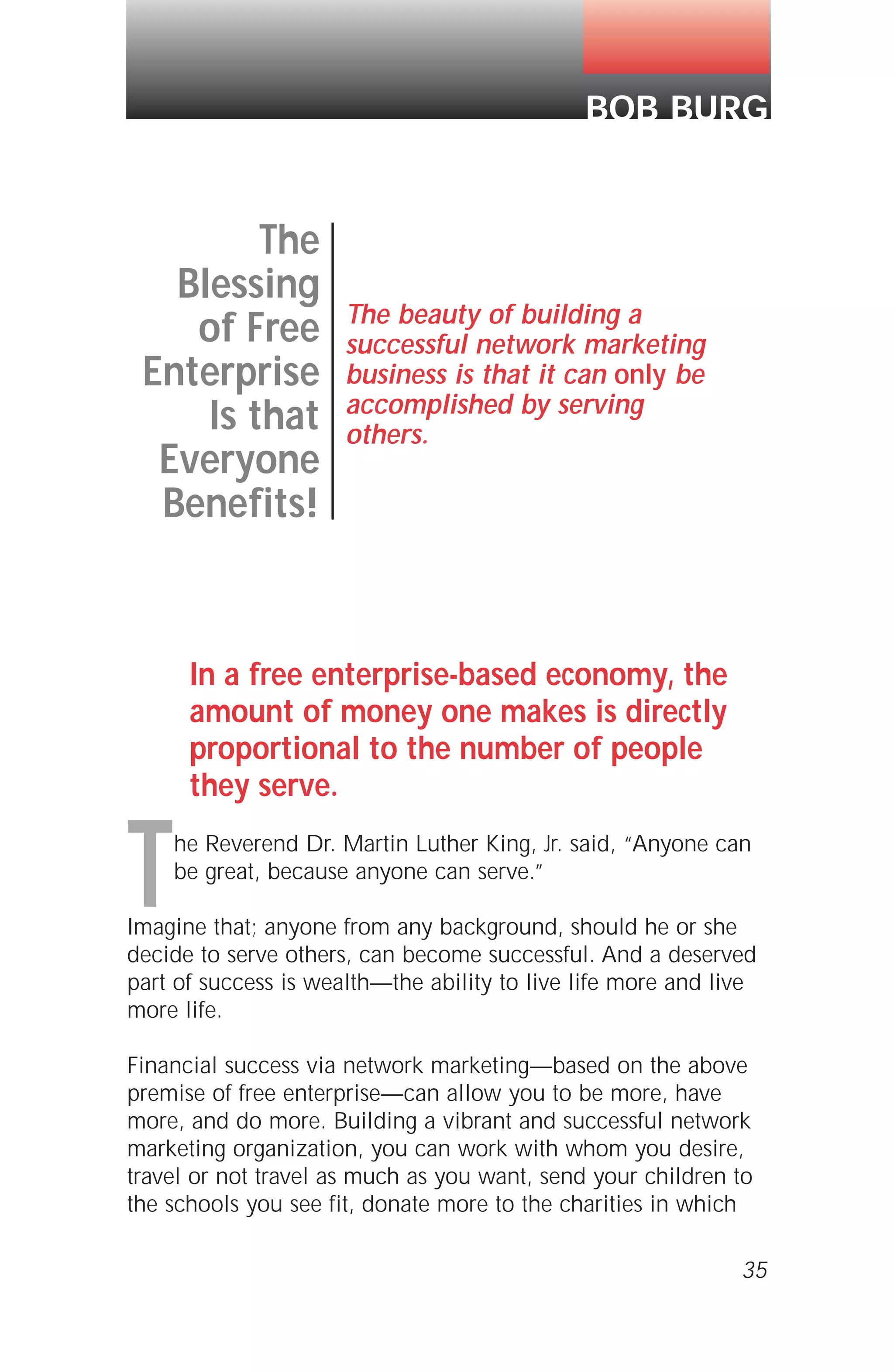 In a free enterprise-based economy, the
amount of money one makes is directly
proportional to the number of people
they serve.
The Reverend Dr. Martin Luther King, Jr. said, “Anyone can
be great, because anyone can serve.”
Imagine that; anyone from any background, should he or she
decide to serve others, can become successful. And a deserved
part of success is wealth—the ability to live life more and live
more life.
Financial success via network marketing—based on the above
premise of free enterprise—can allow you to be more, have
more, and do more. Building a vibrant and successful network
marketing organization, you can work with whom you desire,
travel or not travel as much as you want, send your children to
the schools you see fit, donate more to the charities in which
35
BOB BURG
The
Blessing
of Free
Enterprise
Is that
Everyone
Benefits!
The beauty of building a
successful network marketing
business is that it can only be
accomplished by serving
others.
 