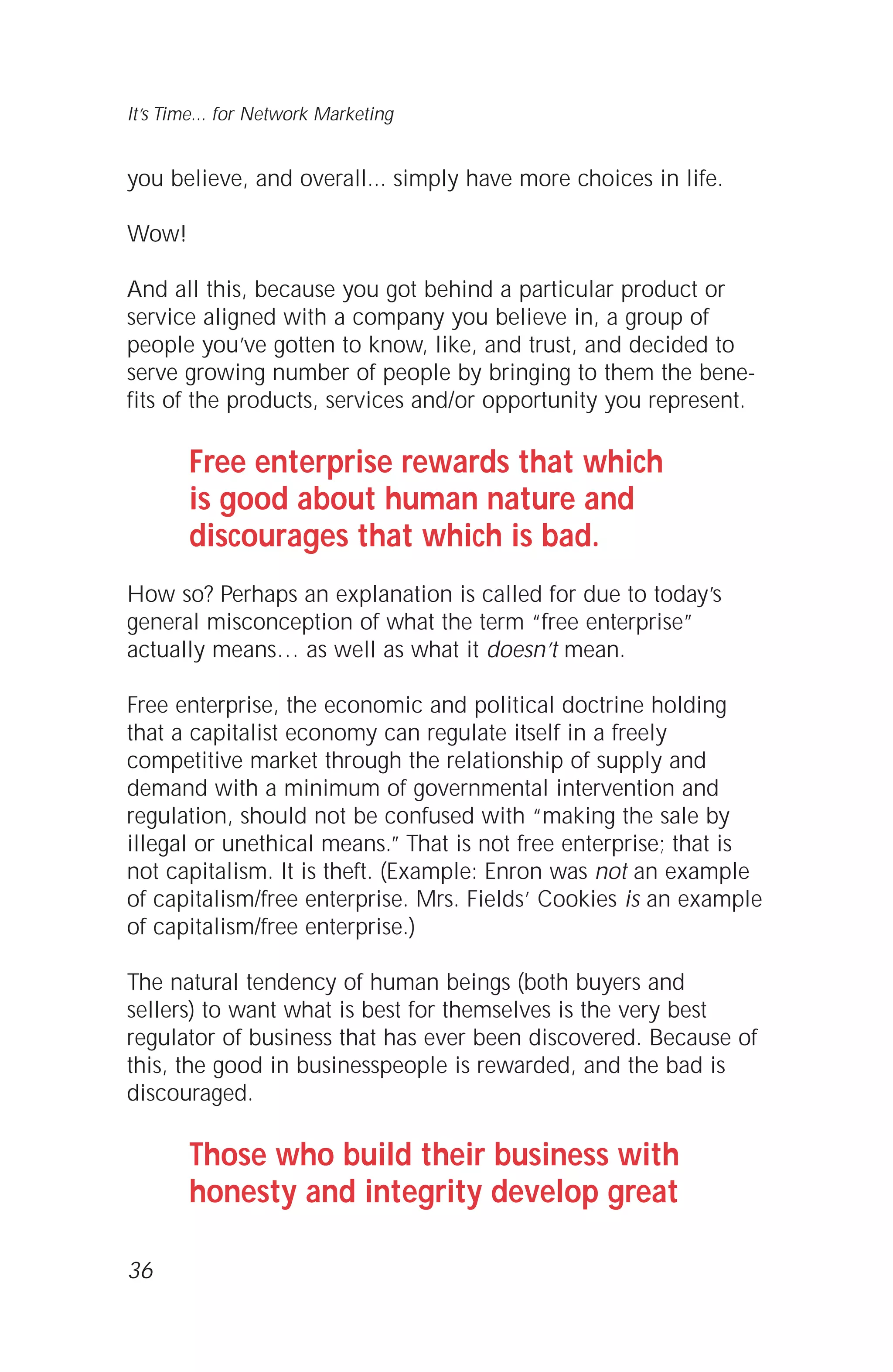 you believe, and overall... simply have more choices in life.
Wow!
And all this, because you got behind a particular product or
service aligned with a company you believe in, a group of
people you’ve gotten to know, like, and trust, and decided to
serve growing number of people by bringing to them the bene-
fits of the products, services and/or opportunity you represent.
Free enterprise rewards that which
is good about human nature and
discourages that which is bad.
How so? Perhaps an explanation is called for due to today’s
general misconception of what the term “free enterprise”
actually means… as well as what it doesn’t mean.
Free enterprise, the economic and political doctrine holding
that a capitalist economy can regulate itself in a freely
competitive market through the relationship of supply and
demand with a minimum of governmental intervention and
regulation, should not be confused with “making the sale by
illegal or unethical means.” That is not free enterprise; that is
not capitalism. It is theft. (Example: Enron was not an example
of capitalism/free enterprise. Mrs. Fields’ Cookies is an example
of capitalism/free enterprise.)
The natural tendency of human beings (both buyers and
sellers) to want what is best for themselves is the very best
regulator of business that has ever been discovered. Because of
this, the good in businesspeople is rewarded, and the bad is
discouraged.
Those who build their business with
honesty and integrity develop great
36
It’s Time... for Network Marketing
 