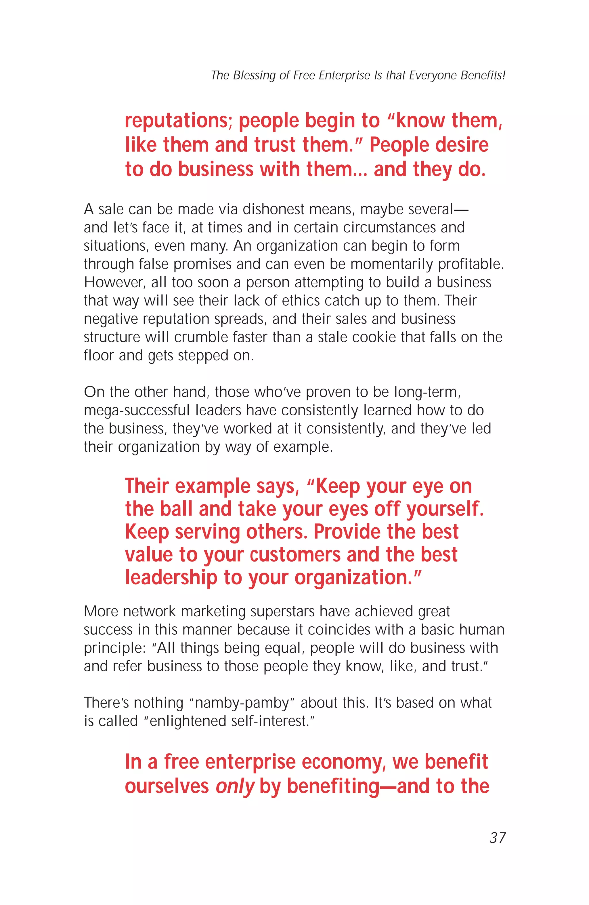 reputations; people begin to “know them,
like them and trust them.” People desire
to do business with them... and they do.
A sale can be made via dishonest means, maybe several—
and let’s face it, at times and in certain circumstances and
situations, even many. An organization can begin to form
through false promises and can even be momentarily profitable.
However, all too soon a person attempting to build a business
that way will see their lack of ethics catch up to them. Their
negative reputation spreads, and their sales and business
structure will crumble faster than a stale cookie that falls on the
floor and gets stepped on.
On the other hand, those who’ve proven to be long-term,
mega-successful leaders have consistently learned how to do
the business, they’ve worked at it consistently, and they’ve led
their organization by way of example.
Their example says, “Keep your eye on
the ball and take your eyes off yourself.
Keep serving others. Provide the best
value to your customers and the best
leadership to your organization.”
More network marketing superstars have achieved great
success in this manner because it coincides with a basic human
principle: “All things being equal, people will do business with
and refer business to those people they know, like, and trust.”
There’s nothing “namby-pamby” about this. It’s based on what
is called “enlightened self-interest.”
In a free enterprise economy, we benefit
ourselves only by benefiting—and to the
37
The Blessing of Free Enterprise Is that Everyone Benefits!
 