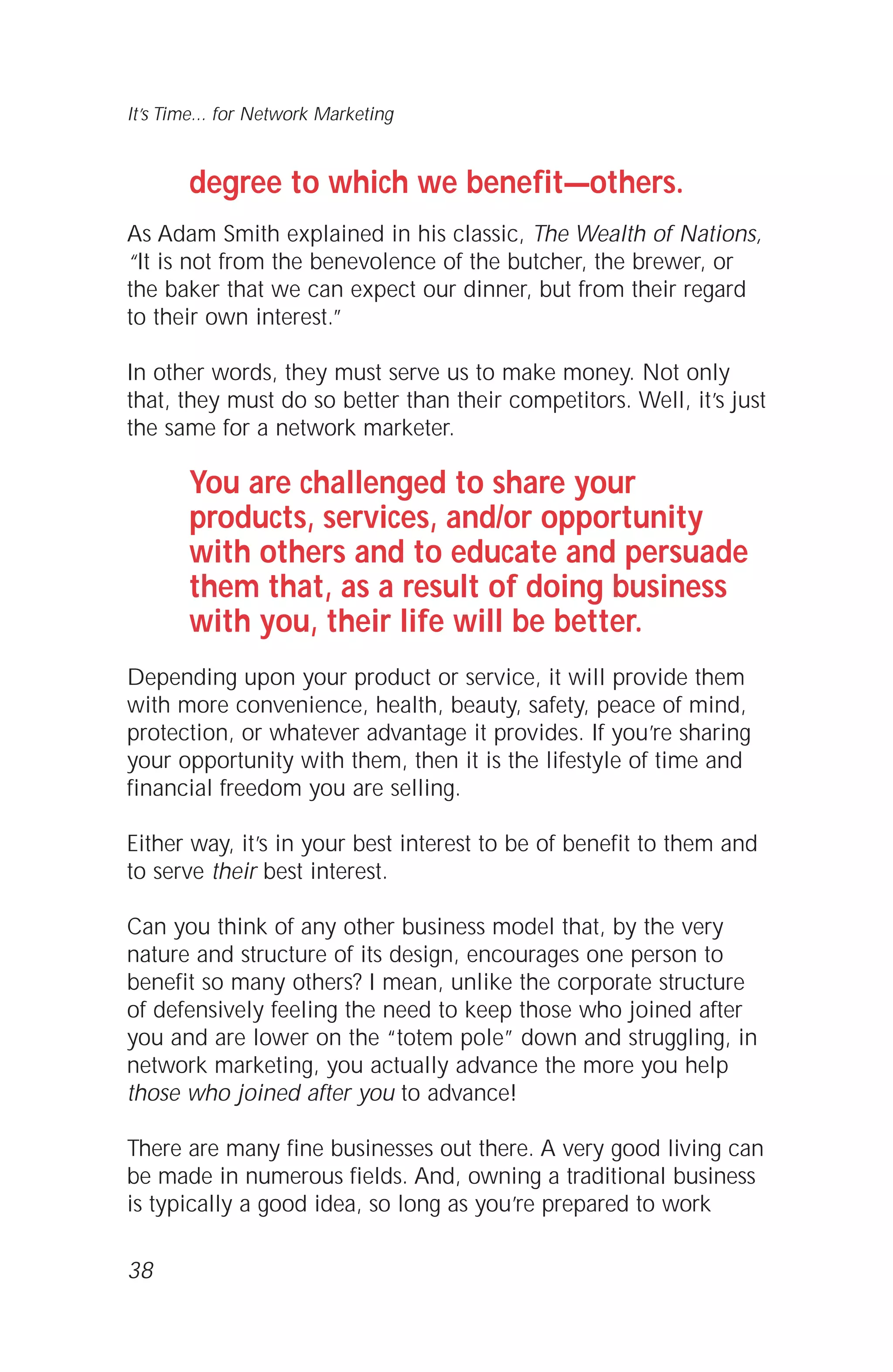 degree to which we benefit—others.
As Adam Smith explained in his classic, The Wealth of Nations,
“It is not from the benevolence of the butcher, the brewer, or
the baker that we can expect our dinner, but from their regard
to their own interest.”
In other words, they must serve us to make money. Not only
that, they must do so better than their competitors. Well, it’s just
the same for a network marketer.
You are challenged to share your
products, services, and/or opportunity
with others and to educate and persuade
them that, as a result of doing business
with you, their life will be better.
Depending upon your product or service, it will provide them
with more convenience, health, beauty, safety, peace of mind,
protection, or whatever advantage it provides. If you’re sharing
your opportunity with them, then it is the lifestyle of time and
financial freedom you are selling.
Either way, it’s in your best interest to be of benefit to them and
to serve their best interest.
Can you think of any other business model that, by the very
nature and structure of its design, encourages one person to
benefit so many others? I mean, unlike the corporate structure
of defensively feeling the need to keep those who joined after
you and are lower on the “totem pole” down and struggling, in
network marketing, you actually advance the more you help
those who joined after you to advance!
There are many fine businesses out there. A very good living can
be made in numerous fields. And, owning a traditional business
is typically a good idea, so long as you’re prepared to work
38
It’s Time... for Network Marketing
 