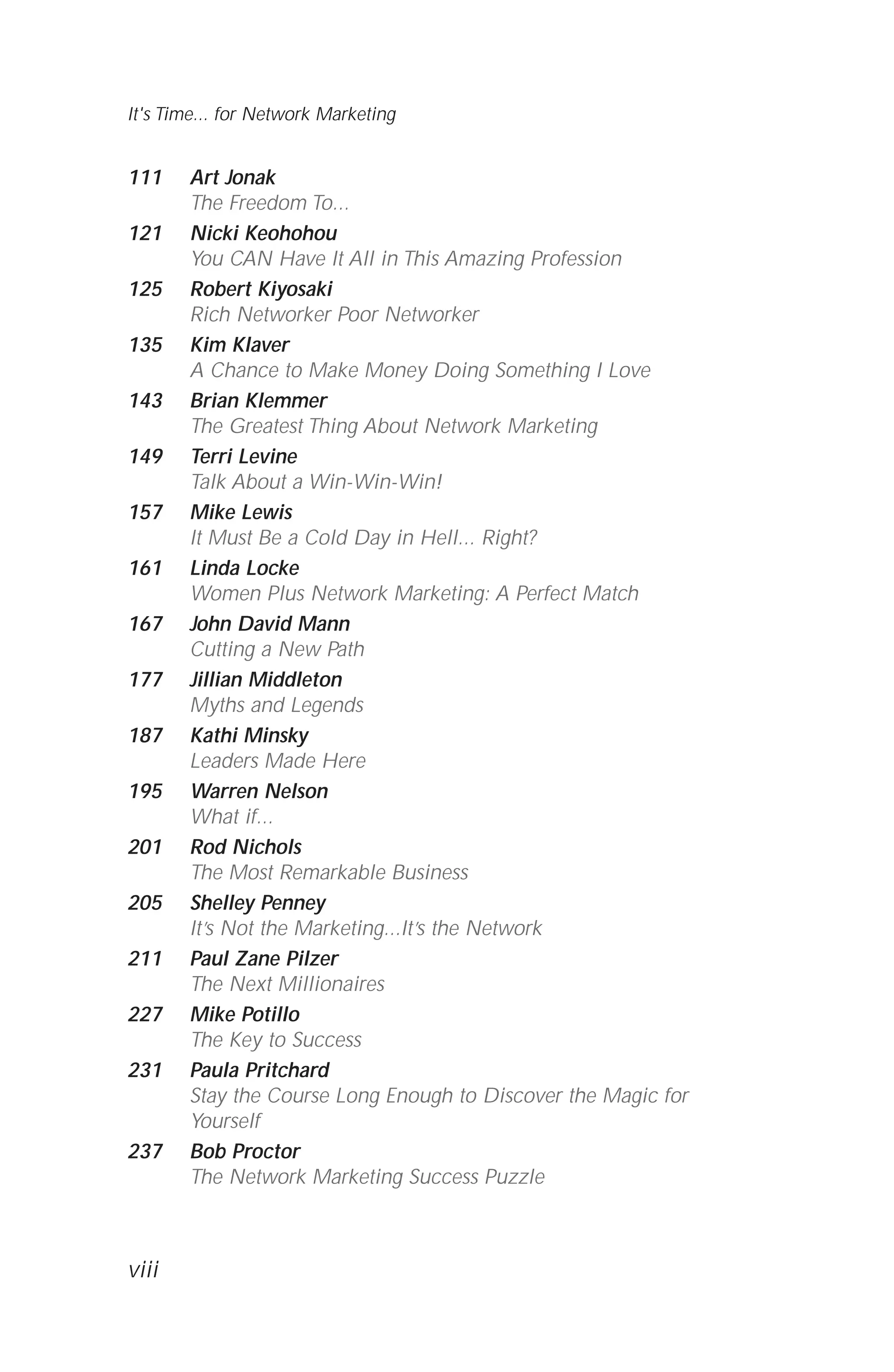 111 Art Jonak
The Freedom To...
121 Nicki Keohohou
You CAN Have It All in This Amazing Profession
125 Robert Kiyosaki
Rich Networker Poor Networker
135 Kim Klaver
A Chance to Make Money Doing Something I Love
143 Brian Klemmer
The Greatest Thing About Network Marketing
149 Terri Levine
Talk About a Win-Win-Win!
157 Mike Lewis
It Must Be a Cold Day in Hell... Right?
161 Linda Locke
Women Plus Network Marketing: A Perfect Match
167 John David Mann
Cutting a New Path
177 Jillian Middleton
Myths and Legends
187 Kathi Minsky
Leaders Made Here
195 Warren Nelson
What if...
201 Rod Nichols
The Most Remarkable Business
205 Shelley Penney
It’s Not the Marketing...It’s the Network
211 Paul Zane Pilzer
The Next Millionaires
227 Mike Potillo
The Key to Success
231 Paula Pritchard
Stay the Course Long Enough to Discover the Magic for
Yourself
237 Bob Proctor
The Network Marketing Success Puzzle
It's Time... for Network Marketing
viii
 