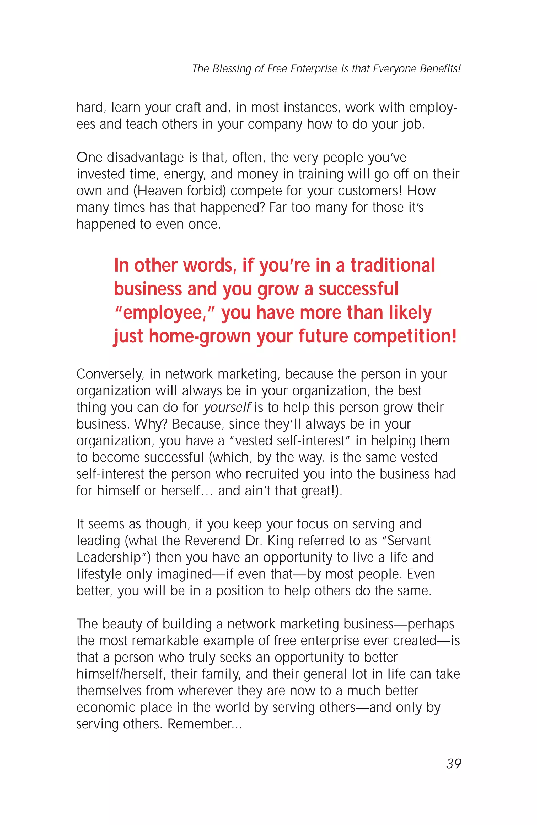 hard, learn your craft and, in most instances, work with employ-
ees and teach others in your company how to do your job.
One disadvantage is that, often, the very people you’ve
invested time, energy, and money in training will go off on their
own and (Heaven forbid) compete for your customers! How
many times has that happened? Far too many for those it’s
happened to even once.
In other words, if you’re in a traditional
business and you grow a successful
“employee,” you have more than likely
just home-grown your future competition!
Conversely, in network marketing, because the person in your
organization will always be in your organization, the best
thing you can do for yourself is to help this person grow their
business. Why? Because, since they’ll always be in your
organization, you have a “vested self-interest” in helping them
to become successful (which, by the way, is the same vested
self-interest the person who recruited you into the business had
for himself or herself… and ain’t that great!).
It seems as though, if you keep your focus on serving and
leading (what the Reverend Dr. King referred to as “Servant
Leadership”) then you have an opportunity to live a life and
lifestyle only imagined—if even that—by most people. Even
better, you will be in a position to help others do the same.
The beauty of building a network marketing business—perhaps
the most remarkable example of free enterprise ever created—is
that a person who truly seeks an opportunity to better
himself/herself, their family, and their general lot in life can take
themselves from wherever they are now to a much better
economic place in the world by serving others—and only by
serving others. Remember...
39
The Blessing of Free Enterprise Is that Everyone Benefits!
 