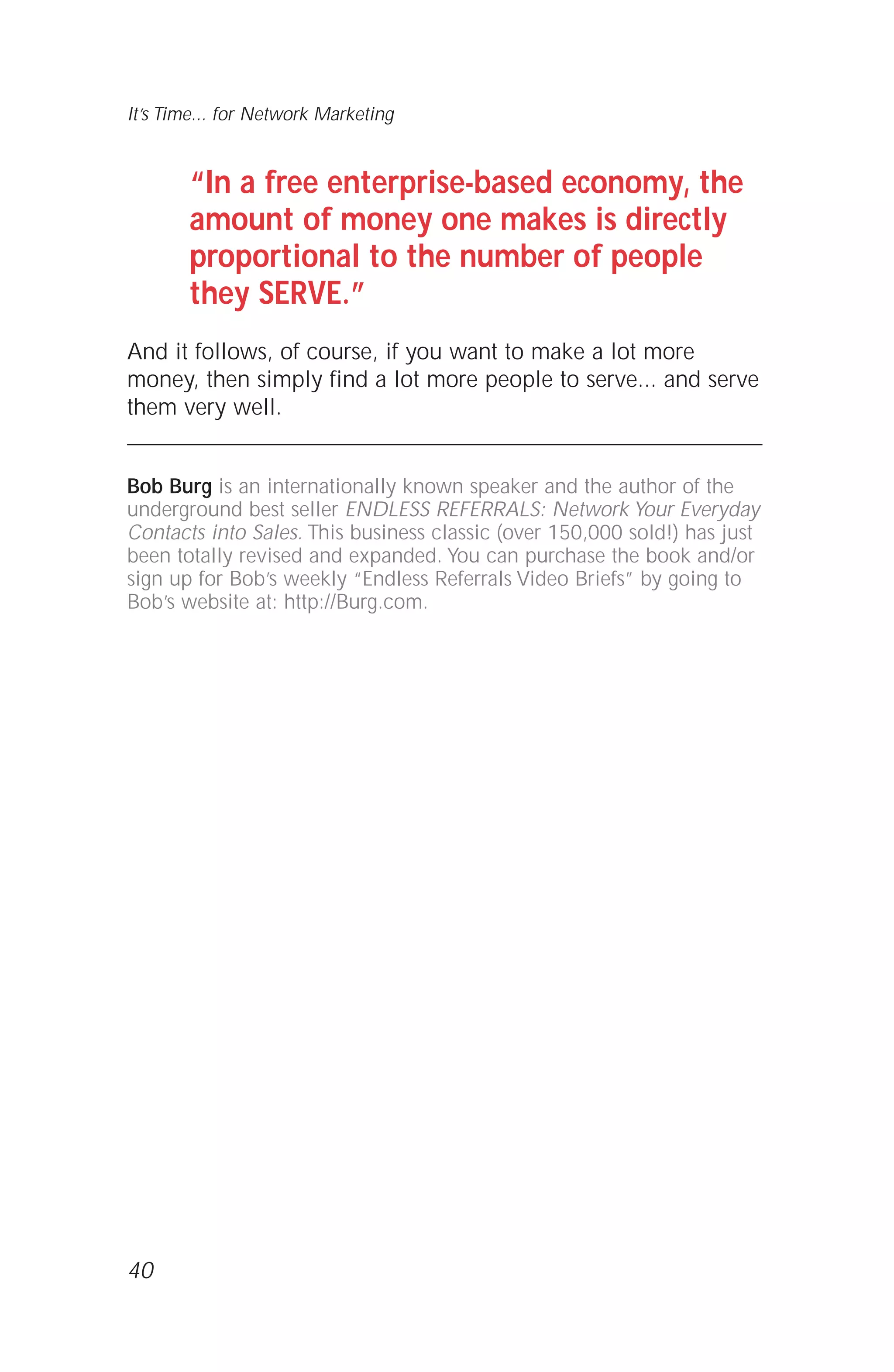 “In a free enterprise-based economy, the
amount of money one makes is directly
proportional to the number of people
they SERVE.”
And it follows, of course, if you want to make a lot more
money, then simply find a lot more people to serve... and serve
them very well.
Bob Burg is an internationally known speaker and the author of the
underground best seller ENDLESS REFERRALS: Network Your Everyday
Contacts into Sales. This business classic (over 150,000 sold!) has just
been totally revised and expanded. You can purchase the book and/or
sign up for Bob’s weekly “Endless Referrals Video Briefs” by going to
Bob’s website at: http://Burg.com.
40
It’s Time... for Network Marketing
 