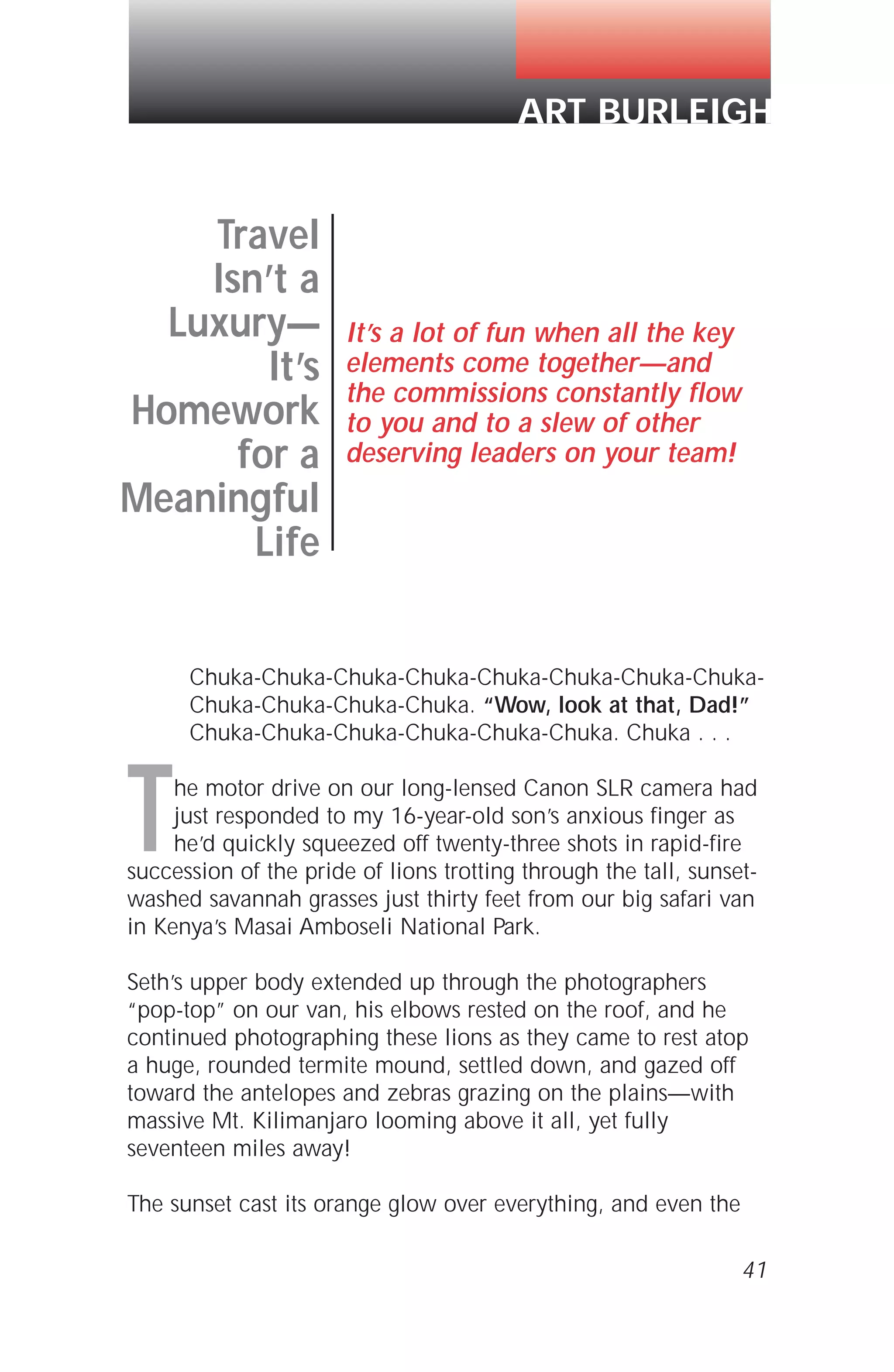 Chuka-Chuka-Chuka-Chuka-Chuka-Chuka-Chuka-Chuka-
Chuka-Chuka-Chuka-Chuka. “Wow, look at that, Dad!”
Chuka-Chuka-Chuka-Chuka-Chuka-Chuka. Chuka . . .
The motor drive on our long-lensed Canon SLR camera had
just responded to my 16-year-old son’s anxious finger as
he’d quickly squeezed off twenty-three shots in rapid-fire
succession of the pride of lions trotting through the tall, sunset-
washed savannah grasses just thirty feet from our big safari van
in Kenya’s Masai Amboseli National Park.
Seth’s upper body extended up through the photographers
“pop-top” on our van, his elbows rested on the roof, and he
continued photographing these lions as they came to rest atop
a huge, rounded termite mound, settled down, and gazed off
toward the antelopes and zebras grazing on the plains—with
massive Mt. Kilimanjaro looming above it all, yet fully
seventeen miles away!
The sunset cast its orange glow over everything, and even the
41
Travel
Isn’t a
Luxury—
It’s
Homework
for a
Meaningful
Life
It’s a lot of fun when all the key
elements come together—and
the commissions constantly flow
to you and to a slew of other
deserving leaders on your team!
ART BURLEIGH
 