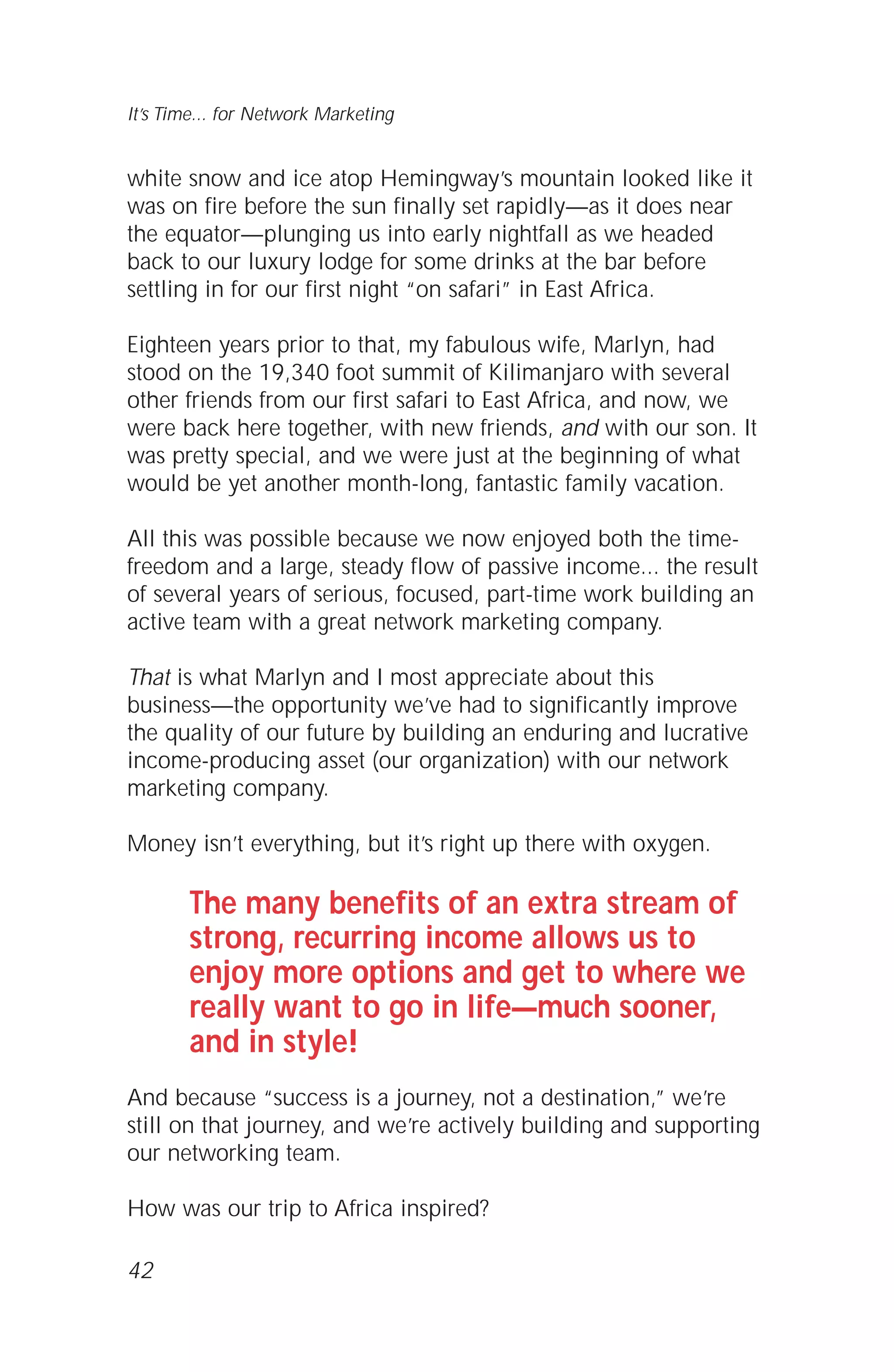 white snow and ice atop Hemingway’s mountain looked like it
was on fire before the sun finally set rapidly—as it does near
the equator—plunging us into early nightfall as we headed
back to our luxury lodge for some drinks at the bar before
settling in for our first night “on safari” in East Africa.
Eighteen years prior to that, my fabulous wife, Marlyn, had
stood on the 19,340 foot summit of Kilimanjaro with several
other friends from our first safari to East Africa, and now, we
were back here together, with new friends, and with our son. It
was pretty special, and we were just at the beginning of what
would be yet another month-long, fantastic family vacation.
All this was possible because we now enjoyed both the time-
freedom and a large, steady flow of passive income... the result
of several years of serious, focused, part-time work building an
active team with a great network marketing company.
That is what Marlyn and I most appreciate about this
business—the opportunity we’ve had to significantly improve
the quality of our future by building an enduring and lucrative
income-producing asset (our organization) with our network
marketing company.
Money isn’t everything, but it’s right up there with oxygen.
The many benefits of an extra stream of
strong, recurring income allows us to
enjoy more options and get to where we
really want to go in life—much sooner,
and in style!
And because “success is a journey, not a destination,” we’re
still on that journey, and we’re actively building and supporting
our networking team.
How was our trip to Africa inspired?
42
It’s Time... for Network Marketing
 
