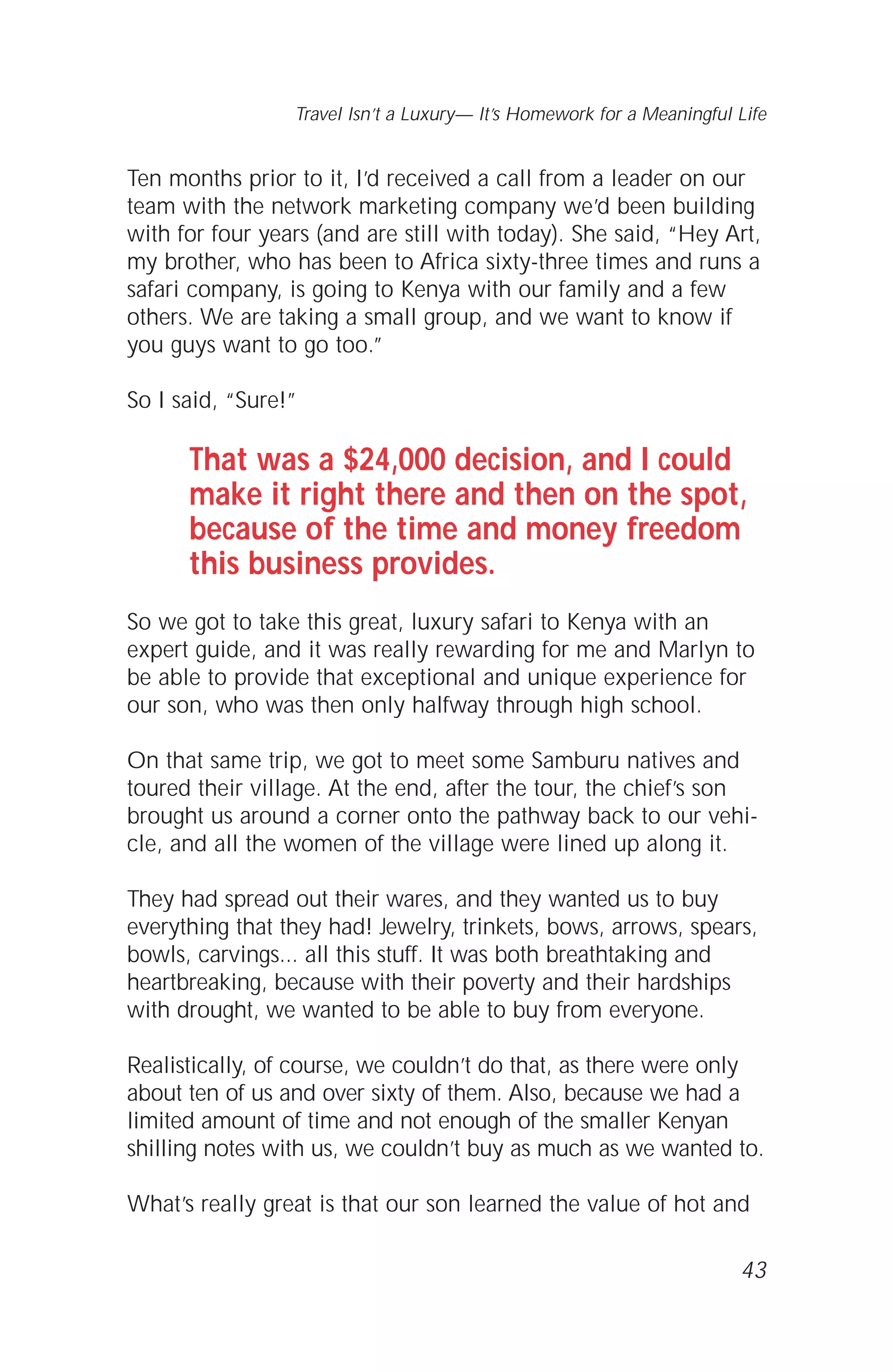 Ten months prior to it, I’d received a call from a leader on our
team with the network marketing company we’d been building
with for four years (and are still with today). She said, “Hey Art,
my brother, who has been to Africa sixty-three times and runs a
safari company, is going to Kenya with our family and a few
others. We are taking a small group, and we want to know if
you guys want to go too.”
So I said, “Sure!”
That was a $24,000 decision, and I could
make it right there and then on the spot,
because of the time and money freedom
this business provides.
So we got to take this great, luxury safari to Kenya with an
expert guide, and it was really rewarding for me and Marlyn to
be able to provide that exceptional and unique experience for
our son, who was then only halfway through high school.
On that same trip, we got to meet some Samburu natives and
toured their village. At the end, after the tour, the chief’s son
brought us around a corner onto the pathway back to our vehi-
cle, and all the women of the village were lined up along it.
They had spread out their wares, and they wanted us to buy
everything that they had! Jewelry, trinkets, bows, arrows, spears,
bowls, carvings... all this stuff. It was both breathtaking and
heartbreaking, because with their poverty and their hardships
with drought, we wanted to be able to buy from everyone.
Realistically, of course, we couldn’t do that, as there were only
about ten of us and over sixty of them. Also, because we had a
limited amount of time and not enough of the smaller Kenyan
shilling notes with us, we couldn’t buy as much as we wanted to.
What’s really great is that our son learned the value of hot and
43
Travel Isn’t a Luxury— It’s Homework for a Meaningful Life
 