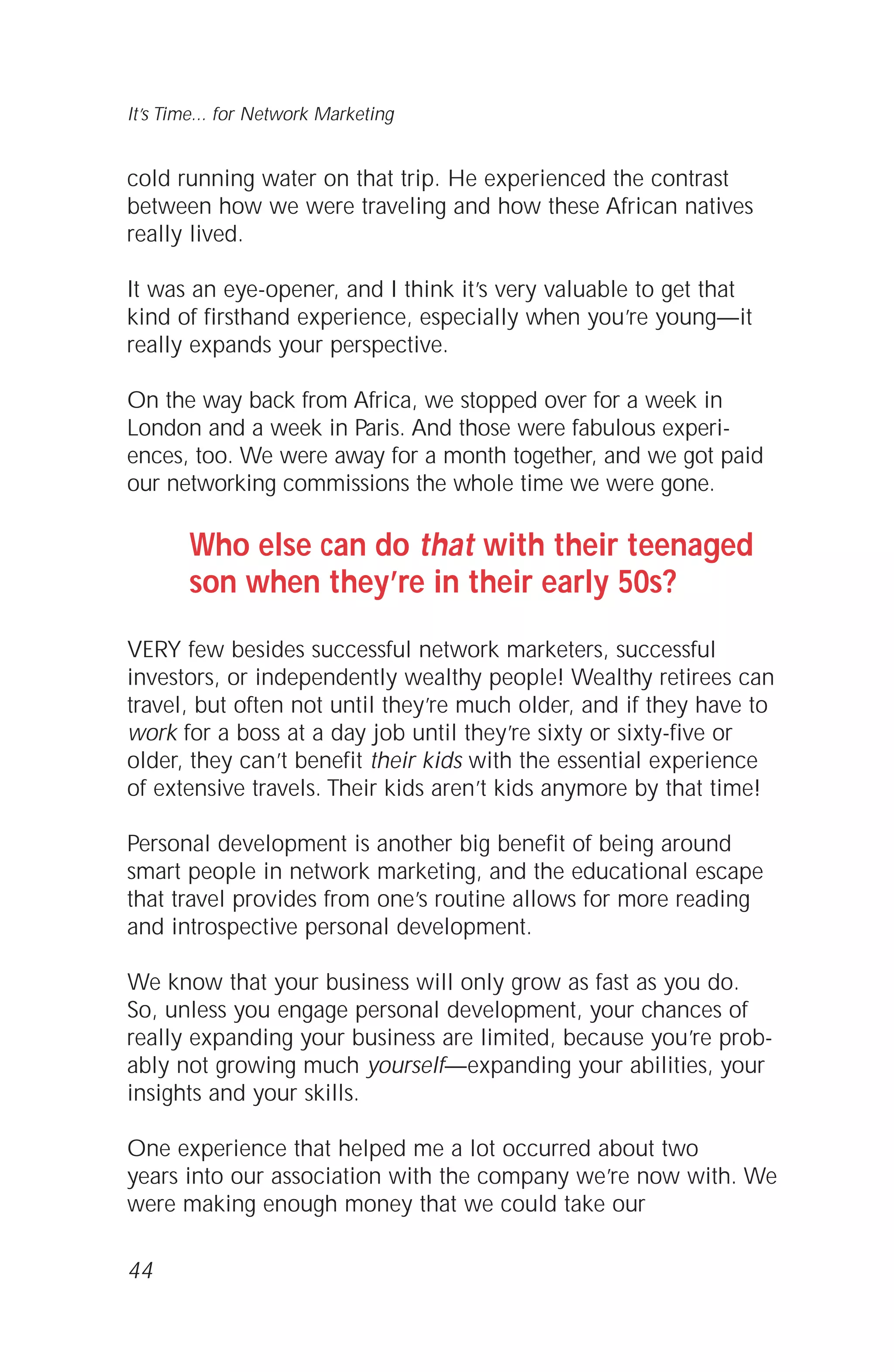 cold running water on that trip. He experienced the contrast
between how we were traveling and how these African natives
really lived.
It was an eye-opener, and I think it’s very valuable to get that
kind of firsthand experience, especially when you’re young—it
really expands your perspective.
On the way back from Africa, we stopped over for a week in
London and a week in Paris. And those were fabulous experi-
ences, too. We were away for a month together, and we got paid
our networking commissions the whole time we were gone.
Who else can do that with their teenaged
son when they’re in their early 50s?
VERY few besides successful network marketers, successful
investors, or independently wealthy people! Wealthy retirees can
travel, but often not until they’re much older, and if they have to
work for a boss at a day job until they’re sixty or sixty-five or
older, they can’t benefit their kids with the essential experience
of extensive travels. Their kids aren’t kids anymore by that time!
Personal development is another big benefit of being around
smart people in network marketing, and the educational escape
that travel provides from one’s routine allows for more reading
and introspective personal development.
We know that your business will only grow as fast as you do.
So, unless you engage personal development, your chances of
really expanding your business are limited, because you’re prob-
ably not growing much yourself—expanding your abilities, your
insights and your skills.
One experience that helped me a lot occurred about two
years into our association with the company we’re now with. We
were making enough money that we could take our
44
It’s Time... for Network Marketing
 