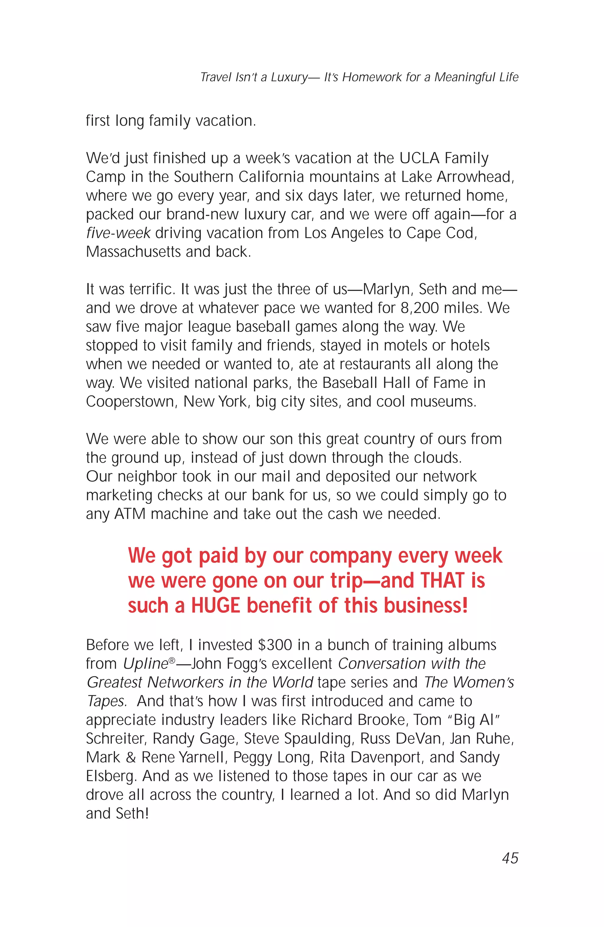 first long family vacation.
We’d just finished up a week’s vacation at the UCLA Family
Camp in the Southern California mountains at Lake Arrowhead,
where we go every year, and six days later, we returned home,
packed our brand-new luxury car, and we were off again—for a
five-week driving vacation from Los Angeles to Cape Cod,
Massachusetts and back.
It was terrific. It was just the three of us—Marlyn, Seth and me—
and we drove at whatever pace we wanted for 8,200 miles. We
saw five major league baseball games along the way. We
stopped to visit family and friends, stayed in motels or hotels
when we needed or wanted to, ate at restaurants all along the
way. We visited national parks, the Baseball Hall of Fame in
Cooperstown, New York, big city sites, and cool museums.
We were able to show our son this great country of ours from
the ground up, instead of just down through the clouds.
Our neighbor took in our mail and deposited our network
marketing checks at our bank for us, so we could simply go to
any ATM machine and take out the cash we needed.
We got paid by our company every week
we were gone on our trip—and THAT is
such a HUGE benefit of this business!
Before we left, I invested $300 in a bunch of training albums
from Upline®—John Fogg’s excellent Conversation with the
Greatest Networkers in the World tape series and The Women’s
Tapes. And that’s how I was first introduced and came to
appreciate industry leaders like Richard Brooke, Tom “Big Al”
Schreiter, Randy Gage, Steve Spaulding, Russ DeVan, Jan Ruhe,
Mark & Rene Yarnell, Peggy Long, Rita Davenport, and Sandy
Elsberg. And as we listened to those tapes in our car as we
drove all across the country, I learned a lot. And so did Marlyn
and Seth!
45
Travel Isn’t a Luxury— It’s Homework for a Meaningful Life
 