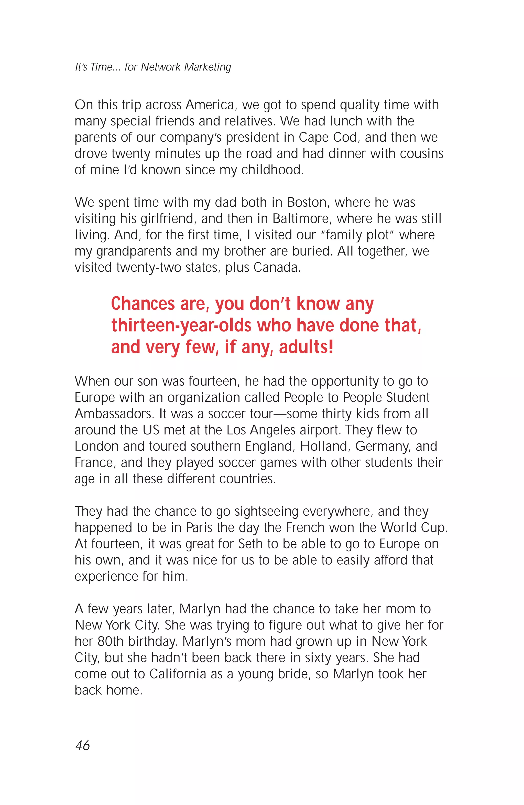 On this trip across America, we got to spend quality time with
many special friends and relatives. We had lunch with the
parents of our company’s president in Cape Cod, and then we
drove twenty minutes up the road and had dinner with cousins
of mine I’d known since my childhood.
We spent time with my dad both in Boston, where he was
visiting his girlfriend, and then in Baltimore, where he was still
living. And, for the first time, I visited our “family plot” where
my grandparents and my brother are buried. All together, we
visited twenty-two states, plus Canada.
Chances are, you don’t know any
thirteen-year-olds who have done that,
and very few, if any, adults!
When our son was fourteen, he had the opportunity to go to
Europe with an organization called People to People Student
Ambassadors. It was a soccer tour—some thirty kids from all
around the US met at the Los Angeles airport. They flew to
London and toured southern England, Holland, Germany, and
France, and they played soccer games with other students their
age in all these different countries.
They had the chance to go sightseeing everywhere, and they
happened to be in Paris the day the French won the World Cup.
At fourteen, it was great for Seth to be able to go to Europe on
his own, and it was nice for us to be able to easily afford that
experience for him.
A few years later, Marlyn had the chance to take her mom to
New York City. She was trying to figure out what to give her for
her 80th birthday. Marlyn’s mom had grown up in New York
City, but she hadn’t been back there in sixty years. She had
come out to California as a young bride, so Marlyn took her
back home.
46
It’s Time... for Network Marketing
 