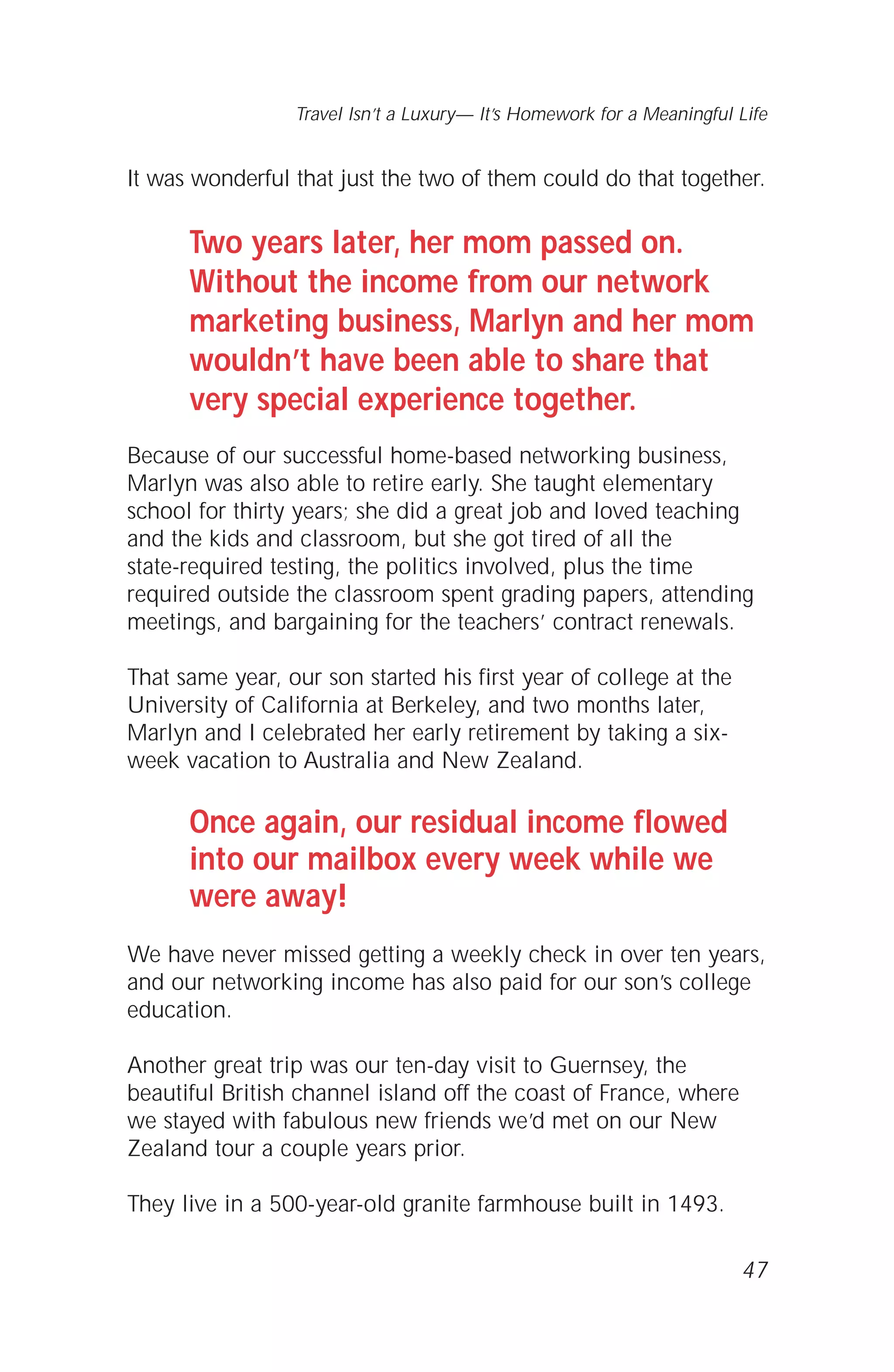It was wonderful that just the two of them could do that together.
Two years later, her mom passed on.
Without the income from our network
marketing business, Marlyn and her mom
wouldn’t have been able to share that
very special experience together.
Because of our successful home-based networking business,
Marlyn was also able to retire early. She taught elementary
school for thirty years; she did a great job and loved teaching
and the kids and classroom, but she got tired of all the
state-required testing, the politics involved, plus the time
required outside the classroom spent grading papers, attending
meetings, and bargaining for the teachers’ contract renewals.
That same year, our son started his first year of college at the
University of California at Berkeley, and two months later,
Marlyn and I celebrated her early retirement by taking a six-
week vacation to Australia and New Zealand.
Once again, our residual income flowed
into our mailbox every week while we
were away!
We have never missed getting a weekly check in over ten years,
and our networking income has also paid for our son’s college
education.
Another great trip was our ten-day visit to Guernsey, the
beautiful British channel island off the coast of France, where
we stayed with fabulous new friends we’d met on our New
Zealand tour a couple years prior.
They live in a 500-year-old granite farmhouse built in 1493.
47
Travel Isn’t a Luxury— It’s Homework for a Meaningful Life
 