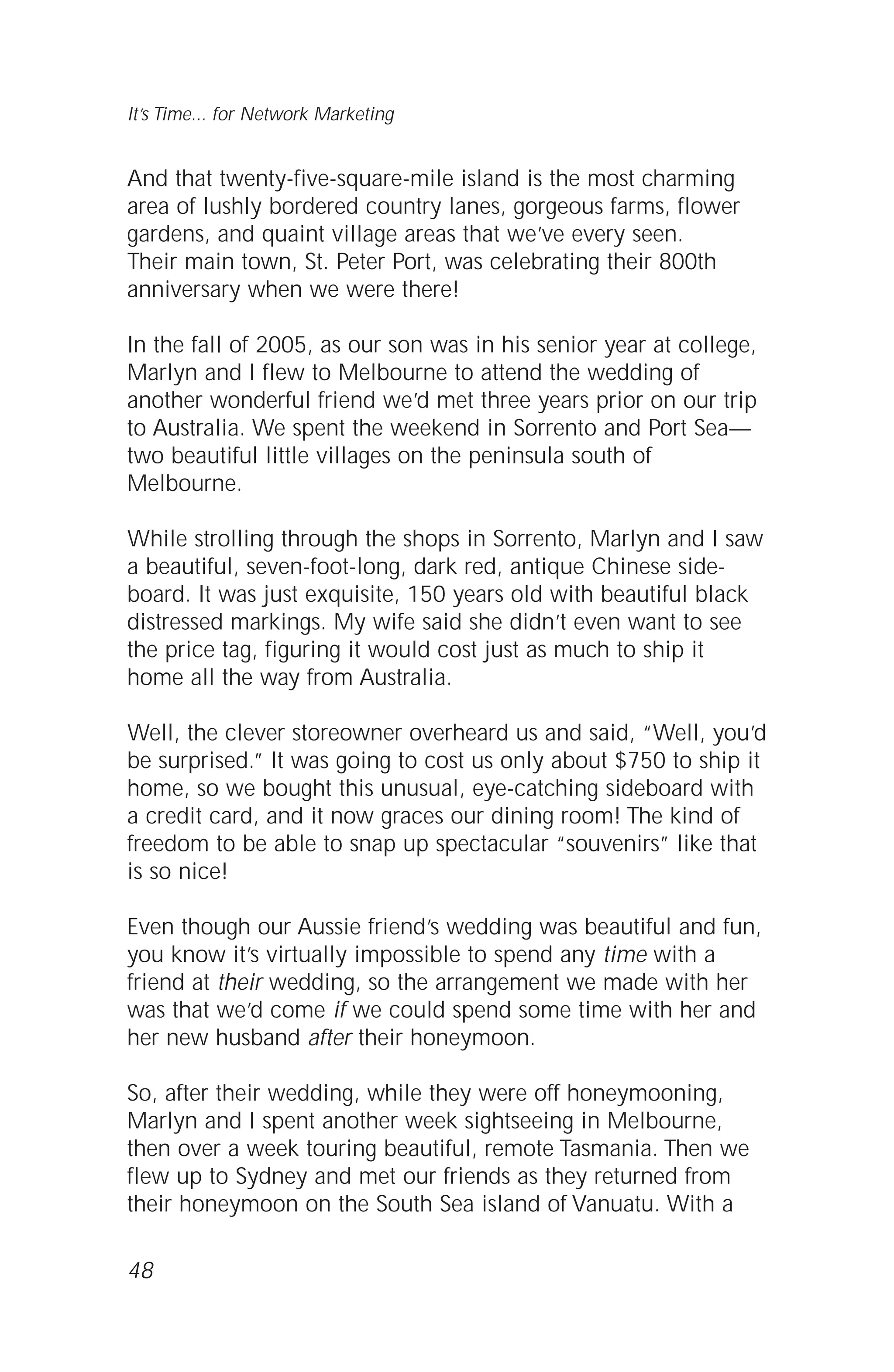 And that twenty-five-square-mile island is the most charming
area of lushly bordered country lanes, gorgeous farms, flower
gardens, and quaint village areas that we’ve every seen.
Their main town, St. Peter Port, was celebrating their 800th
anniversary when we were there!
In the fall of 2005, as our son was in his senior year at college,
Marlyn and I flew to Melbourne to attend the wedding of
another wonderful friend we’d met three years prior on our trip
to Australia. We spent the weekend in Sorrento and Port Sea—
two beautiful little villages on the peninsula south of
Melbourne.
While strolling through the shops in Sorrento, Marlyn and I saw
a beautiful, seven-foot-long, dark red, antique Chinese side-
board. It was just exquisite, 150 years old with beautiful black
distressed markings. My wife said she didn’t even want to see
the price tag, figuring it would cost just as much to ship it
home all the way from Australia.
Well, the clever storeowner overheard us and said, “Well, you’d
be surprised.” It was going to cost us only about $750 to ship it
home, so we bought this unusual, eye-catching sideboard with
a credit card, and it now graces our dining room! The kind of
freedom to be able to snap up spectacular “souvenirs” like that
is so nice!
Even though our Aussie friend’s wedding was beautiful and fun,
you know it’s virtually impossible to spend any time with a
friend at their wedding, so the arrangement we made with her
was that we’d come if we could spend some time with her and
her new husband after their honeymoon.
So, after their wedding, while they were off honeymooning,
Marlyn and I spent another week sightseeing in Melbourne,
then over a week touring beautiful, remote Tasmania. Then we
flew up to Sydney and met our friends as they returned from
their honeymoon on the South Sea island of Vanuatu. With a
48
It’s Time... for Network Marketing
 