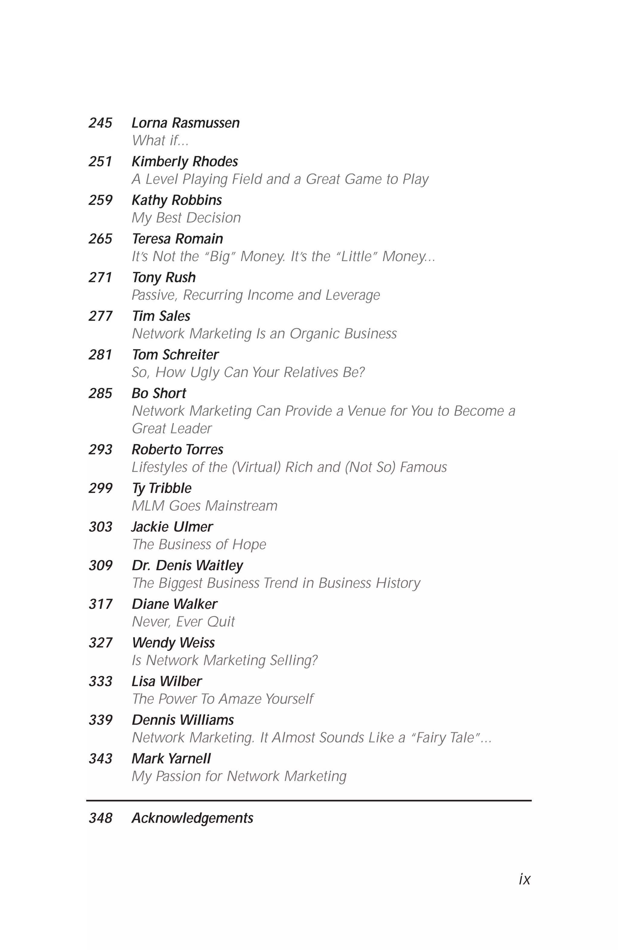 245 Lorna Rasmussen
What if...
251 Kimberly Rhodes
A Level Playing Field and a Great Game to Play
259 Kathy Robbins
My Best Decision
265 Teresa Romain
It’s Not the “Big” Money. It’s the “Little” Money...
271 Tony Rush
Passive, Recurring Income and Leverage
277 Tim Sales
Network Marketing Is an Organic Business
281 Tom Schreiter
So, How Ugly Can Your Relatives Be?
285 Bo Short
Network Marketing Can Provide a Venue for You to Become a
Great Leader
293 Roberto Torres
Lifestyles of the (Virtual) Rich and (Not So) Famous
299 Ty Tribble
MLM Goes Mainstream
303 Jackie Ulmer
The Business of Hope
309 Dr. Denis Waitley
The Biggest Business Trend in Business History
317 Diane Walker
Never, Ever Quit
327 Wendy Weiss
Is Network Marketing Selling?
333 Lisa Wilber
The Power To Amaze Yourself
339 Dennis Williams
Network Marketing. It Almost Sounds Like a “Fairy Tale”...
343 Mark Yarnell
My Passion for Network Marketing
348 Acknowledgements
ix
 