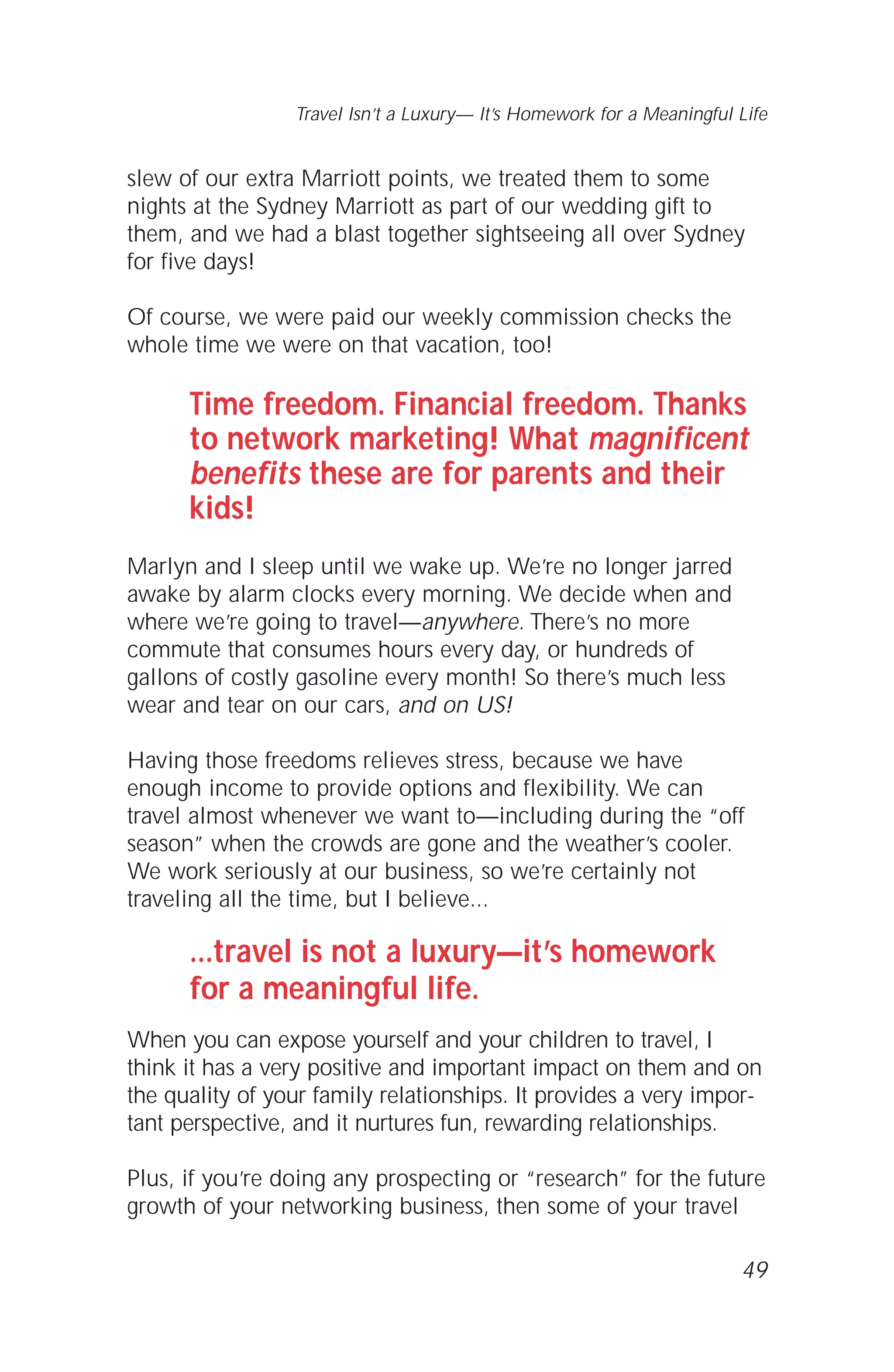 slew of our extra Marriott points, we treated them to some
nights at the Sydney Marriott as part of our wedding gift to
them, and we had a blast together sightseeing all over Sydney
for five days!
Of course, we were paid our weekly commission checks the
whole time we were on that vacation, too!
Time freedom. Financial freedom. Thanks
to network marketing! What magnificent
benefits these are for parents and their
kids!
Marlyn and I sleep until we wake up. We’re no longer jarred
awake by alarm clocks every morning. We decide when and
where we’re going to travel—anywhere. There’s no more
commute that consumes hours every day, or hundreds of
gallons of costly gasoline every month! So there’s much less
wear and tear on our cars, and on US!
Having those freedoms relieves stress, because we have
enough income to provide options and flexibility. We can
travel almost whenever we want to—including during the “off
season” when the crowds are gone and the weather’s cooler.
We work seriously at our business, so we’re certainly not
traveling all the time, but I believe...
...travel is not a luxury—it’s homework
for a meaningful life.
When you can expose yourself and your children to travel, I
think it has a very positive and important impact on them and on
the quality of your family relationships. It provides a very impor-
tant perspective, and it nurtures fun, rewarding relationships.
Plus, if you’re doing any prospecting or “research” for the future
growth of your networking business, then some of your travel
49
Travel Isn’t a Luxury— It’s Homework for a Meaningful Life
 