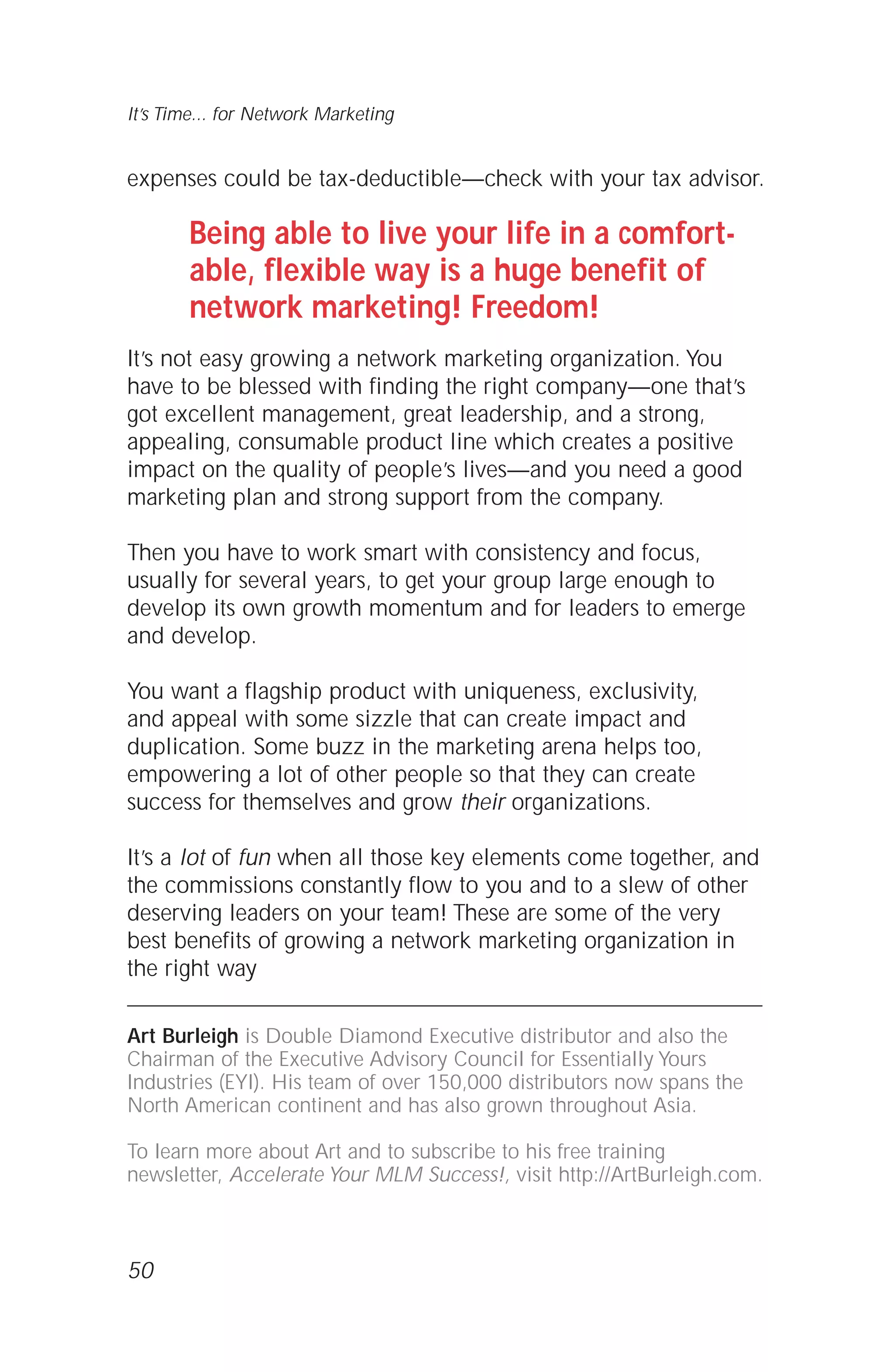 expenses could be tax-deductible—check with your tax advisor.
Being able to live your life in a comfort-
able, flexible way is a huge benefit of
network marketing! Freedom!
It’s not easy growing a network marketing organization. You
have to be blessed with finding the right company—one that’s
got excellent management, great leadership, and a strong,
appealing, consumable product line which creates a positive
impact on the quality of people’s lives—and you need a good
marketing plan and strong support from the company.
Then you have to work smart with consistency and focus,
usually for several years, to get your group large enough to
develop its own growth momentum and for leaders to emerge
and develop.
You want a flagship product with uniqueness, exclusivity,
and appeal with some sizzle that can create impact and
duplication. Some buzz in the marketing arena helps too,
empowering a lot of other people so that they can create
success for themselves and grow their organizations.
It’s a lot of fun when all those key elements come together, and
the commissions constantly flow to you and to a slew of other
deserving leaders on your team! These are some of the very
best benefits of growing a network marketing organization in
the right way
Art Burleigh is Double Diamond Executive distributor and also the
Chairman of the Executive Advisory Council for Essentially Yours
Industries (EYI). His team of over 150,000 distributors now spans the
North American continent and has also grown throughout Asia.
To learn more about Art and to subscribe to his free training
newsletter, Accelerate Your MLM Success!, visit http://ArtBurleigh.com.
50
It’s Time... for Network Marketing
 