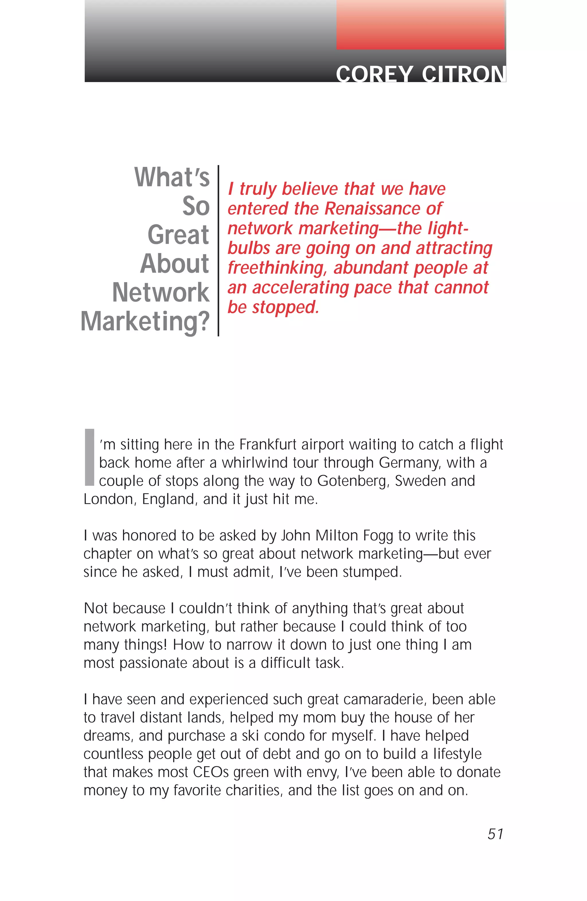 I’m sitting here in the Frankfurt airport waiting to catch a flight
back home after a whirlwind tour through Germany, with a
couple of stops along the way to Gotenberg, Sweden and
London, England, and it just hit me.
I was honored to be asked by John Milton Fogg to write this
chapter on what’s so great about network marketing—but ever
since he asked, I must admit, I’ve been stumped.
Not because I couldn’t think of anything that’s great about
network marketing, but rather because I could think of too
many things! How to narrow it down to just one thing I am
most passionate about is a difficult task.
I have seen and experienced such great camaraderie, been able
to travel distant lands, helped my mom buy the house of her
dreams, and purchase a ski condo for myself. I have helped
countless people get out of debt and go on to build a lifestyle
that makes most CEOs green with envy, I’ve been able to donate
money to my favorite charities, and the list goes on and on.
51
What’s
So
Great
About
Network
Marketing?
I truly believe that we have
entered the Renaissance of
network marketing—the light-
bulbs are going on and attracting
freethinking, abundant people at
an accelerating pace that cannot
be stopped.
COREY CITRON
 