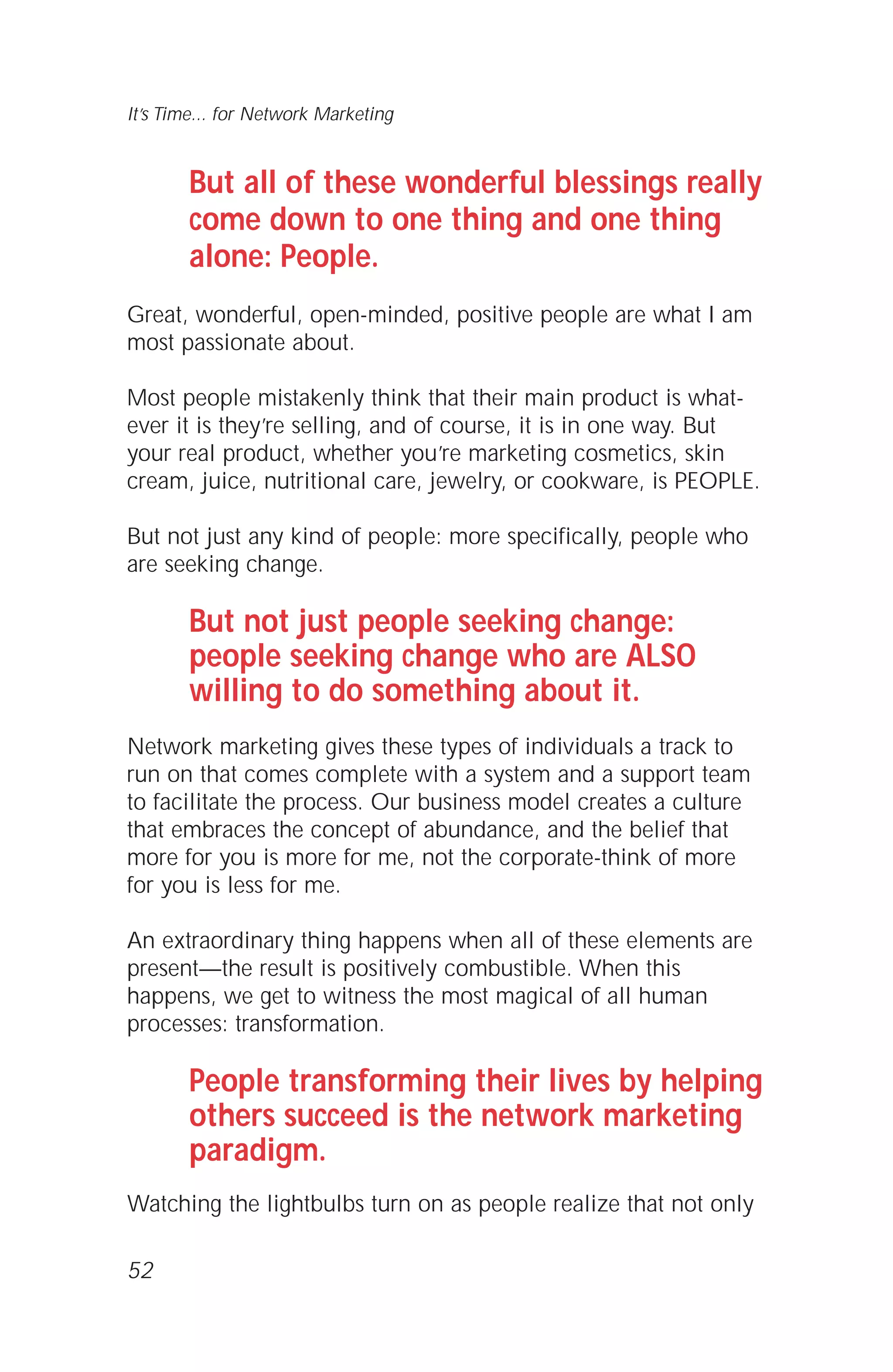 But all of these wonderful blessings really
come down to one thing and one thing
alone: People.
Great, wonderful, open-minded, positive people are what I am
most passionate about.
Most people mistakenly think that their main product is what-
ever it is they’re selling, and of course, it is in one way. But
your real product, whether you’re marketing cosmetics, skin
cream, juice, nutritional care, jewelry, or cookware, is PEOPLE.
But not just any kind of people: more specifically, people who
are seeking change.
But not just people seeking change:
people seeking change who are ALSO
willing to do something about it.
Network marketing gives these types of individuals a track to
run on that comes complete with a system and a support team
to facilitate the process. Our business model creates a culture
that embraces the concept of abundance, and the belief that
more for you is more for me, not the corporate-think of more
for you is less for me.
An extraordinary thing happens when all of these elements are
present—the result is positively combustible. When this
happens, we get to witness the most magical of all human
processes: transformation.
People transforming their lives by helping
others succeed is the network marketing
paradigm.
Watching the lightbulbs turn on as people realize that not only
52
It’s Time... for Network Marketing
 