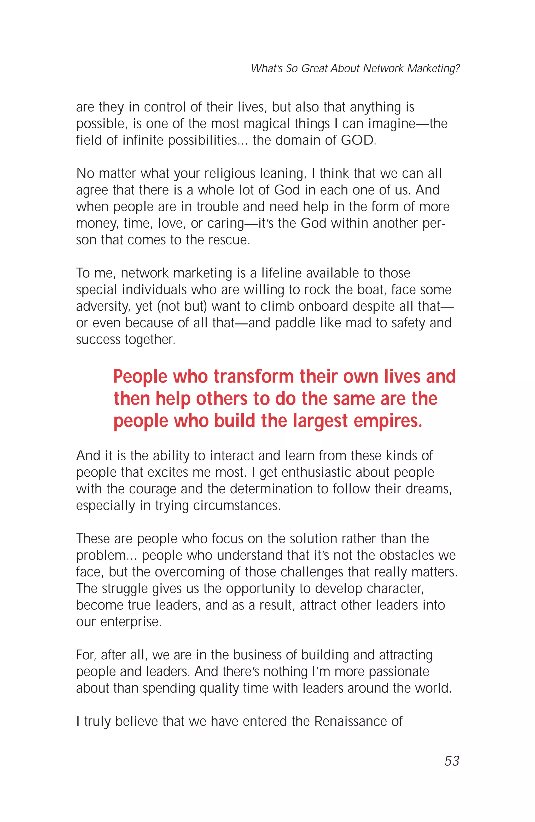 are they in control of their lives, but also that anything is
possible, is one of the most magical things I can imagine—the
field of infinite possibilities... the domain of GOD.
No matter what your religious leaning, I think that we can all
agree that there is a whole lot of God in each one of us. And
when people are in trouble and need help in the form of more
money, time, love, or caring—it’s the God within another per-
son that comes to the rescue.
To me, network marketing is a lifeline available to those
special individuals who are willing to rock the boat, face some
adversity, yet (not but) want to climb onboard despite all that—
or even because of all that—and paddle like mad to safety and
success together.
People who transform their own lives and
then help others to do the same are the
people who build the largest empires.
And it is the ability to interact and learn from these kinds of
people that excites me most. I get enthusiastic about people
with the courage and the determination to follow their dreams,
especially in trying circumstances.
These are people who focus on the solution rather than the
problem... people who understand that it’s not the obstacles we
face, but the overcoming of those challenges that really matters.
The struggle gives us the opportunity to develop character,
become true leaders, and as a result, attract other leaders into
our enterprise.
For, after all, we are in the business of building and attracting
people and leaders. And there’s nothing I’m more passionate
about than spending quality time with leaders around the world.
I truly believe that we have entered the Renaissance of
53
What’s So Great About Network Marketing?
 