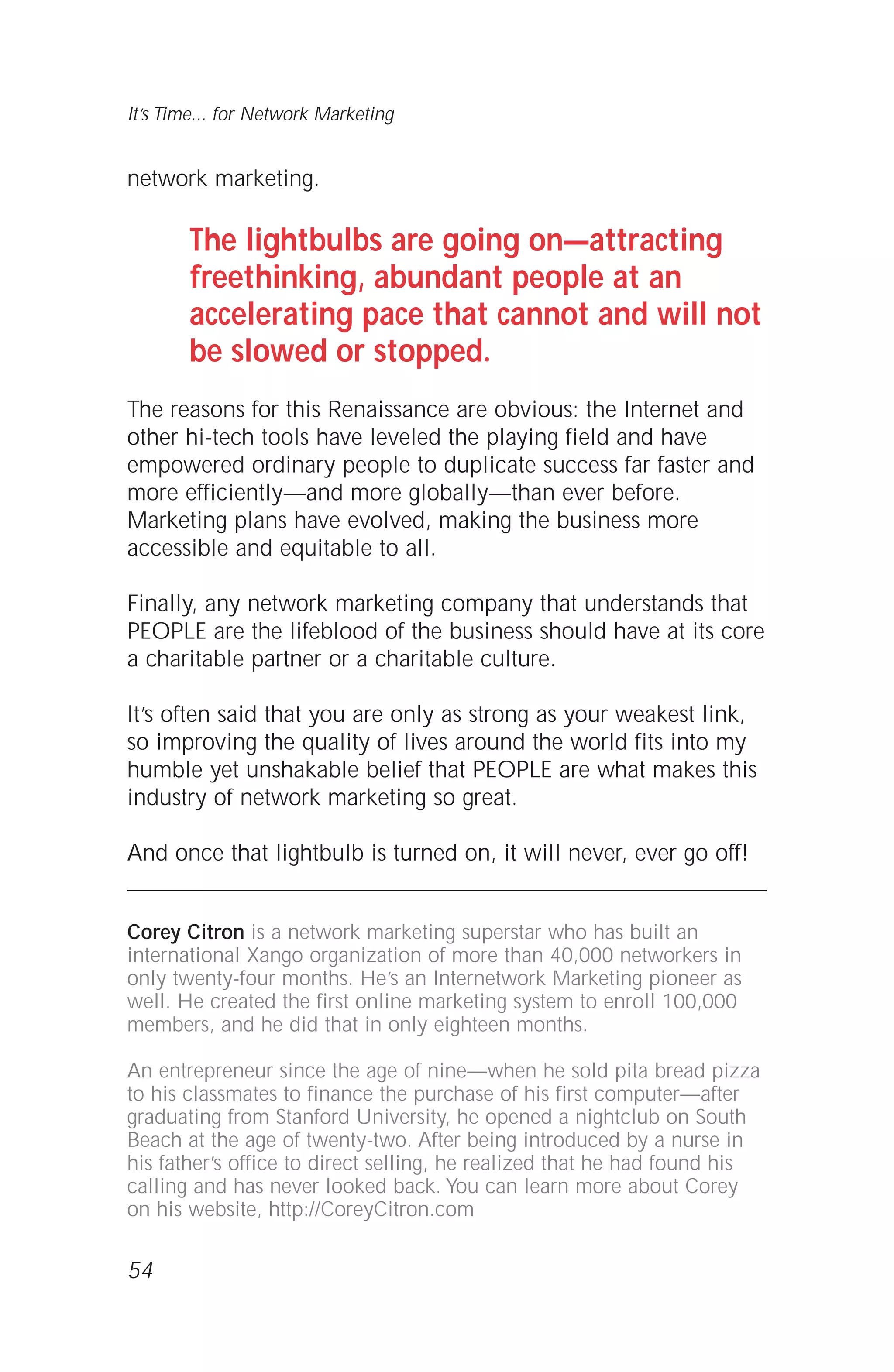 network marketing.
The lightbulbs are going on—attracting
freethinking, abundant people at an
accelerating pace that cannot and will not
be slowed or stopped.
The reasons for this Renaissance are obvious: the Internet and
other hi-tech tools have leveled the playing field and have
empowered ordinary people to duplicate success far faster and
more efficiently—and more globally—than ever before.
Marketing plans have evolved, making the business more
accessible and equitable to all.
Finally, any network marketing company that understands that
PEOPLE are the lifeblood of the business should have at its core
a charitable partner or a charitable culture.
It’s often said that you are only as strong as your weakest link,
so improving the quality of lives around the world fits into my
humble yet unshakable belief that PEOPLE are what makes this
industry of network marketing so great.
And once that lightbulb is turned on, it will never, ever go off!
Corey Citron is a network marketing superstar who has built an
international Xango organization of more than 40,000 networkers in
only twenty-four months. He’s an Internetwork Marketing pioneer as
well. He created the first online marketing system to enroll 100,000
members, and he did that in only eighteen months.
An entrepreneur since the age of nine—when he sold pita bread pizza
to his classmates to finance the purchase of his first computer—after
graduating from Stanford University, he opened a nightclub on South
Beach at the age of twenty-two. After being introduced by a nurse in
his father’s office to direct selling, he realized that he had found his
calling and has never looked back. You can learn more about Corey
on his website, http://CoreyCitron.com
54
It’s Time... for Network Marketing
 