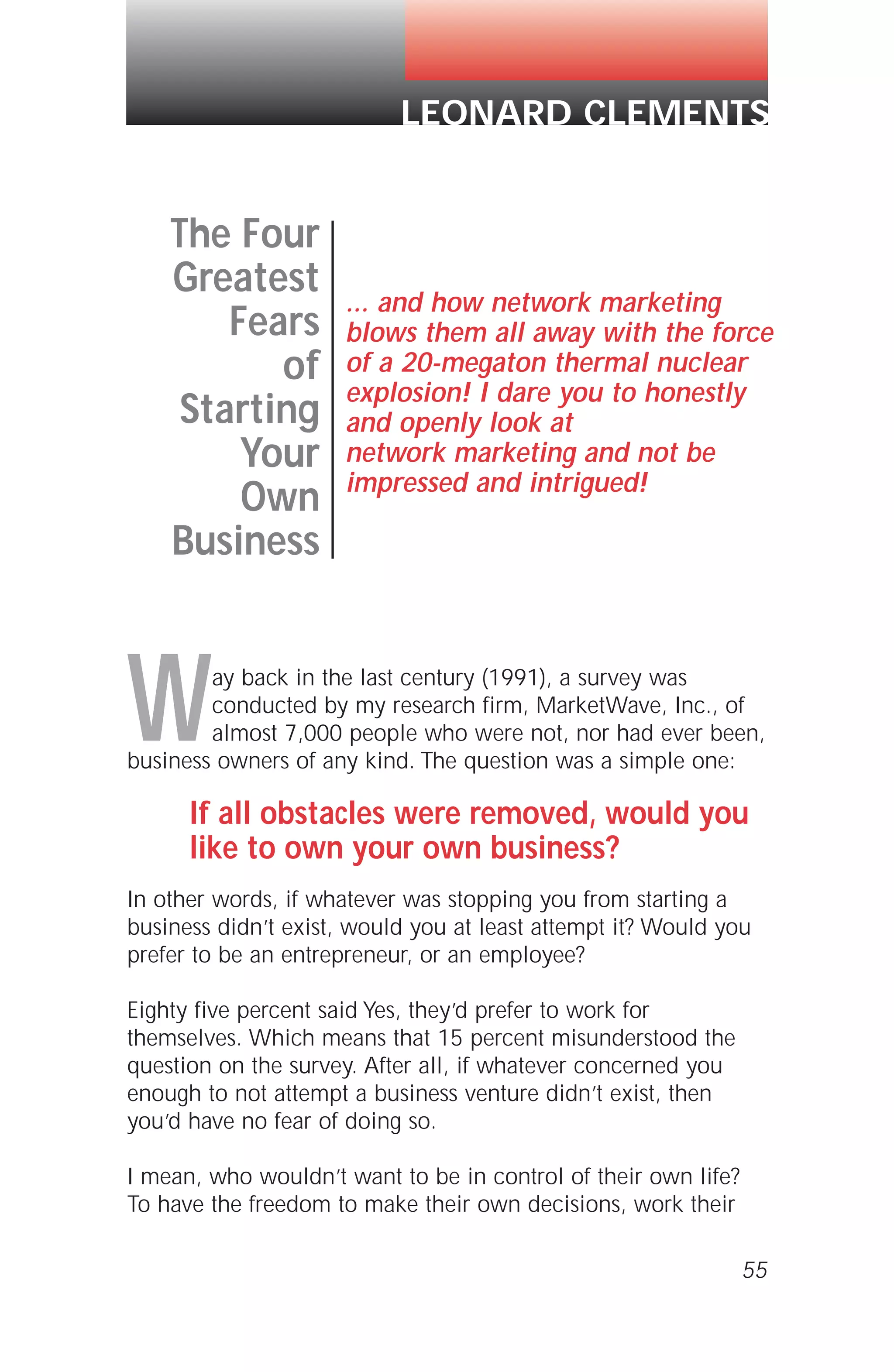 Way back in the last century (1991), a survey was
conducted by my research firm, MarketWave, Inc., of
almost 7,000 people who were not, nor had ever been,
business owners of any kind. The question was a simple one:
If all obstacles were removed, would you
like to own your own business?
In other words, if whatever was stopping you from starting a
business didn’t exist, would you at least attempt it? Would you
prefer to be an entrepreneur, or an employee?
Eighty five percent said Yes, they’d prefer to work for
themselves. Which means that 15 percent misunderstood the
question on the survey. After all, if whatever concerned you
enough to not attempt a business venture didn’t exist, then
you’d have no fear of doing so.
I mean, who wouldn’t want to be in control of their own life?
To have the freedom to make their own decisions, work their
55
The Four
Greatest
Fears
of
Starting
Your
Own
Business
... and how network marketing
blows them all away with the force
of a 20-megaton thermal nuclear
explosion! I dare you to honestly
and openly look at
network marketing and not be
impressed and intrigued!
LEONARD CLEMENTS
 
