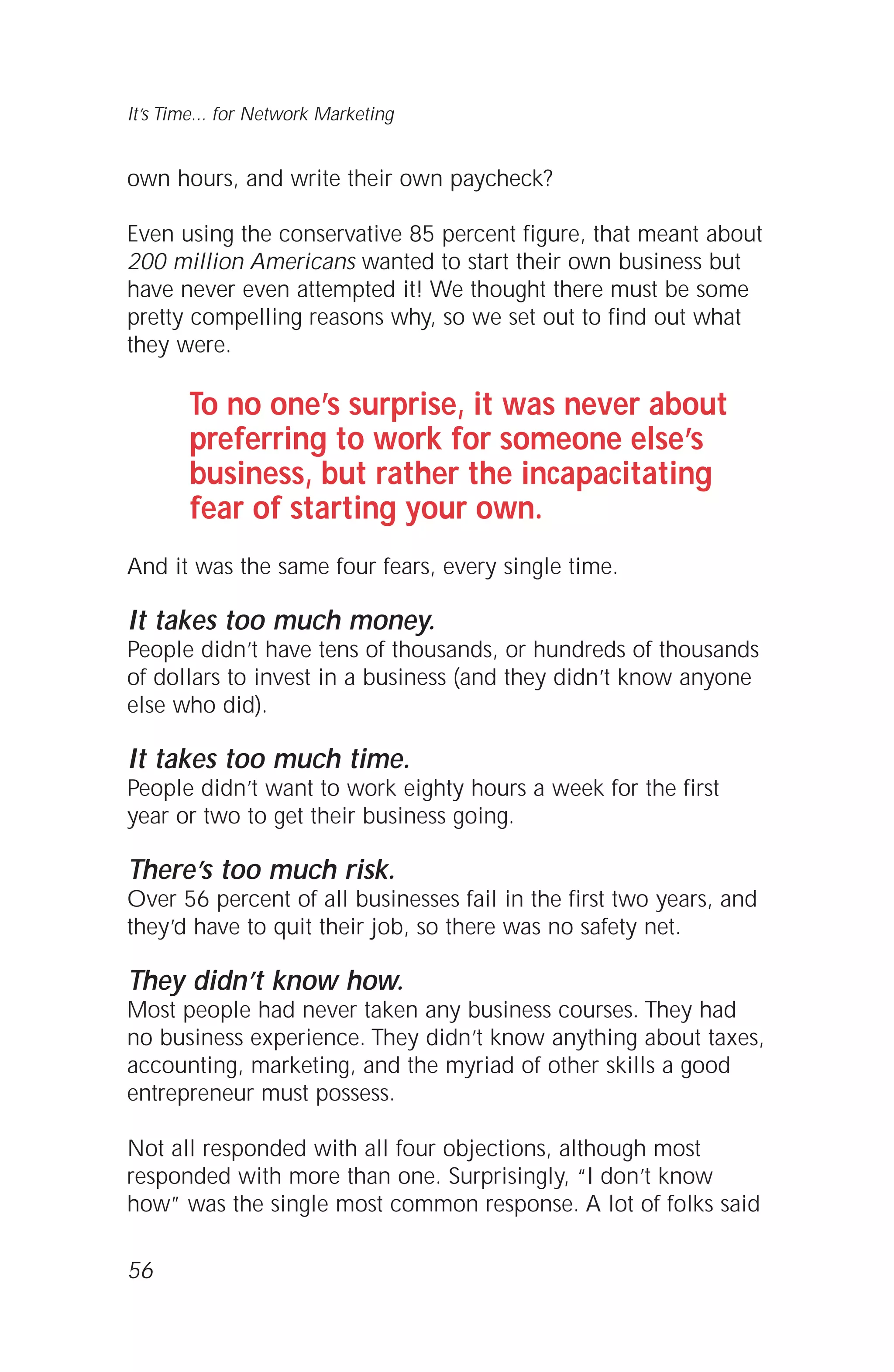 own hours, and write their own paycheck?
Even using the conservative 85 percent figure, that meant about
200 million Americans wanted to start their own business but
have never even attempted it! We thought there must be some
pretty compelling reasons why, so we set out to find out what
they were.
To no one’s surprise, it was never about
preferring to work for someone else’s
business, but rather the incapacitating
fear of starting your own.
And it was the same four fears, every single time.
It takes too much money.
People didn’t have tens of thousands, or hundreds of thousands
of dollars to invest in a business (and they didn’t know anyone
else who did).
It takes too much time.
People didn’t want to work eighty hours a week for the first
year or two to get their business going.
There’s too much risk.
Over 56 percent of all businesses fail in the first two years, and
they’d have to quit their job, so there was no safety net.
They didn’t know how.
Most people had never taken any business courses. They had
no business experience. They didn’t know anything about taxes,
accounting, marketing, and the myriad of other skills a good
entrepreneur must possess.
Not all responded with all four objections, although most
responded with more than one. Surprisingly, “I don’t know
how” was the single most common response. A lot of folks said
56
It’s Time... for Network Marketing
 
