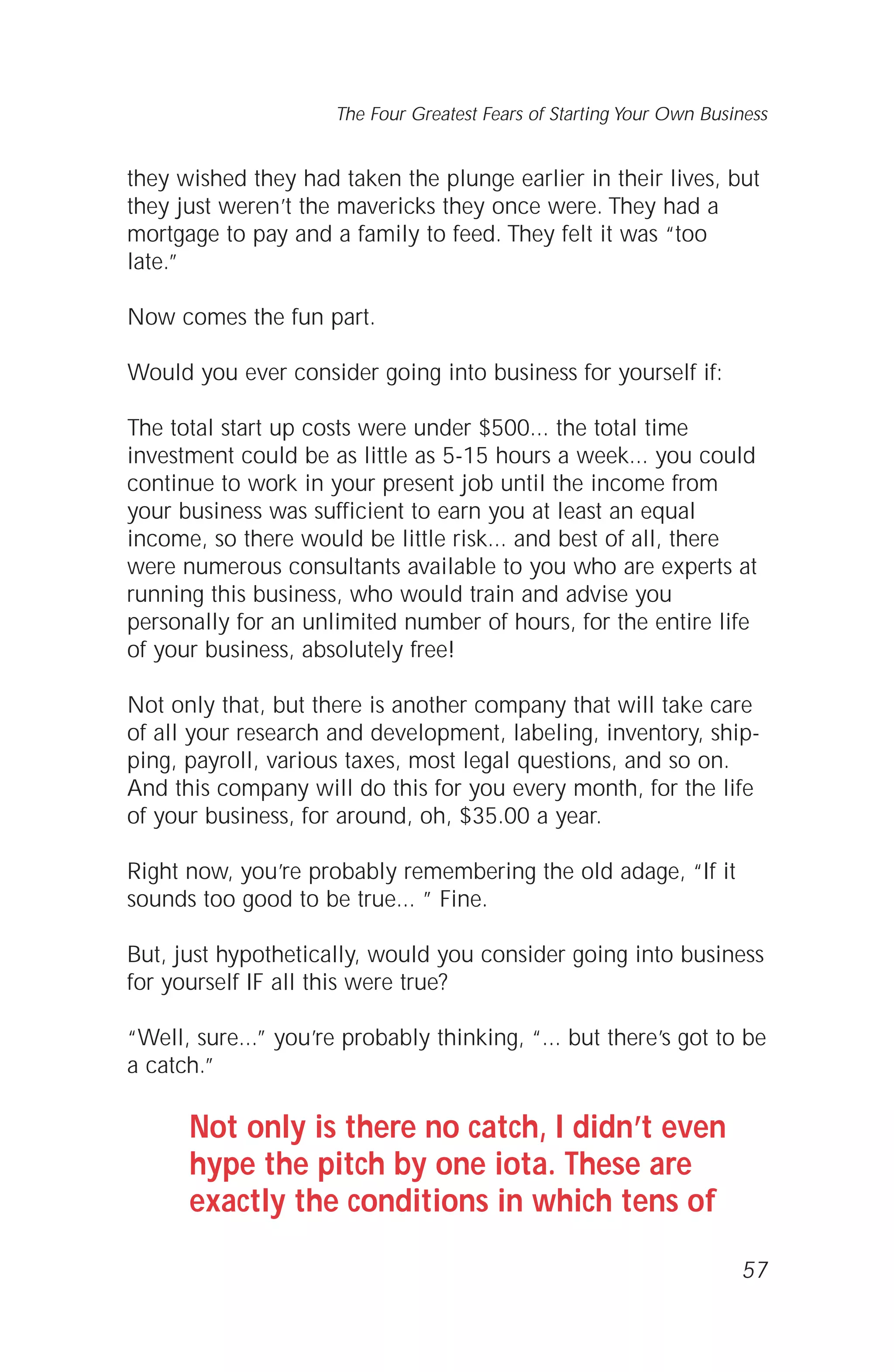 they wished they had taken the plunge earlier in their lives, but
they just weren’t the mavericks they once were. They had a
mortgage to pay and a family to feed. They felt it was “too
late.”
Now comes the fun part.
Would you ever consider going into business for yourself if:
The total start up costs were under $500... the total time
investment could be as little as 5-15 hours a week... you could
continue to work in your present job until the income from
your business was sufficient to earn you at least an equal
income, so there would be little risk... and best of all, there
were numerous consultants available to you who are experts at
running this business, who would train and advise you
personally for an unlimited number of hours, for the entire life
of your business, absolutely free!
Not only that, but there is another company that will take care
of all your research and development, labeling, inventory, ship-
ping, payroll, various taxes, most legal questions, and so on.
And this company will do this for you every month, for the life
of your business, for around, oh, $35.00 a year.
Right now, you’re probably remembering the old adage, “If it
sounds too good to be true... ” Fine.
But, just hypothetically, would you consider going into business
for yourself IF all this were true?
“Well, sure...” you’re probably thinking, “... but there’s got to be
a catch.”
Not only is there no catch, I didn’t even
hype the pitch by one iota. These are
exactly the conditions in which tens of
57
The Four Greatest Fears of Starting Your Own Business
 