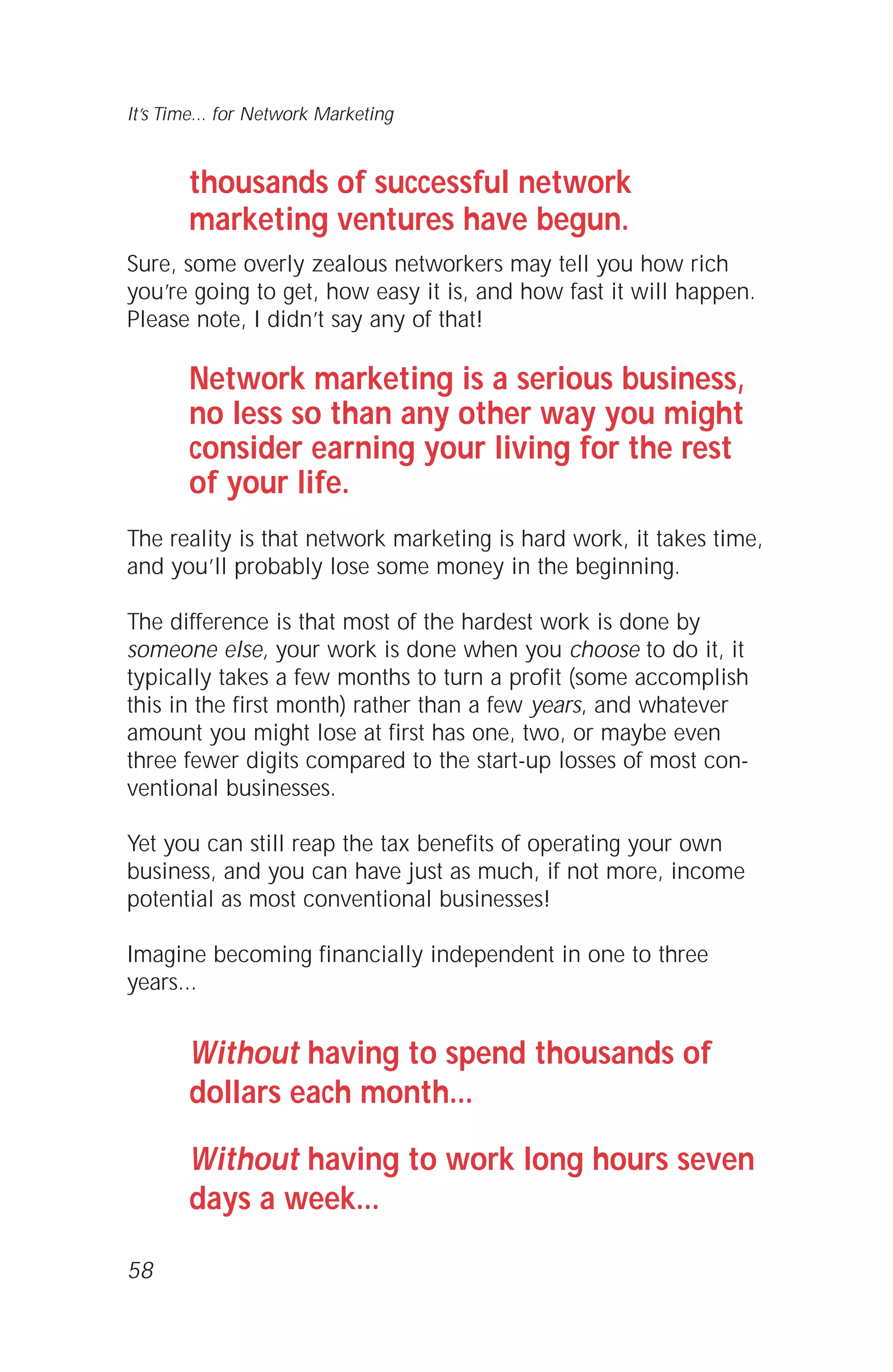 thousands of successful network
marketing ventures have begun.
Sure, some overly zealous networkers may tell you how rich
you’re going to get, how easy it is, and how fast it will happen.
Please note, I didn’t say any of that!
Network marketing is a serious business,
no less so than any other way you might
consider earning your living for the rest
of your life.
The reality is that network marketing is hard work, it takes time,
and you’ll probably lose some money in the beginning.
The difference is that most of the hardest work is done by
someone else, your work is done when you choose to do it, it
typically takes a few months to turn a profit (some accomplish
this in the first month) rather than a few years, and whatever
amount you might lose at first has one, two, or maybe even
three fewer digits compared to the start-up losses of most con-
ventional businesses.
Yet you can still reap the tax benefits of operating your own
business, and you can have just as much, if not more, income
potential as most conventional businesses!
Imagine becoming financially independent in one to three
years...
Without having to spend thousands of
dollars each month...
Without having to work long hours seven
days a week...
58
It’s Time... for Network Marketing
 