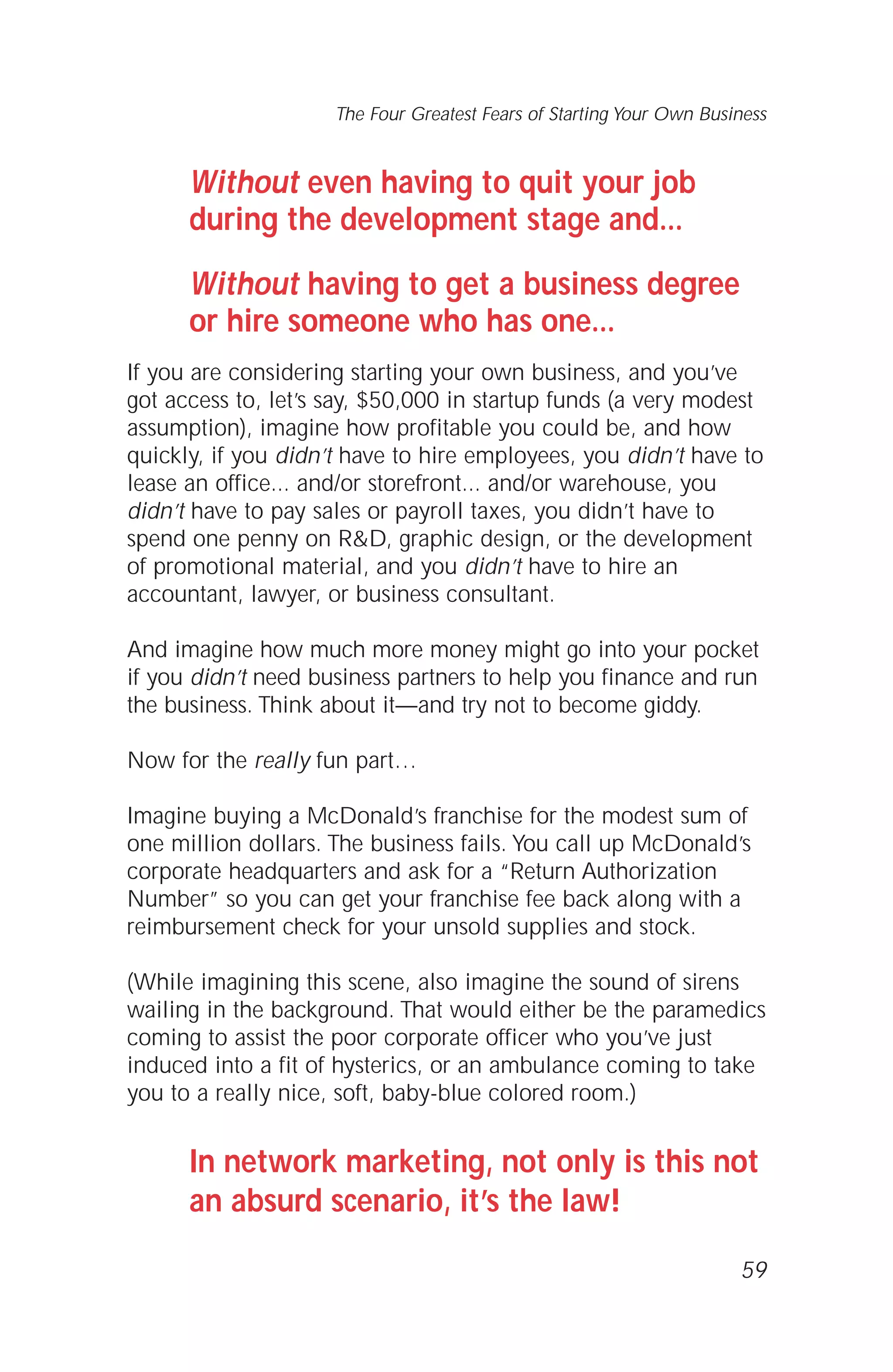 Without even having to quit your job
during the development stage and...
Without having to get a business degree
or hire someone who has one...
If you are considering starting your own business, and you’ve
got access to, let’s say, $50,000 in startup funds (a very modest
assumption), imagine how profitable you could be, and how
quickly, if you didn’t have to hire employees, you didn’t have to
lease an office... and/or storefront... and/or warehouse, you
didn’t have to pay sales or payroll taxes, you didn’t have to
spend one penny on R&D, graphic design, or the development
of promotional material, and you didn’t have to hire an
accountant, lawyer, or business consultant.
And imagine how much more money might go into your pocket
if you didn’t need business partners to help you finance and run
the business. Think about it—and try not to become giddy.
Now for the really fun part…
Imagine buying a McDonald’s franchise for the modest sum of
one million dollars. The business fails. You call up McDonald’s
corporate headquarters and ask for a “Return Authorization
Number” so you can get your franchise fee back along with a
reimbursement check for your unsold supplies and stock.
(While imagining this scene, also imagine the sound of sirens
wailing in the background. That would either be the paramedics
coming to assist the poor corporate officer who you’ve just
induced into a fit of hysterics, or an ambulance coming to take
you to a really nice, soft, baby-blue colored room.)
In network marketing, not only is this not
an absurd scenario, it’s the law!
59
The Four Greatest Fears of Starting Your Own Business
 
