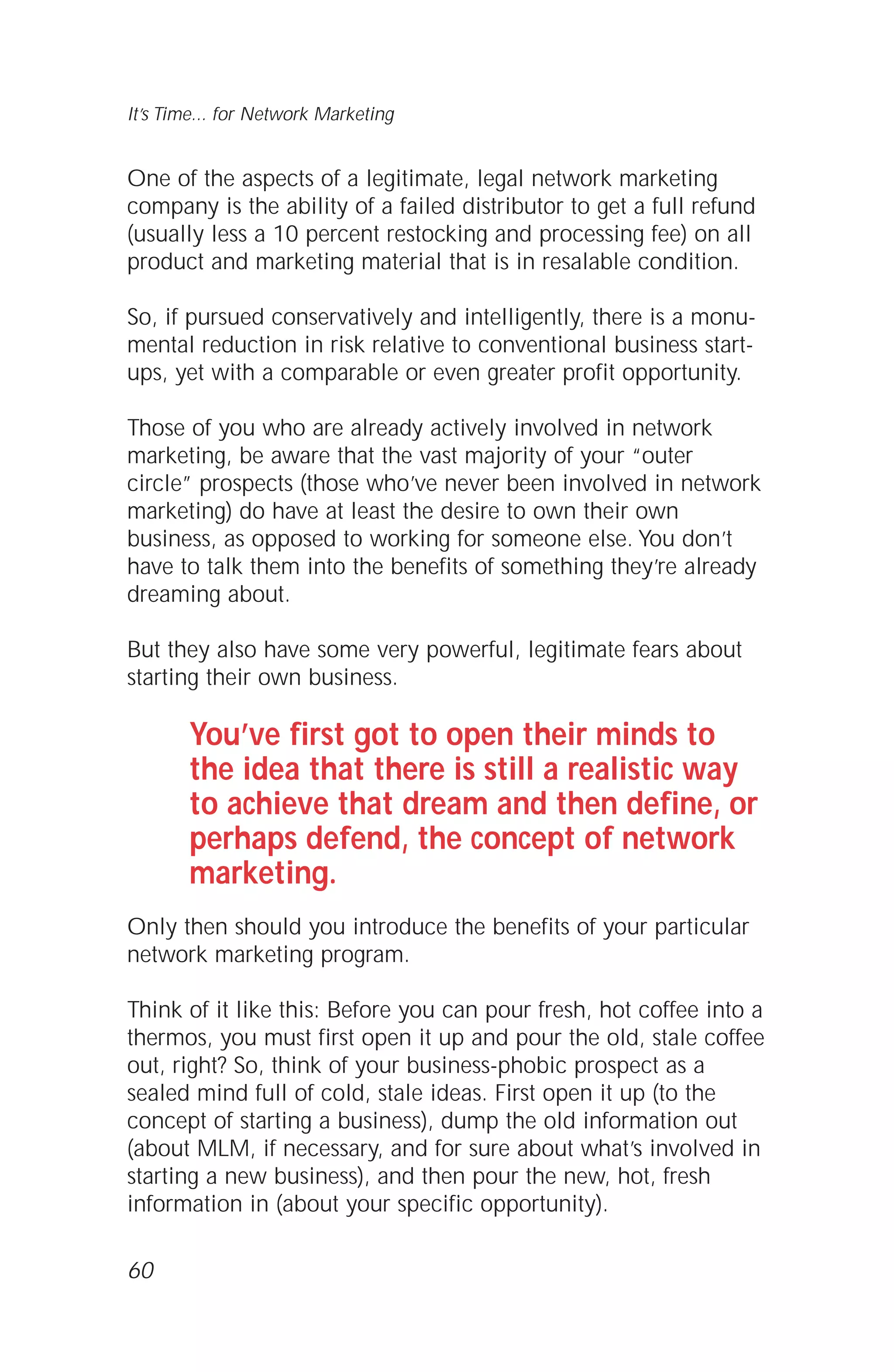 One of the aspects of a legitimate, legal network marketing
company is the ability of a failed distributor to get a full refund
(usually less a 10 percent restocking and processing fee) on all
product and marketing material that is in resalable condition.
So, if pursued conservatively and intelligently, there is a monu-
mental reduction in risk relative to conventional business start-
ups, yet with a comparable or even greater profit opportunity.
Those of you who are already actively involved in network
marketing, be aware that the vast majority of your “outer
circle” prospects (those who’ve never been involved in network
marketing) do have at least the desire to own their own
business, as opposed to working for someone else. You don’t
have to talk them into the benefits of something they’re already
dreaming about.
But they also have some very powerful, legitimate fears about
starting their own business.
You’ve first got to open their minds to
the idea that there is still a realistic way
to achieve that dream and then define, or
perhaps defend, the concept of network
marketing.
Only then should you introduce the benefits of your particular
network marketing program.
Think of it like this: Before you can pour fresh, hot coffee into a
thermos, you must first open it up and pour the old, stale coffee
out, right? So, think of your business-phobic prospect as a
sealed mind full of cold, stale ideas. First open it up (to the
concept of starting a business), dump the old information out
(about MLM, if necessary, and for sure about what’s involved in
starting a new business), and then pour the new, hot, fresh
information in (about your specific opportunity).
60
It’s Time... for Network Marketing
 
