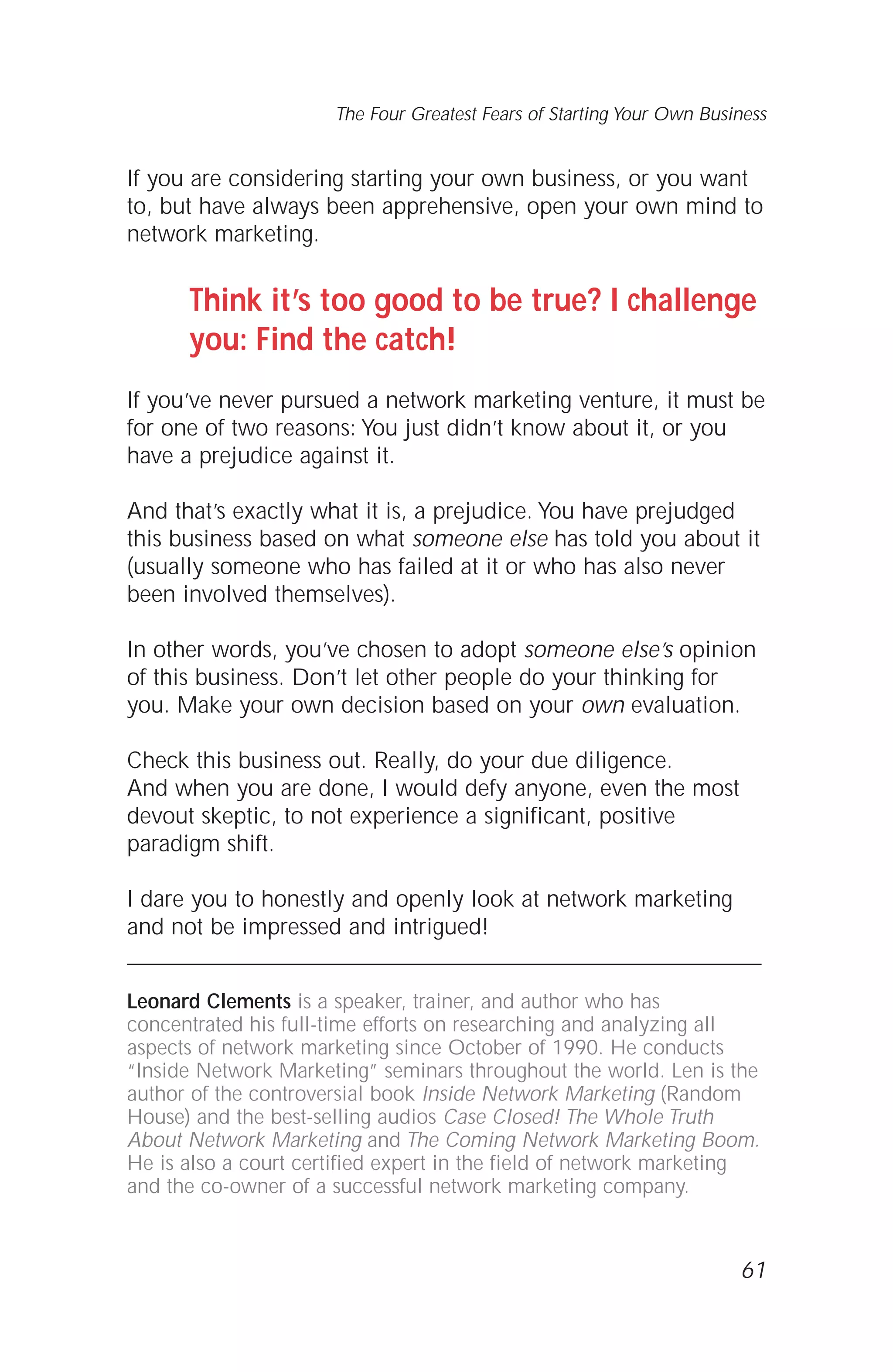 If you are considering starting your own business, or you want
to, but have always been apprehensive, open your own mind to
network marketing.
Think it’s too good to be true? I challenge
you: Find the catch!
If you’ve never pursued a network marketing venture, it must be
for one of two reasons: You just didn’t know about it, or you
have a prejudice against it.
And that’s exactly what it is, a prejudice. You have prejudged
this business based on what someone else has told you about it
(usually someone who has failed at it or who has also never
been involved themselves).
In other words, you’ve chosen to adopt someone else’s opinion
of this business. Don’t let other people do your thinking for
you. Make your own decision based on your own evaluation.
Check this business out. Really, do your due diligence.
And when you are done, I would defy anyone, even the most
devout skeptic, to not experience a significant, positive
paradigm shift.
I dare you to honestly and openly look at network marketing
and not be impressed and intrigued!
Leonard Clements is a speaker, trainer, and author who has
concentrated his full-time efforts on researching and analyzing all
aspects of network marketing since October of 1990. He conducts
“Inside Network Marketing” seminars throughout the world. Len is the
author of the controversial book Inside Network Marketing (Random
House) and the best-selling audios Case Closed! The Whole Truth
About Network Marketing and The Coming Network Marketing Boom.
He is also a court certified expert in the field of network marketing
and the co-owner of a successful network marketing company.
61
The Four Greatest Fears of Starting Your Own Business
 
