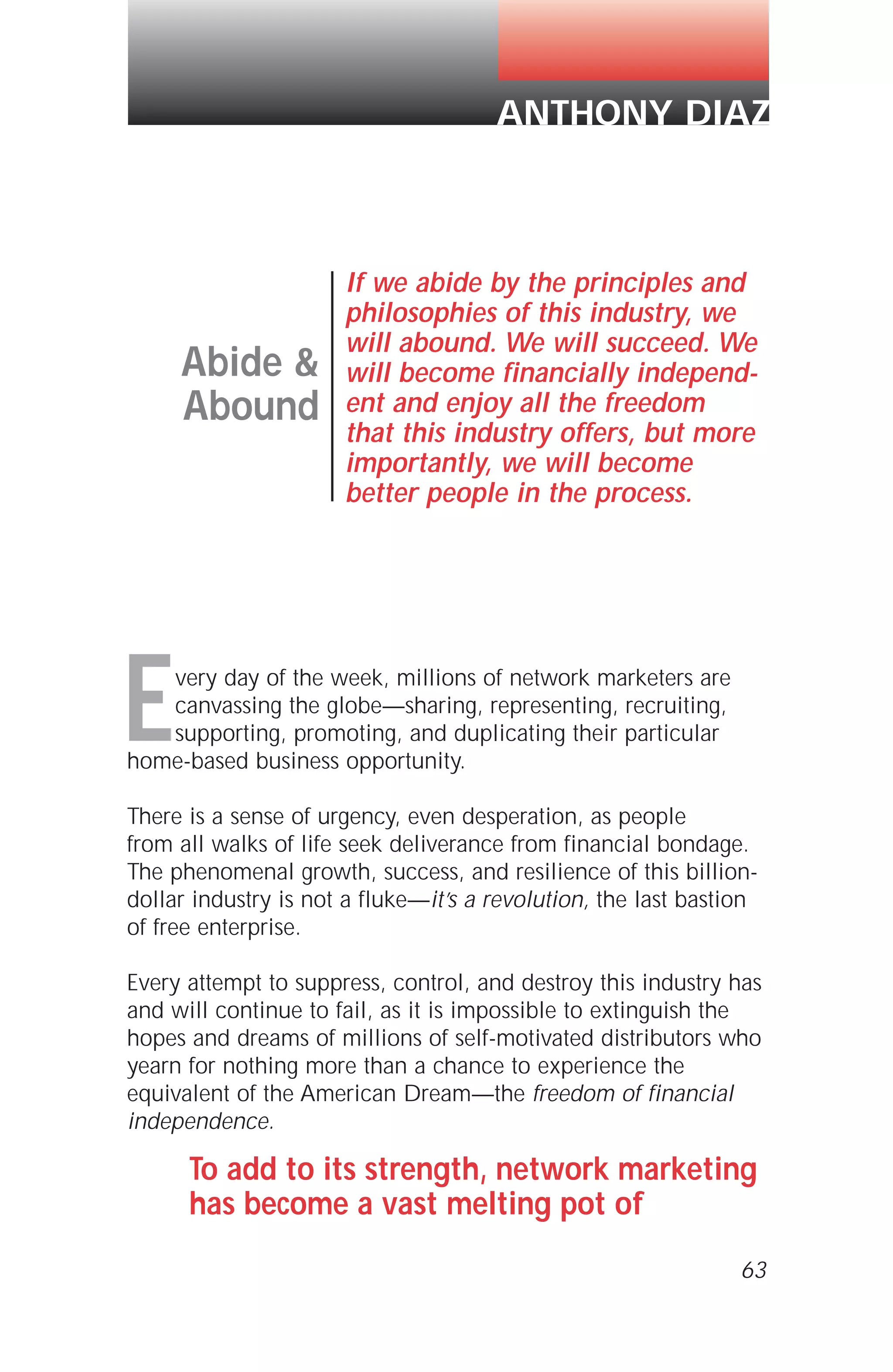 Every day of the week, millions of network marketers are
canvassing the globe—sharing, representing, recruiting,
supporting, promoting, and duplicating their particular
home-based business opportunity.
There is a sense of urgency, even desperation, as people
from all walks of life seek deliverance from financial bondage.
The phenomenal growth, success, and resilience of this billion-
dollar industry is not a fluke—it’s a revolution, the last bastion
of free enterprise.
Every attempt to suppress, control, and destroy this industry has
and will continue to fail, as it is impossible to extinguish the
hopes and dreams of millions of self-motivated distributors who
yearn for nothing more than a chance to experience the
equivalent of the American Dream—the freedom of financial
independence.
To add to its strength, network marketing
has become a vast melting pot of
63
Abide &
Abound
If we abide by the principles and
philosophies of this industry, we
will abound. We will succeed. We
will become financially independ-
ent and enjoy all the freedom
that this industry offers, but more
importantly, we will become
better people in the process.
ANTHONY DIAZ
 