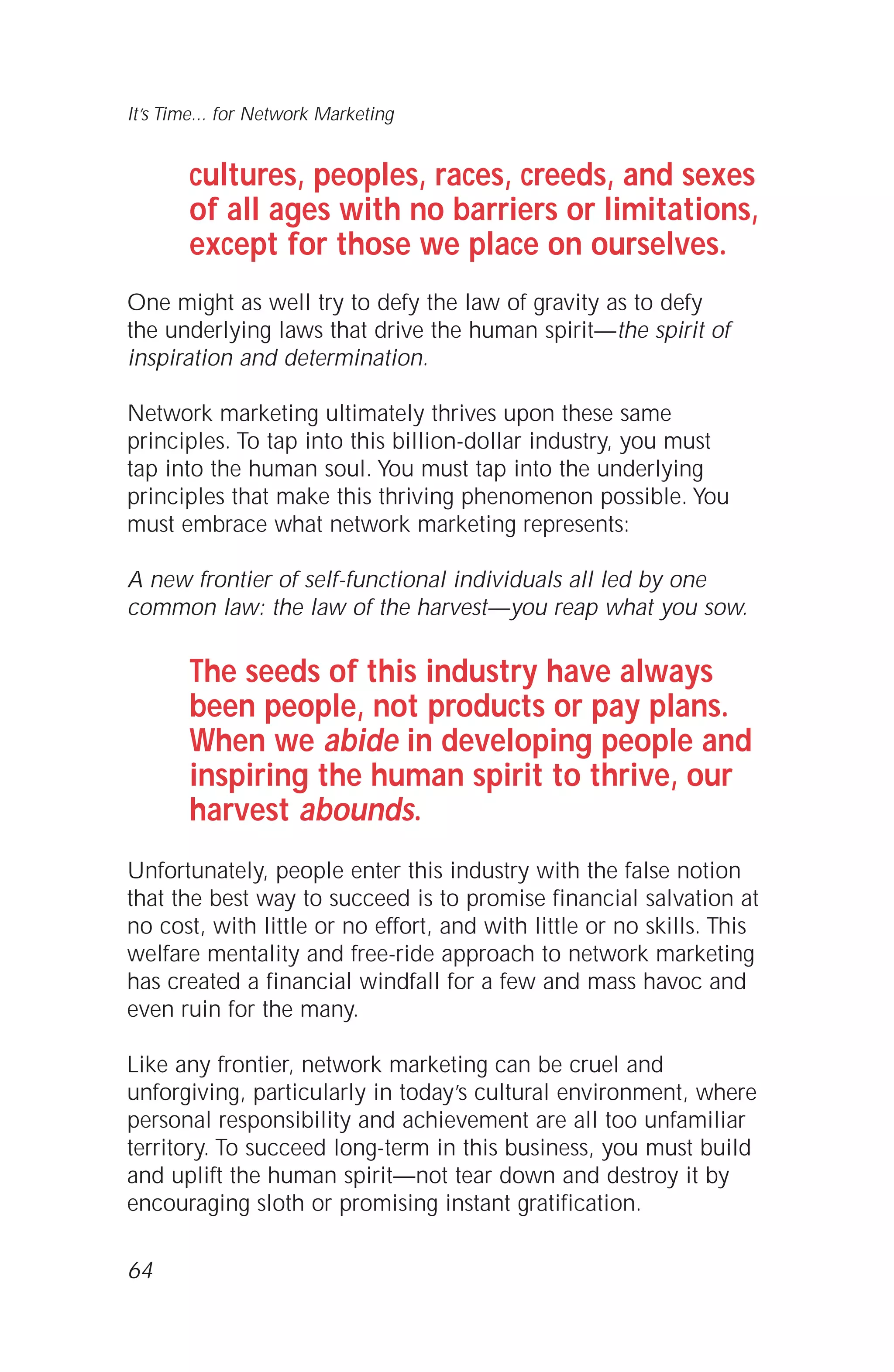 cultures, peoples, races, creeds, and sexes
of all ages with no barriers or limitations,
except for those we place on ourselves.
One might as well try to defy the law of gravity as to defy
the underlying laws that drive the human spirit—the spirit of
inspiration and determination.
Network marketing ultimately thrives upon these same
principles. To tap into this billion-dollar industry, you must
tap into the human soul. You must tap into the underlying
principles that make this thriving phenomenon possible. You
must embrace what network marketing represents:
A new frontier of self-functional individuals all led by one
common law: the law of the harvest—you reap what you sow.
The seeds of this industry have always
been people, not products or pay plans.
When we abide in developing people and
inspiring the human spirit to thrive, our
harvest abounds.
Unfortunately, people enter this industry with the false notion
that the best way to succeed is to promise financial salvation at
no cost, with little or no effort, and with little or no skills. This
welfare mentality and free-ride approach to network marketing
has created a financial windfall for a few and mass havoc and
even ruin for the many.
Like any frontier, network marketing can be cruel and
unforgiving, particularly in today’s cultural environment, where
personal responsibility and achievement are all too unfamiliar
territory. To succeed long-term in this business, you must build
and uplift the human spirit—not tear down and destroy it by
encouraging sloth or promising instant gratification.
64
It’s Time... for Network Marketing
 