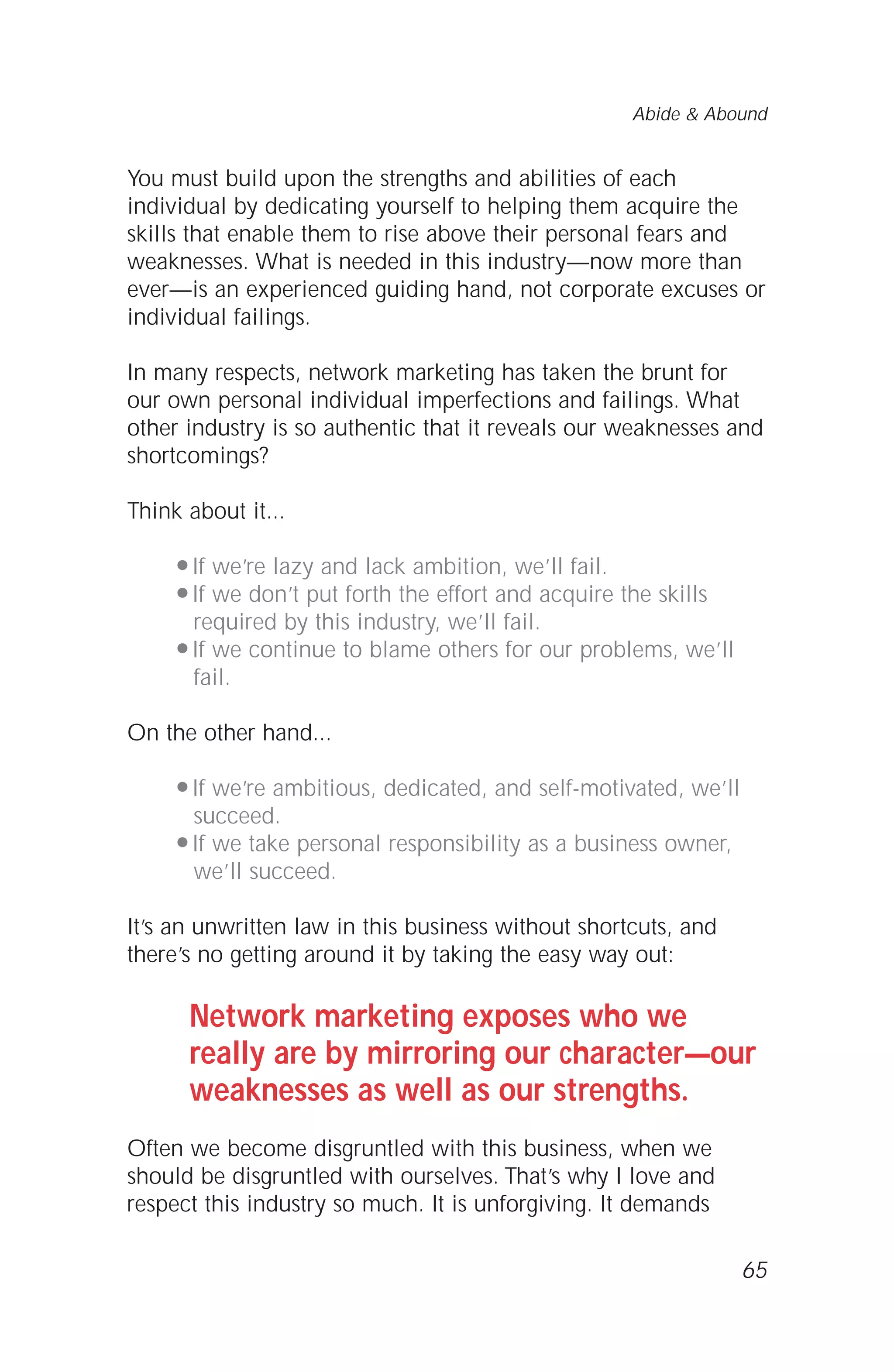 You must build upon the strengths and abilities of each
individual by dedicating yourself to helping them acquire the
skills that enable them to rise above their personal fears and
weaknesses. What is needed in this industry—now more than
ever—is an experienced guiding hand, not corporate excuses or
individual failings.
In many respects, network marketing has taken the brunt for
our own personal individual imperfections and failings. What
other industry is so authentic that it reveals our weaknesses and
shortcomings?
Think about it...
q If we’re lazy and lack ambition, we’ll fail.
q If we don’t put forth the effort and acquire the skills
required by this industry, we’ll fail.
q If we continue to blame others for our problems, we’ll
fail.
On the other hand...
q If we’re ambitious, dedicated, and self-motivated, we’ll
succeed.
q If we take personal responsibility as a business owner,
we’ll succeed.
It’s an unwritten law in this business without shortcuts, and
there’s no getting around it by taking the easy way out:
Network marketing exposes who we
really are by mirroring our character—our
weaknesses as well as our strengths.
Often we become disgruntled with this business, when we
should be disgruntled with ourselves. That’s why I love and
respect this industry so much. It is unforgiving. It demands
65
Abide & Abound
 