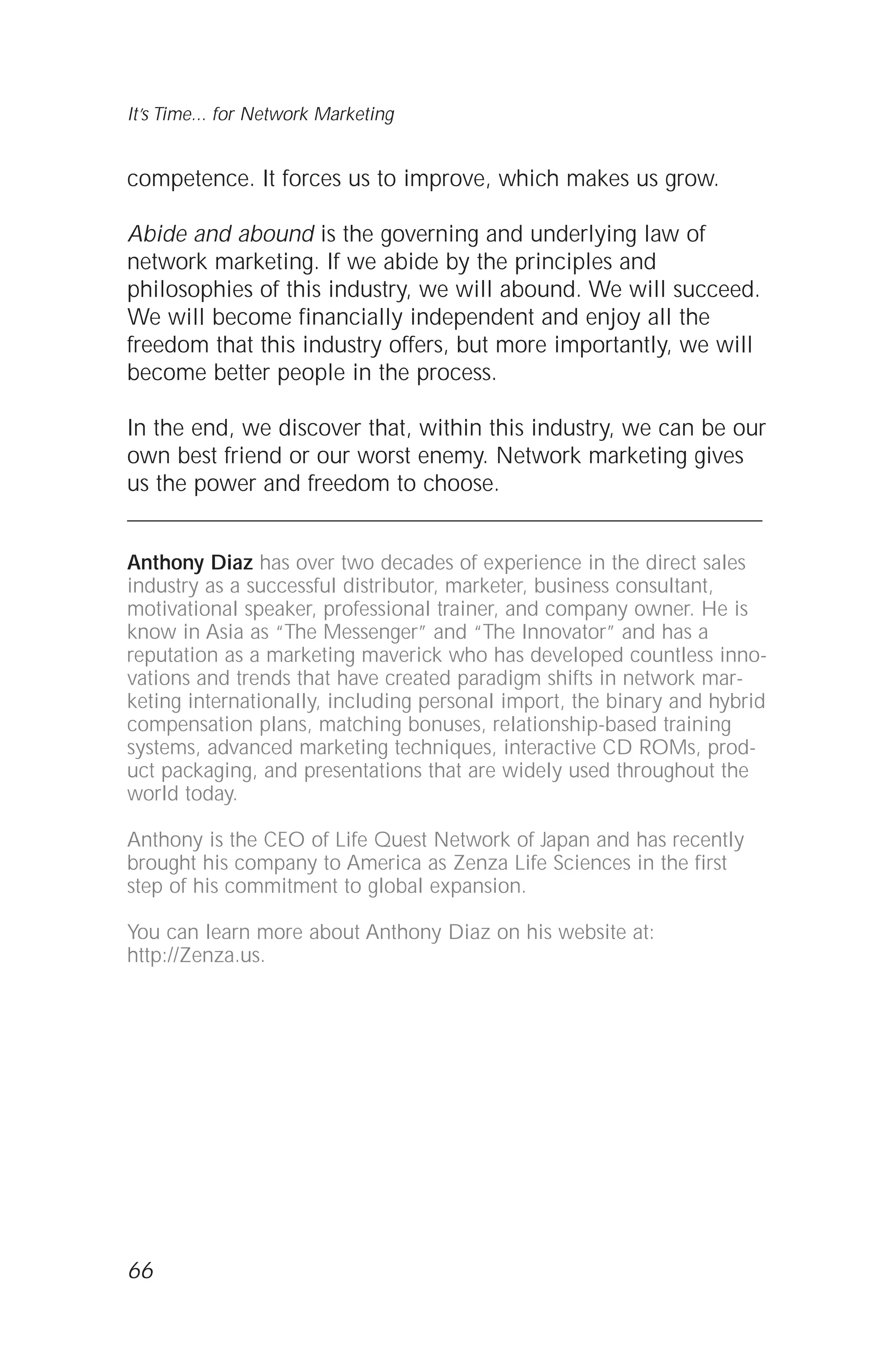 competence. It forces us to improve, which makes us grow.
Abide and abound is the governing and underlying law of
network marketing. If we abide by the principles and
philosophies of this industry, we will abound. We will succeed.
We will become financially independent and enjoy all the
freedom that this industry offers, but more importantly, we will
become better people in the process.
In the end, we discover that, within this industry, we can be our
own best friend or our worst enemy. Network marketing gives
us the power and freedom to choose.
Anthony Diaz has over two decades of experience in the direct sales
industry as a successful distributor, marketer, business consultant,
motivational speaker, professional trainer, and company owner. He is
know in Asia as “The Messenger” and “The Innovator” and has a
reputation as a marketing maverick who has developed countless inno-
vations and trends that have created paradigm shifts in network mar-
keting internationally, including personal import, the binary and hybrid
compensation plans, matching bonuses, relationship-based training
systems, advanced marketing techniques, interactive CD ROMs, prod-
uct packaging, and presentations that are widely used throughout the
world today.
Anthony is the CEO of Life Quest Network of Japan and has recently
brought his company to America as Zenza Life Sciences in the first
step of his commitment to global expansion.
You can learn more about Anthony Diaz on his website at:
http://Zenza.us.
66
It’s Time... for Network Marketing
 